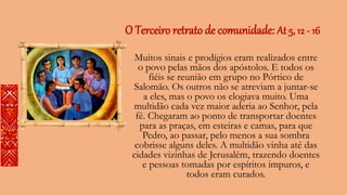 O Terceiro retrato de comunidade: At 5, 12 - 16
Muitos sinais e prodígios eram realizados entre
o povo pelas mãos dos apóstolos. E todos os
fiéis se reunião em grupo no Pórtico de
Salomão. Os outros não se atreviam a juntar-se
a eles, mas o povo os elogiava muito. Uma
multidão cada vez maior aderia ao Senhor, pela
fé. Chegaram ao ponto de transportar doentes
para as praças, em esteiras e camas, para que
Pedro, ao passar, pelo menos a sua sombra
cobrisse alguns deles. A multidão vinha até das
cidades vizinhas de Jerusalém, trazendo doentes
e pessoas tomadas por espíritos impuros, e
todos eram curados.
 