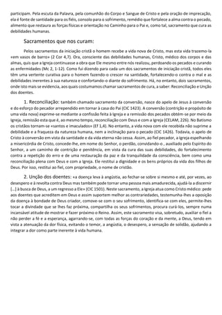 participam. Pela escuta da Palavra, pela comunhão do Corpo e Sangue de Cristo e pela oração de imprecação,
ela é fonte de santidade para os fiéis, consolo para o sofrimento, remédio que fortalece a alma contra o pecado,
alimento que restaura as forças físicas e orientação no Caminho para o Pai e, como tal, sacramento que cura as
debilidades humanas.
Sacramentos que nos curam:
Pelos sacramentos da iniciação cristã o homem recebe a vida nova de Cristo, mas esta vida trazemo-la
«em vasos de barro» (2 Cor 4,7). Ora, consciente das debilidades humanas, Cristo, médico dos corpos e das
almas, quis que a Igreja continuasse a obra que Ele mesmo entre nós realizou, perdoando os pecados e curando
as enfermidades (Mc 2, 1-12). Como fui dizendo para cada um dos sacramentos de iniciação cristã, todos eles
têm uma vertente curativa para o homem fazendo-o crescer na santidade, fortalecendo-o contra o mal e as
debilidades inerentes à sua natureza e confortando-o diante do sofrimento. Há, no entanto, dois sacramentos,
onde isto mais se evidencia, aos quais costumamos chamar sacramentos de cura, a saber: Reconciliação e Unção
dos doentes.
1. Reconciliação: também chamado sacramento da conversão, nasce do apelo de Jesus à conversão
e do esforço do pecador arrependido em tornar à casa do Pai (CIC 1423). A conversão (contrição e propósito de
uma vida nova) exprime-se mediante a confissão feita à Igreja e a remissão dos pecados obtém-se por meio da
Igreja, remissão esta que é, ao mesmo tempo, reconciliação com Deus e com a Igreja (CELAM, 226). No Batismo
os cristãos tornam-se «santos e imaculados» (Ef 1,4). No entanto, a vida nova com ele recebida não suprime a
debilidade e a fraqueza da natureza humana, nem a inclinação para o pecado (CIC 1426). Todavia, o apelo de
Cristo à conversão em vista da santidade e da vida eterna não cessa. Assim, ao fiel pecador, a Igreja espelhando
a misericórdia de Cristo, concede-lhe, em nome do Senhor, o perdão, convidando-o , auxiliado pelo Espírito do
Senhor, a um caminho de contrição e penitência, em vista da cura das suas debilidades, do fortalecimento
contra a repetição do erro e de uma restauração da paz e da tranquilidade da consciência, bem como uma
reconciliação plena com Deus e com a Igreja. Ele restitui a dignidade e os bens próprios da vida dos filhos de
Deus. Por isso, restitui ao fiel, com propriedade, o nome de cristão.
2. Unção dos doentes: «a doença leva à angústia, ao fechar-se sobre si mesmo e até, por vezes, ao
desespero e à revolta contra Deus mas também pode tornar uma pessoa mais amadurecida, ajudá-la a discernir
[…] à busca de Deus, a um regresso a Ele» (CIC 1501). Neste sacramento, a Igreja atua como Cristo médico: pede
aos doentes que acreditem em Deus e assim suportem melhor as contrariedades, testemunha-lhes a oposição
da doença à bondade de Deus criador, comove-se com o seu sofrimento, identifica-se com eles, permite-lhes
tocar a divindade que se lhes faz próxima, compartilha os seus sofrimentos, procura curá-los, sempre numa
incansável atitude de mostrar e fazer próximo o Reino. Assim, este sacramento visa, sobretudo, auxiliar o fiel a
não perder a fé e a esperança, agarrando-se, com todas as forças do coração e da mente, a Deus, tendo em
vista a atenuação da dor física, evitando o temor, a angústia, o desespero, a sensação de solidão, ajudando a
integrar a dor como parte inerente à vida humana.
 