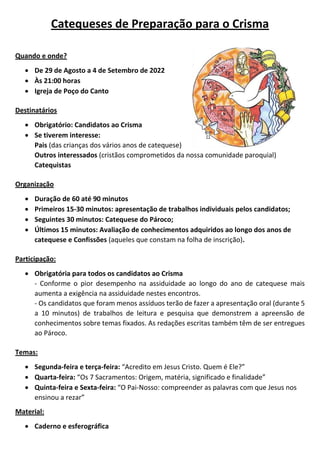 Catequeses de Preparação para o Crisma
Quando e onde?
 De 29 de Agosto a 4 de Setembro de 2022
 Às 21:00 horas
 Igreja de Poço do Canto
Destinatários
 Obrigatório: Candidatos ao Crisma
 Se tiverem interesse:
Pais (das crianças dos vários anos de catequese)
Outros interessados (cristãos comprometidos da nossa comunidade paroquial)
Catequistas
Organização
 Duração de 60 até 90 minutos
 Primeiros 15-30 minutos: apresentação de trabalhos individuais pelos candidatos;
 Seguintes 30 minutos: Catequese do Pároco;
 Últimos 15 minutos: Avaliação de conhecimentos adquiridos ao longo dos anos de
catequese e Confissões (aqueles que constam na folha de inscrição).
Participação:
 Obrigatória para todos os candidatos ao Crisma
- Conforme o pior desempenho na assiduidade ao longo do ano de catequese mais
aumenta a exigência na assiduidade nestes encontros.
- Os candidatos que foram menos assíduos terão de fazer a apresentação oral (durante 5
a 10 minutos) de trabalhos de leitura e pesquisa que demonstrem a apreensão de
conhecimentos sobre temas fixados. As redações escritas também têm de ser entregues
ao Pároco.
Temas:
 Segunda-feira e terça-feira: “Acredito em Jesus Cristo. Quem é Ele?”
 Quarta-feira: “Os 7 Sacramentos: Origem, matéria, significado e finalidade”
 Quinta-feira e Sexta-feira: “O Pai-Nosso: compreender as palavras com que Jesus nos
ensinou a rezar”
Material:
 Caderno e esferográfica
 