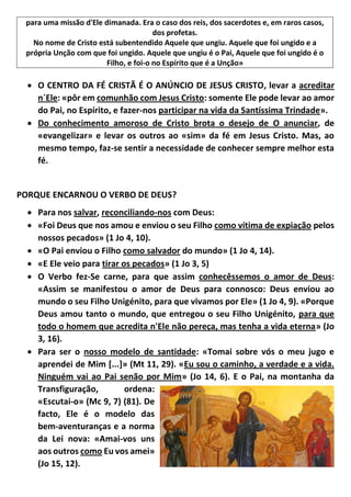 para uma missão d'Ele dimanada. Era o caso dos reis, dos sacerdotes e, em raros casos,
dos profetas.
No nome de Cristo está subentendido Aquele que ungiu. Aquele que foi ungido e a
própria Unção com que foi ungido. Aquele que ungiu é o Pai, Aquele que foi ungido é o
Filho, e foi-o no Espírito que é a Unção»
 O CENTRO DA FÉ CRISTÃ É O ANÚNCIO DE JESUS CRISTO, levar a acreditar
n´Ele: «pôr em comunhão com Jesus Cristo: somente Ele pode levar ao amor
do Pai, no Espírito, e fazer-nos participar na vida da Santíssima Trindade».
 Do conhecimento amoroso de Cristo brota o desejo de O anunciar, de
«evangelizar» e levar os outros ao «sim» da fé em Jesus Cristo. Mas, ao
mesmo tempo, faz-se sentir a necessidade de conhecer sempre melhor esta
fé.
PORQUE ENCARNOU O VERBO DE DEUS?
 Para nos salvar, reconciliando-nos com Deus:
 «Foi Deus que nos amou e enviou o seu Filho como vítima de expiação pelos
nossos pecados» (1 Jo 4, 10).
 «O Pai enviou o Filho como salvador do mundo» (1 Jo 4, 14).
 «E Ele veio para tirar os pecados» (1 Jo 3, 5)
 O Verbo fez-Se carne, para que assim conhecêssemos o amor de Deus:
«Assim se manifestou o amor de Deus para connosco: Deus enviou ao
mundo o seu Filho Unigénito, para que vivamos por Ele» (1 Jo 4, 9). «Porque
Deus amou tanto o mundo, que entregou o seu Filho Unigénito, para que
todo o homem que acredita n'Ele não pereça, mas tenha a vida eterna» (Jo
3, 16).
 Para ser o nosso modelo de santidade: «Tomai sobre vós o meu jugo e
aprendei de Mim [...]» (Mt 11, 29). «Eu sou o caminho, a verdade e a vida.
Ninguém vai ao Pai senão por Mim» (Jo 14, 6). E o Pai, na montanha da
Transfiguração, ordena:
«Escutai-o» (Mc 9, 7) (81). De
facto, Ele é o modelo das
bem-aventuranças e a norma
da Lei nova: «Amai-vos uns
aos outros como Eu vos amei»
(Jo 15, 12).
 