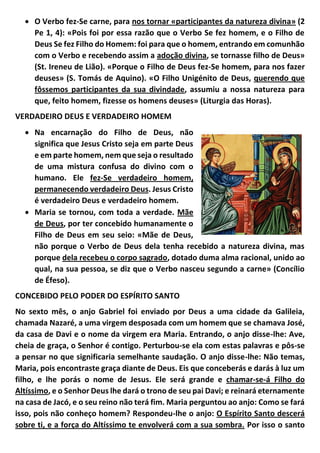  O Verbo fez-Se carne, para nos tornar «participantes da natureza divina» (2
Pe 1, 4): «Pois foi por essa razão que o Verbo Se fez homem, e o Filho de
Deus Se fez Filho do Homem: foi para que o homem, entrando em comunhão
com o Verbo e recebendo assim a adoção divina, se tornasse filho de Deus»
(St. Ireneu de Lião). «Porque o Filho de Deus fez-Se homem, para nos fazer
deuses» (S. Tomás de Aquino). «O Filho Unigénito de Deus, querendo que
fôssemos participantes da sua divindade, assumiu a nossa natureza para
que, feito homem, fizesse os homens deuses» (Liturgia das Horas).
VERDADEIRO DEUS E VERDADEIRO HOMEM
 Na encarnação do Filho de Deus, não
significa que Jesus Cristo seja em parte Deus
e em parte homem, nem que seja o resultado
de uma mistura confusa do divino com o
humano. Ele fez-Se verdadeiro homem,
permanecendo verdadeiro Deus. Jesus Cristo
é verdadeiro Deus e verdadeiro homem.
 Maria se tornou, com toda a verdade. Mãe
de Deus, por ter concebido humanamente o
Filho de Deus em seu seio: «Mãe de Deus,
não porque o Verbo de Deus dela tenha recebido a natureza divina, mas
porque dela recebeu o corpo sagrado, dotado duma alma racional, unido ao
qual, na sua pessoa, se diz que o Verbo nasceu segundo a carne» (Concílio
de Éfeso).
CONCEBIDO PELO PODER DO ESPÍRITO SANTO
No sexto mês, o anjo Gabriel foi enviado por Deus a uma cidade da Galileia,
chamada Nazaré, a uma virgem desposada com um homem que se chamava José,
da casa de Davi e o nome da virgem era Maria. Entrando, o anjo disse-lhe: Ave,
cheia de graça, o Senhor é contigo. Perturbou-se ela com estas palavras e pôs-se
a pensar no que significaria semelhante saudação. O anjo disse-lhe: Não temas,
Maria, pois encontraste graça diante de Deus. Eis que conceberás e darás à luz um
filho, e lhe porás o nome de Jesus. Ele será grande e chamar-se-á Filho do
Altíssimo, e o Senhor Deus lhe dará o trono de seu pai Davi; e reinará eternamente
na casa de Jacó, e o seu reino não terá fim. Maria perguntou ao anjo: Como se fará
isso, pois não conheço homem? Respondeu-lhe o anjo: O Espírito Santo descerá
sobre ti, e a força do Altíssimo te envolverá com a sua sombra. Por isso o santo
 