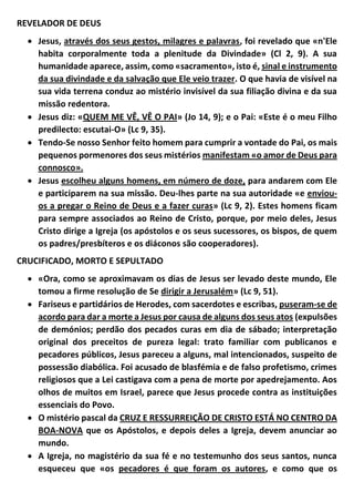 REVELADOR DE DEUS
 Jesus, através dos seus gestos, milagres e palavras, foi revelado que «n'Ele
habita corporalmente toda a plenitude da Divindade» (Cl 2, 9). A sua
humanidade aparece, assim, como «sacramento», isto é, sinal e instrumento
da sua divindade e da salvação que Ele veio trazer. O que havia de visível na
sua vida terrena conduz ao mistério invisível da sua filiação divina e da sua
missão redentora.
 Jesus diz: «QUEM ME VÊ, VÊ O PAI» (Jo 14, 9); e o Pai: «Este é o meu Filho
predilecto: escutai-O» (Lc 9, 35).
 Tendo-Se nosso Senhor feito homem para cumprir a vontade do Pai, os mais
pequenos pormenores dos seus mistérios manifestam «o amor de Deus para
connosco».
 Jesus escolheu alguns homens, em número de doze, para andarem com Ele
e participarem na sua missão. Deu-lhes parte na sua autoridade «e enviou-
os a pregar o Reino de Deus e a fazer curas» (Lc 9, 2). Estes homens ficam
para sempre associados ao Reino de Cristo, porque, por meio deles, Jesus
Cristo dirige a Igreja (os apóstolos e os seus sucessores, os bispos, de quem
os padres/presbíteros e os diáconos são cooperadores).
CRUCIFICADO, MORTO E SEPULTADO
 «Ora, como se aproximavam os dias de Jesus ser levado deste mundo, Ele
tomou a firme resolução de Se dirigir a Jerusalém» (Lc 9, 51).
 Fariseus e partidários de Herodes, com sacerdotes e escribas, puseram-se de
acordo para dar a morte a Jesus por causa de alguns dos seus atos (expulsões
de demónios; perdão dos pecados curas em dia de sábado; interpretação
original dos preceitos de pureza legal: trato familiar com publicanos e
pecadores públicos, Jesus pareceu a alguns, mal intencionados, suspeito de
possessão diabólica. Foi acusado de blasfémia e de falso profetismo, crimes
religiosos que a Lei castigava com a pena de morte por apedrejamento. Aos
olhos de muitos em Israel, parece que Jesus procede contra as instituições
essenciais do Povo.
 O mistério pascal da CRUZ E RESSURREIÇÃO DE CRISTO ESTÁ NO CENTRO DA
BOA-NOVA que os Apóstolos, e depois deles a Igreja, devem anunciar ao
mundo.
 A Igreja, no magistério da sua fé e no testemunho dos seus santos, nunca
esqueceu que «os pecadores é que foram os autores, e como que os
 