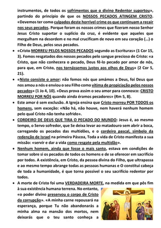 instrumentos, de todos os sofrimentos que o divino Redentor suportou»,
partindo do princípio de que os NOSSOS PECADOS ATINGEM CRISTO.
«Devemos ter como culpados deste horrível crime os que continuam a recair
nos seus pecados. Porque foram os nossos crimes que fizeram nosso Senhor
Jesus Cristo suportar o suplício da cruz, é evidente que aqueles que
mergulham na desordem e no mal crucificam de novo em seu coração (…) o
Filho de Deus, pelos seus pecados.
 «Cristo MORREU PELOS NOSSOS PECADOS segundo as Escrituras» (1 Cor 15,
3). Fomos resgatados dos nossos pecados pelo sangue precioso de Cristo: «a
Cristo, que não conhecera o pecado, Deus fê-lo pecado por amor de nós,
para que, em Cristo, nos tornássemos justos aos olhos de Deus» (2 Cor 5,
21).
 «Nisto consiste o amor: não fomos nós que amámos a Deus, foi Deus que
nos amou a nós e enviou o seu Filho como vítima de propiciação pelos nossos
pecados» (1 Jo 4, 10). «Deus prova assim o seu amor para connosco: CRISTO
MORREU POR NÓS quando ainda éramos pecadores» (Rm 5, 8).
 Este amor é sem exclusão. A Igreja ensina que Cristo morreu POR TODOS os
homens, sem exceção: «Não há, não houve, nem haverá nenhum homem
pelo qual Cristo não tenha sofrido».
 CORDEIRO DE DEUS QUE TIRA O PECADO DO MUNDO: Jesus é, ao mesmo
tempo, o Servo sofredor, que Se deixa levar ao matadouro sem abrir a boca,
carregando os pecados das multidões, e o cordeiro pascal, símbolo da
redenção de Israel na primeira Páscoa, Toda a vida de Cristo manifesta a sua
missão: «servir e dar a vida como resgate pela multidão».
 Nenhum homem, ainda que fosse o mais santo, estava em condições de
tomar sobre si os pecados de todos os homens e de se oferecer em sacrifício
por todos. A existência, em Cristo, da pessoa divina do Filho, que ultrapassa
e ao mesmo tempo abrange todas as pessoas humanas e O constitui cabeça
de toda a humanidade, é que torna possível o seu sacrifício redentor por
todos.
 A morte de Cristo foi uma VERDADEIRA MORTE, na medida em que pôs fim
à sua existência humana terrena. No entanto,
«o poder divino preservou o corpo de Cristo
da corrupção». «A minha carne repousará na
esperança, porque Tu não abandonarás a
minha alma na mansão dos mortos, nem
deixarás que o teu santo conheça a
 