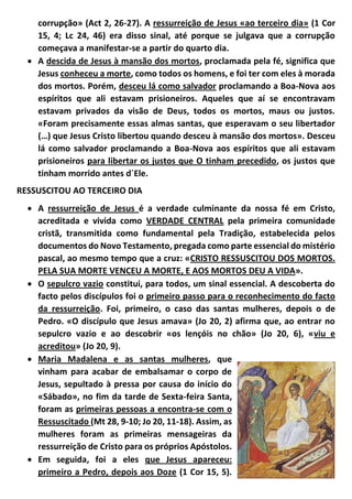 corrupção» (Act 2, 26-27). A ressurreição de Jesus «ao terceiro dia» (1 Cor
15, 4; Lc 24, 46) era disso sinal, até porque se julgava que a corrupção
começava a manifestar-se a partir do quarto dia.
 A descida de Jesus à mansão dos mortos, proclamada pela fé, significa que
Jesus conheceu a morte, como todos os homens, e foi ter com eles à morada
dos mortos. Porém, desceu lá como salvador proclamando a Boa-Nova aos
espíritos que ali estavam prisioneiros. Aqueles que aí se encontravam
estavam privados da visão de Deus, todos os mortos, maus ou justos.
«Foram precisamente essas almas santas, que esperavam o seu libertador
(…) que Jesus Cristo libertou quando desceu à mansão dos mortos». Desceu
lá como salvador proclamando a Boa-Nova aos espíritos que ali estavam
prisioneiros para libertar os justos que O tinham precedido, os justos que
tinham morrido antes d´Ele.
RESSUSCITOU AO TERCEIRO DIA
 A ressurreição de Jesus é a verdade culminante da nossa fé em Cristo,
acreditada e vivida como VERDADE CENTRAL pela primeira comunidade
cristã, transmitida como fundamental pela Tradição, estabelecida pelos
documentos do Novo Testamento, pregada como parte essencial do mistério
pascal, ao mesmo tempo que a cruz: «CRISTO RESSUSCITOU DOS MORTOS.
PELA SUA MORTE VENCEU A MORTE, E AOS MORTOS DEU A VIDA».
 O sepulcro vazio constitui, para todos, um sinal essencial. A descoberta do
facto pelos discípulos foi o primeiro passo para o reconhecimento do facto
da ressurreição. Foi, primeiro, o caso das santas mulheres, depois o de
Pedro. «O discípulo que Jesus amava» (Jo 20, 2) afirma que, ao entrar no
sepulcro vazio e ao descobrir «os lençóis no chão» (Jo 20, 6), «viu e
acreditou» (Jo 20, 9).
 Maria Madalena e as santas mulheres, que
vinham para acabar de embalsamar o corpo de
Jesus, sepultado à pressa por causa do início do
«Sábado», no fim da tarde de Sexta-feira Santa,
foram as primeiras pessoas a encontra-se com o
Ressuscitado (Mt 28, 9-10; Jo 20, 11-18). Assim, as
mulheres foram as primeiras mensageiras da
ressurreição de Cristo para os próprios Apóstolos.
 Em seguida, foi a eles que Jesus apareceu:
primeiro a Pedro, depois aos Doze (1 Cor 15, 5).
 