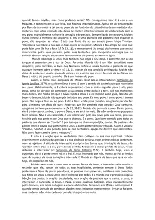 quando temos dúvidas, mas como podemos rezar? Nós conseguimos rezar. E é com a sua
fraqueza, e também com a sua força, que ficamos impressionados. Apesar de ser encarregado
por Deus de transmitir a Lei ao seu povo, de ser fundador do culto divino, de ser mediador dos
mistérios mais altos, contudo não deixa de manter estreitos vínculos de solidariedade com o
seu povo, especialmente na hora da tentação e do pecado. Sempre ligado ao seu povo. Moisés
nunca perdeu a memória do seu povo. E esta é uma grandeza dos pastores: não esquecer o
povo, não esquecer as raízes. É isto que Paulo diz ao seu amado jovem bispo Timóteo:
“Recorda a tua mãe e a tua avó, as tuas raízes, o teu povo”. Moisés é tão amigo de Deus que
pode falar com Ele face a face (cf. Êx 33, 11); e permanecerá tão amigo dos homens que sentirá
misericórdia pelos seus pecados, pelas suas tentações, pela inesperada nostalgia que os
exilados têm em relação ao passado, lembrando-se de quando estavam no Egito.
Moisés não nega a Deus, mas também não nega o seu povo. É coerente com o seu
sangue, é coerente com a voz de Deus. Portanto, Moisés não é um líder autoritário nem
despótico; pelo contrário, o Livro dos Números define-o «mais humilde e paciente do que
qualquer homem sobre a terra» (cf. 12, 3). Apesar da sua condição privilegiada, Moisés não
deixa de pertencer àquele grupo de pobres em espírito que vivem fazendo da confiança em
Deus o viático do próprio caminho. Ele é um homem do povo.
Assim, a forma mais adequada de Moisés rezar será a intercessão (cf. Catecismo da
Igreja Católica, 2574). A sua fé em Deus é uma só com o sentido de paternidade que nutre pelo
seu povo. Habitualmente, a Escritura representa-o com as mãos erguidas para o alto, para
Deus, como se servisse de ponte com a sua pessoa entre o céu e a terra. Até nos momentos
mais difíceis, até no dia em que o povo rejeita a Deus e a ele mesmo como guia, fazendo um
bezerro de ouro, Moisés não quer pôr de lado o seu povo. É o meu povo. É o seu povo. É o meu
povo. Não nega a Deus ou ao povo. E diz a Deus: «Este povo cometeu um grande pecado: fez
para si mesmo um deus de ouro. Rogo-vos que lhe perdoeis este pecado! Caso contrário,
apagai-me do livro que escrevestes!» (Êx 32, 31-32). Moisés não permuta o povo. Ele é a ponte,
ele é o intercessor. Ambos, o povo e Deus, e ele está no meio. Ele não vende o seu povo para
fazer carreira. Não é um carreirista, é um intercessor: pelo seu povo, pela sua carne, pela sua
história, pela sua gente e por Deus que o chamou. É a ponte. Que bom exemplo para todos os
pastores que devem ser “ponte”. É por isso que se chamam pontifex, pontes. Os pastores são
pontes entre o povo a que pertencem e Deus, a quem pertencem por vocação. Assim é Moisés:
“Perdoai, Senhor, o seu pecado, pois se não perdoares, apagai-me do livro que escrevestes.
Não quero fazer carreira com o meu povo”.
E esta é a oração que os verdadeiros fiéis cultivam na sua vida espiritual. Embora
experimentem as falhas das pessoas e a sua distância de Deus, estes orantes não as condenam,
nem as rejeitam. A atitude de intercessão é própria dos Santos que, à imitação de Jesus, são
“pontes” entre Deus e o seu povo. Neste sentido, Moisés foi o maior profeta de Jesus, nosso
defensor e intercessor (cf. Catecismo da Igreja Católica, 2577). E também hoje, Jesus é
o pontifex, ele é a ponte entre nós e o Pai. E Jesus intercede por nós, mostra ao Pai as feridas
que são o preço da nossa salvação e intercede. E Moisés é a figura de Jesus que reza por nós
hoje, ele intercede por nós.
Moisés exorta-nos a rezar com o mesmo fervor de Jesus, a interceder pelo mundo, a
recordar que ele, apesar de todas as suas fragilidades, pertence sempre a Deus. Todos
pertencem a Deus. Os piores pecadores, as pessoas mais perversas, os líderes mais corruptos,
são filhos de Deus e Jesus sente isso e intercede por todos. E o mundo vive e prospera graças à
bênção dos justos, à oração de piedade, esta oração de piedade que o santo, o justo, o
intercessor, o sacerdote, o Bispo, o Papa, o leigo, qualquer batizado, eleva incessantemente
pelos homens, em todos os lugares e épocas da história. Pensemos em Moisés, o intercessor. E
quando temos vontade de condenar alguém e nos irritamos interiormente - irritar-se faz bem,
mas condenar não - intercedemos por ele: isto ajuda-nos muito.
 