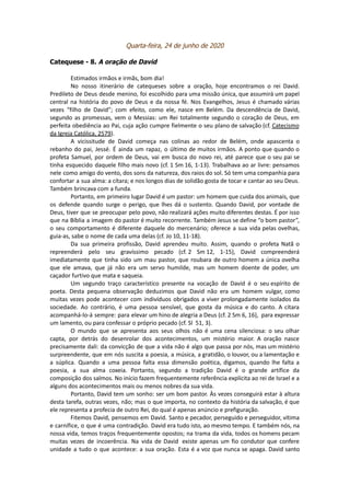 Quarta-feira, 24 de junho de 2020
Catequese - 8. A oração de David
Estimados irmãos e irmãs, bom dia!
No nosso itinerário de catequeses sobre a oração, hoje encontramos o rei David.
Predileto de Deus desde menino, foi escolhido para uma missão única, que assumirá um papel
central na história do povo de Deus e da nossa fé. Nos Evangelhos, Jesus é chamado várias
vezes “filho de David”; com efeito, como ele, nasce em Belém. Da descendência de David,
segundo as promessas, vem o Messias: um Rei totalmente segundo o coração de Deus, em
perfeita obediência ao Pai, cuja ação cumpre fielmente o seu plano de salvação (cf. Catecismo
da Igreja Católica, 2579).
A vicissitude de David começa nas colinas ao redor de Belém, onde apascenta o
rebanho do pai, Jessé. É ainda um rapaz, o último de muitos irmãos. A ponto que quando o
profeta Samuel, por ordem de Deus, vai em busca do novo rei, até parece que o seu pai se
tinha esquecido daquele filho mais novo (cf. 1 Sm 16, 1-13). Trabalhava ao ar livre: pensamos
nele como amigo do vento, dos sons da natureza, dos raios do sol. Só tem uma companhia para
confortar a sua alma: a cítara; e nos longos dias de solidão gosta de tocar e cantar ao seu Deus.
Também brincava com a funda.
Portanto, em primeiro lugar David é um pastor: um homem que cuida dos animais, que
os defende quando surge o perigo, que lhes dá o sustento. Quando David, por vontade de
Deus, tiver que se preocupar pelo povo, não realizará ações muito diferentes destas. É por isso
que na Bíblia a imagem do pastor é muito recorrente. Também Jesus se define “o bom pastor”,
o seu comportamento é diferente daquele do mercenário; oferece a sua vida pelas ovelhas,
guia-as, sabe o nome de cada uma delas (cf. Jo 10, 11-18).
Da sua primeira profissão, David aprendeu muito. Assim, quando o profeta Natã o
repreenderá pelo seu gravíssimo pecado (cf. 2 Sm 12, 1-15), David compreenderá
imediatamente que tinha sido um mau pastor, que roubara de outro homem a única ovelha
que ele amava, que já não era um servo humilde, mas um homem doente de poder, um
caçador furtivo que mata e saqueia.
Um segundo traço característico presente na vocação de David é o seu espírito de
poeta. Desta pequena observação deduzimos que David não era um homem vulgar, como
muitas vezes pode acontecer com indivíduos obrigados a viver prolongadamente isolados da
sociedade. Ao contrário, é uma pessoa sensível, que gosta da música e do canto. A cítara
acompanhá-lo-á sempre: para elevar um hino de alegria a Deus (cf. 2 Sm 6, 16), para expressar
um lamento, ou para confessar o próprio pecado (cf. Sl 51, 3).
O mundo que se apresenta aos seus olhos não é uma cena silenciosa: o seu olhar
capta, por detrás do desenrolar dos acontecimentos, um mistério maior. A oração nasce
precisamente dali: da convicção de que a vida não é algo que passa por nós, mas um mistério
surpreendente, que em nós suscita a poesia, a música, a gratidão, o louvor, ou a lamentação e
a súplica. Quando a uma pessoa falta essa dimensão poética, digamos, quando lhe falta a
poesia, a sua alma coxeia. Portanto, segundo a tradição David é o grande artífice da
composição dos salmos. No início fazem frequentemente referência explícita ao rei de Israel e a
alguns dos acontecimentos mais ou menos nobres da sua vida.
Portanto, David tem um sonho: ser um bom pastor. Às vezes conseguirá estar à altura
desta tarefa, outras vezes, não; mas o que importa, no contexto da história da salvação, é que
ele representa a profecia de outro Rei, do qual é apenas anúncio e prefiguração.
Fitemos David, pensemos em David. Santo e pecador, perseguido e perseguidor, vítima
e carnífice, o que é uma contradição. David era tudo isto, ao mesmo tempo. E também nós, na
nossa vida, temos traços frequentemente opostos; na trama da vida, todos os homens pecam
muitas vezes de incoerência. Na vida de David existe apenas um fio condutor que confere
unidade a tudo o que acontece: a sua oração. Esta é a voz que nunca se apaga. David santo
 