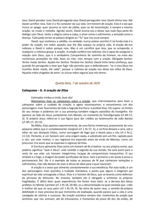 reza; David pecador reza; David perseguido reza; David perseguidor reza; David vítima reza. Até
David carnífice reza. Este é o fio condutor da sua vida. Um homem de oração. Esta é a voz que
nunca se apaga: quer assuma os tons do júbilo, quer os da lamentação, é sempre a mesma
oração, só muda a melodia. Agindo assim, David ensina-nos a deixar que tudo faça parte do
diálogo com Deus: tanto a alegria como a culpa, o amor como o sofrimento, a amizade como a
doença. Tudo pode tornar-se palavra dirigida ao “Tu” que nos ouve sempre.
David, que conheceu a solidão, na verdade, nunca esteve sozinho! E no fundo este é o
poder da oração, em todos aqueles que lhe dão espaço na própria vida. A oração dá-nos
nobreza e David é nobre porque reza. Mas é um carnífice que reza, que se arrepende, e
readquire a nobreza graças à oração. A oração confere-nos nobreza: ela é capaz de assegurar a
relação com Deus, que é o verdadeiro Companheiro de caminho do homem, no meio das
numerosas provações da vida, boas ou más: mas sempre com a oração. Obrigado Senhor.
Tenho medo Senhor. Ajudai-me Senhor. Perdoai-me Senhor. David tinha tanta confiança, que
quando foi perseguido e teve que fugir não permitiu que o defendessem: “se o meu Deus me
humilha deste modo, ele sabe”, porque a nobreza da oração nos deixa nas mãos de Deus.
Aquelas mãos chagadas de amor: as únicas mãos seguras que nós temos.
Quarta-feira, 7 de outubro de 2020
Catequese - 9. A oração de Elias
Estimados irmãos e irmãs, bom dia!
Retomamos hoje as catequeses sobre a oração, que interrompemos para fazer a
catequese sobre o cuidado da criação, e agora recomeçamos; e encontramos um dos
personagens mais fascinantes de toda a Sagrada Escritura: o profeta Elias. Ele supera os limites
do seu tempo e podemos ver a sua presença também nalguns episódios do Evangelho. Ele
aparece ao lado de Jesus, juntamente com Moisés, no momento da Transfiguração (cf. Mt 17,
3). O próprio Jesus refere-se à sua figura para dar crédito ao testemunho de João Batista
(cf. Mt 17, 10-13).
Na Bíblia, Elias aparece repentinamente, de uma forma misteriosa, proveniente de uma
pequena aldeia que é completamente marginal (cf. 1 Rs 17, 1); e no final deixará a cena, sob o
olhar do seu discípulo Eliseu, numa carruagem de fogo que o levará para o céu (cf. 2 Rs 2,
11-12). Portanto, é um homem sem uma origem exata, e sobretudo sem um fim, raptado para
o céu: por este motivo, o seu regresso era esperado antes da vinda do Messias, como um
precursor. Era assim que se esperava o regresso de Elias.
A Escritura apresenta Elias como um homem de fé cristalina: no seu próprio nome, que
poderia significar “Javé é Deus”, está contido o segredo da sua missão. Ele será assim para o
resto da sua vida: um homem integérrimo, incapaz de compromissos mesquinhos. O seu
símbolo é o fogo, a imagem do poder purificador de Deus. Será o primeiro a ser posto à prova e
permanecerá fiel. Ele é o exemplo de todas as pessoas de fé que conhecem tentações e
sofrimentos, mas não deixam de viver à altura do ideal para o qual nasceram.
A oração é a seiva que alimenta constantemente a sua existência. Por esta razão, é um
dos personagens mais queridos à tradição monástica, a ponto que alguns o elegeram pai
espiritual da vida consagrada a Deus. Elias é o homem de Deus, que se levanta como defensor
da primazia do Altíssimo. No entanto, também ele é obrigado a enfrentar as próprias
fragilidades. É difícil dizer quais experiências lhe foram mais úteis: se a derrota dos falsos
profetas no Monte Carmelo (cf. 1 Rs 18, 20-40), ou a desorientação na qual constata que «não
é melhor do que os seus pais» (cf. 1 Rs 19, 4). Na alma de quem reza, o sentido da própria
debilidade é mais precioso do que momentos de exaltação, quando parece que a vida é uma
cavalgada de vitórias e sucessos. Na oração acontece sempre isto: momentos de oração que
sentimos que nos animam, até de entusiasmo, e momentos de prece de dor, de aridez, de
 