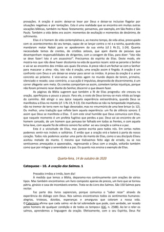 provações. A oração é assim: deixar-se levar por Deus e deixar-se inclusive flagelar por
situações negativas e por tentações. Esta é uma realidade que se encontra em muitas outras
vocações bíblicas, também no Novo Testamento; pensemos, por exemplo, em São Pedro e São
Paulo. Também a vida deles era assim: momentos de exultação e momentos de desânimo, de
sofrimento.
Elias é o homem de vida contemplativa e, ao mesmo tempo, de vida ativa, preocupado
com os acontecimentos do seu tempo, capaz de se lançar contra o rei e a rainha, quando eles
mandaram matar Nabot para se apoderarem da sua vinha (cf. 1 Rs 21, 1-24). Quanta
necessidade temos de crentes, de cristãos zelosos, que ajam diante de pessoas que
desempenham responsabilidades de dirigentes, com a coragem de Elias, para dizer: “isto não
se deve fazer! Isto é um assassínio!”. Precisamos do espírito de Elias. Deste modo, ele
mostra-nos que não deve haver dicotomia na vida de quantos rezam: está-se perante o Senhor
e vai-se ao encontro dos irmãos aos quais Ele envia. A prece não é um fechar-se com o Senhor
para mascarar a alma: não, isto não é oração, uma oração assim é fingida. A oração é um
confronto com Deus e um deixar-se enviar para servir os irmãos. A prova da oração é o amor
concreto ao próximo. E vice-versa: os crentes agem no mundo depois de terem, primeiro,
silenciado e rezado; caso contrário, a sua ação é impulsiva, desprovida de discernimento, é um
correr ofegante sem meta. Os crentes comportam-se assim, cometem tantas injustiças, porque
não foram primeiro rezar diante do Senhor, discernir o que devem fazer.
As páginas da Bíblia sugerem que também a fé de Elias progrediu: ele cresceu na
oração, aperfeiçoou-a pouco a pouco. Para ele, o rosto de Deus tornou-se mais nítido ao longo
do caminho. Até atingir o seu ápice naquela experiência extraordinária, quando Deus se
manifestou a Elias no monte (cf. 1 Rs 19, 9-13). Ele manifesta-se não na tempestade impetuosa,
não no tremor de terra nem no fogo devorador, mas no «murmúrio de uma leve brisa» (v. 12).
Ou melhor, uma tradução que reflete bem aquela experiência: um fio de silêncio sonoro. É
assim que Deus se manifesta a Elias. É com este sinal humilde que Deus comunica com Elias,
que naquele momento é um profeta fugitivo que perdeu a paz. Deus vai ao encontro de um
homem cansado, de um homem que pensava ter falhado em todas as frentes, e com aquela
brisa leve, com aquele fio de silêncio sonoro faz voltar ao seu coração a calma e a paz.
Esta é a vicissitude de Elias, mas parece escrita para todos nós. Em certas noites
podemos sentir-nos inúteis e solitários. É então que a oração virá e baterá à porta do nosso
coração. Todos nós podemos aceitar uma parte do manto de Elias, como o seu discípulo Eliseu
aceitou metade do manto. E mesmo que tivéssemos feito algo de errado, ou se nos
sentíssemos ameaçados e apavorados, regressando a Deus com a oração, voltarão também
como que por milagre a serenidade e a paz. Eis quanto nos ensina o exemplo de Elias.
Quarta-feira, 14 de outubro de 2020
Catequese - 10. A oração dos Salmos. 1
Prezados irmãos e irmãs, bom dia!
À medida que lemos a Bíblia, deparamo-nos continuamente com orações de vários
tipos. Mas também encontramos um livro composto apenas de preces, um livro que se tornou
pátria, ginásio e casa de incontáveis orantes. Trata-se do Livro dos Salmos. São 150 Salmos para
recitar.
Faz parte dos livros sapienciais, porque comunica o “saber rezar” através da
experiência do diálogo com Deus. Nos salmos encontramos todos os sentimentos humanos:
alegrias, tristezas, dúvidas, esperanças e amarguras que coloram a nossa vida.
O Catecismo afirma que cada salmo «é de tal sobriedade que pode, com verdade, ser rezado
pelos homens de qualquer condição e de todos os tempos» (CIC, n. 2588). Ao ler e reler os
salmos, aprendemos a linguagem da oração. Efetivamente, com o seu Espírito, Deus Pai
 