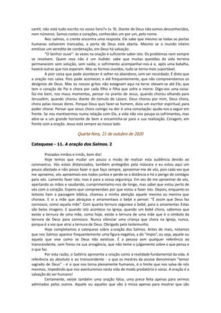 cantil; não está tudo escrito no vosso livro?» (v. 9). Diante de Deus não somos desconhecidos,
nem números. Somos rostos e corações, conhecidos um por um, pelo nome.
Nos salmos, o crente encontra uma resposta. Ele sabe que mesmo se todas as portas
humanas estiverem trancadas, a porta de Deus está aberta. Mesmo se o mundo inteiro
emitisse um veredito de condenação, em Deus há salvação.
“O Senhor ouve”: às vezes na oração é suficiente saber isto. Os problemas nem sempre
se resolvem. Quem reza não é um iludido: sabe que muitas questões da vida terrena
permanecem sem solução, sem saída; o sofrimento acompanhar-nos-á e, após uma batalha,
haverá outras que nos esperam. Mas se formos ouvidos, tudo se torna mais suportável.
A pior coisa que pode acontecer é sofrer no abandono, sem ser recordado. É disto que
a oração nos salva. Pois pode acontecer, e até frequentemente, que não compreendamos os
desígnios de Deus. Mas os nossos gritos não estagnam aqui na terra: elevam-se até Ele, que
tem o coração de Pai e chora por cada filho e filha que sofre e morre. Digo-vos uma coisa:
faz-me bem, nos maus momentos, pensar no pranto de Jesus, quando chorou olhando para
Jerusalém, quando chorou diante do túmulo de Lázaro. Deus chorou por mim, Deus chora,
chora pelas nossas dores. Porque Deus quis fazer-se homem, dizia um escritor espiritual, para
poder chorar. Pensar que Jesus chora comigo na dor é uma consolação: ajuda-nos a seguir em
frente. Se nos mantivermos numa relação com Ele, a vida não nos poupa os sofrimentos, mas
abre-se a um grande horizonte de bem e encaminha-se para a sua realização. Coragem, em
frente com a oração. Jesus está sempre ao nosso lado.
Quarta-feira, 21 de outubro de 2020
Catequese - 11. A oração dos Salmos. 2
Prezados irmãos e irmãs, bom dia!
Hoje temos que mudar um pouco o modo de realizar esta audiência devido ao
coronavírus. Vós estais distanciados, também protegidos pela máscara e eu estou aqui um
pouco afastado e não posso fazer o que faço sempre, aproximar-me de vós, pois cada vez que
me aproximo, vós aproximais-vos todos juntos e perde-se a distância e há o perigo de contágio
para vós. Lamento fazer isto, mas é para a vossa segurança. Em vez de me aproximar de vós,
apertando as mãos e saudando, cumprimentamo-nos de longe, mas sabei que estou perto de
vós com o coração. Espero que compreendais por que estou a fazer isto. Depois, enquanto os
leitores liam a passagem bíblica, chamou a minha atenção aquele menino ou menina que
chorava. E vi a mãe que abraçava e amamentava o bebé e pensei: “É assim que Deus faz
connosco, como aquela mãe”. Com quanta ternura segurava o bebé, para o amamentar. Estas
são belas imagens. E quando isto acontece na Igreja, quando um bebé chora, sabemos que
existe a ternura de uma mãe, como hoje, existe a ternura de uma mãe que é o símbolo da
ternura de Deus para connosco. Nunca silenciar uma criança que chora na Igreja, nunca,
porque é a voz que atrai a ternura de Deus. Obrigado pelo testemunho.
Hoje completamos a catequese sobre a oração dos Salmos. Antes de mais, notamos
que nos Salmos aparece frequentemente uma figura negativa, a do “ímpio”, ou seja, aquele ou
aquela que vive como se Deus não existisse. É a pessoa sem qualquer referência ao
transcendente, sem freios na sua arrogância, que não teme o julgamento sobre o que pensa e
o que faz.
Por esta razão, o Saltério apresenta a oração como a realidade fundamental da vida. A
referência ao absoluto e ao transcendente - a que os mestres da ascese denominam “temor
sagrado de Deus” - é o que nos torna plenamente humanos, é o limite que nos salva de nós
mesmos, impedindo que nos aventuremos nesta vida de modo predatório e voraz. A oração é a
salvação do ser humano!
Certamente, existe também uma oração falsa, uma prece feita apenas para sermos
admirados pelos outros. Aquele ou aqueles que vão à missa apenas para mostrar que são
 