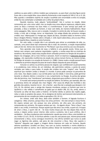 católicos ou para exibir o último modelo que compraram, ou para fazer uma boa figura social.
Esses vão a uma oração falsa. Jesus advertiu fortemente a este respeito (cf. Mt 6, 5-6; Lc 9, 14).
Mas quando o verdadeiro espírito de oração é acolhido com sinceridade e entra no coração,
então faz-nos contemplar a realidade com o olhar do próprio Deus.
Quando rezamos, tudo adquire “profundidade”. Isto é curioso na oração, talvez
comecemos por uma coisa subtil, mas na oração essa coisa adquire espessura, adquire peso,
como se Deus a tomasse nas Suas mãos e a transformasse. O pior serviço que pode ser
prestado, a Deus e também ao homem, é rezar com tédio, de maneira habitudinária. Rezar
como papagaios. Não, reza-se com o coração. A oração é o centro da vida. Se houver oração, o
irmão, a irmã, até o inimigo, torna- se importante. Um antigo ditado dos primeiros monges
cristãos reza: «Abençoado é o monge que, depois de Deus, considera todos os homens como
Deus» (Evágrio Pôntico, Tratado sobre a Oração, n. 123). Quem adora Deus, ama os seus filhos.
Quem respeita Deus, respeita os seres humanos.
Por esta razão, a oração não é um calmante para aliviar as ansiedades da vida; ou,
contudo, uma prece deste tipo certamente não é cristã. Ao contrário, a oração responsabiliza
cada um de nós. Vemos isto claramente no “Pai-Nosso”, que Jesus ensinou aos seus discípulos.
Para aprender este modo de rezar, o Saltério é uma grande escola. Vimos que os
Salmos nem sempre usam palavras requintadas e gentis, e muitas vezes têm as cicatrizes da
existência. No entanto, todas estas orações foram utilizadas primeiro no Templo de Jerusalém e
depois nas sinagogas; até as mais íntimas e pessoais. Assim se expressa o Catecismo da Igreja
Católica: «As expressões multiformes da oração dos salmos tomam forma, ao mesmo tempo,
na liturgia do templo e no coração do homem» (n. 2588). E deste modo a oração pessoal haure
e alimenta-se primeiro daquela do povo de Israel e depois daquela do povo da Igreja.
Inclusive os salmos na primeira pessoa do singular, que confidenciam os pensamentos
e os problemas mais íntimos de um indivíduo, são património coletivo, a ponto de serem
recitados por todos e para todos. A oração dos cristãos tem este “respiro”, esta “tensão”
espiritual que mantém unidos o templo e o mundo. A prece pode começar na penumbra de
uma nave, mas depois acaba a sua corrida pelas ruas da cidade. E vice-versa, pode germinar
durante os afazeres diários e encontrar o seu cumprimento na liturgia. As portas das igrejas
não são barreiras, mas “membranas” permeáveis, disponíveis para acolher o clamor de todos.
O mundo está sempre presente na oração do Saltério. Os Salmos, por exemplo, dão voz
à promessa divina de salvação dos mais frágeis: «Por causa da aflição dos humildes e dos
gemidos dos pobres, levantar-me-ei - diz o Senhor - para lhes dar a salvação que desejam» (12
[11], 6). Ou alertam para o perigo das riquezas mundanas, porque «o homem que vive na
opulência e não reflete é semelhante ao gado que se abate» (48, 21). Ou, ainda, abrem o
horizonte ao olhar de Deus sobre a história: «O Senhor desfaz os planos das nações pagãs,
reduz a nada os projetos dos povos. Só os desígnios do Senhor permanecem eternamente, os
pensamentos do seu coração por todas as gerações» (33, 10-11).
Em síntese, onde está Deus, deve estar também o homem. A Sagrada Escritura é
categórica: «Mas amamos, porque Deus nos amou primeiro - Ele está sempre à nossa frente.
Ele espera sempre por nós porque nos ama primeiro, ele olha para nós primeiro, ele
compreende-nos primeiro. Ele espera sempre por nós - Se alguém disser: “Amo a Deus”, mas
odeia o seu irmão, é mentiroso. Porque aquele que não ama o seu irmão, a quem vê, é incapaz
de amar a Deus, a quem não vê. - Se rezas muitos terços por dia mas depois falas mal de
outros, e depois sentes rancor interior, ódio contra o próximo, isto é puro artifício, não é
verdadeiro. - De Deus recebemos este mandamento: aquele que amar a Deus, ame também ao
seu irmão» (1 Jo 4, 19-21). A Escritura admite o caso de uma pessoa que, mesmo procurando
sinceramente a Deus, nunca consegue encontrá-lo; mas afirma também que nunca se pode
negar as lágrimas dos pobres, sob pena de não encontrar a Deus. Deus não suporta o
“ateísmo” daqueles que negam a imagem divina impressa em cada ser humano. Aquele
ateísmo quotidiano: acredito em Deus, mas com os outros mantenho a minha distância e
permito-me odiar os outros. Isto é ateísmo prático. Deixar de reconhecer a pessoa humana
 
