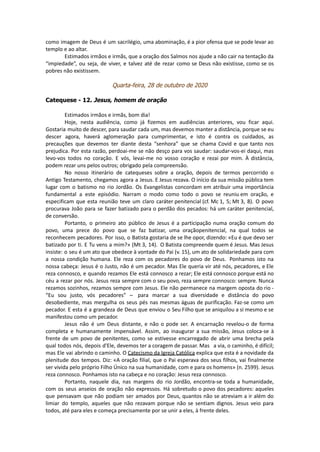 como imagem de Deus é um sacrilégio, uma abominação, é a pior ofensa que se pode levar ao
templo e ao altar.
Estimados irmãos e irmãs, que a oração dos Salmos nos ajude a não cair na tentação da
“impiedade”, ou seja, de viver, e talvez até de rezar como se Deus não existisse, como se os
pobres não existissem.
Quarta-feira, 28 de outubro de 2020
Catequese - 12. Jesus, homem de oração
Estimados irmãos e irmãs, bom dia!
Hoje, nesta audiência, como já fizemos em audiências anteriores, vou ficar aqui.
Gostaria muito de descer, para saudar cada um, mas devemos manter a distância, porque se eu
descer agora, haverá aglomeração para cumprimentar, e isto é contra os cuidados, as
precauções que devemos ter diante desta “senhora” que se chama Covid e que tanto nos
prejudica. Por esta razão, perdoai-me se não desço para vos saudar: saudar-vos-ei daqui, mas
levo-vos todos no coração. E vós, levai-me no vosso coração e rezai por mim. À distância,
podem rezar uns pelos outros; obrigado pela compreensão.
No nosso itinerário de catequeses sobre a oração, depois de termos percorrido o
Antigo Testamento, chegamos agora a Jesus. E Jesus rezava. O início da sua missão pública tem
lugar com o batismo no rio Jordão. Os Evangelistas concordam em atribuir uma importância
fundamental a este episódio. Narram o modo como todo o povo se reuniu em oração, e
especificam que esta reunião teve um claro caráter penitencial (cf. Mc 1, 5; Mt 3, 8). O povo
procurava João para se fazer batizado para o perdão dos pecados: há um caráter penitencial,
de conversão.
Portanto, o primeiro ato público de Jesus é a participação numa oração comum do
povo, uma prece do povo que se faz batizar, uma oraçãopenitencial, na qual todos se
reconhecem pecadores. Por isso, o Batista gostaria de se lhe opor, dizendo: «Eu é que devo ser
batizado por ti. E Tu vens a mim?» (Mt 3, 14). O Batista compreende quem é Jesus. Mas Jesus
insiste: o seu é um ato que obedece à vontade do Pai (v. 15), um ato de solidariedade para com
a nossa condição humana. Ele reza com os pecadores do povo de Deus. Ponhamos isto na
nossa cabeça: Jesus é o Justo, não é um pecador. Mas Ele queria vir até nós, pecadores, e Ele
reza connosco, e quando rezamos Ele está connosco a rezar; Ele está connosco porque está no
céu a rezar por nós. Jesus reza sempre com o seu povo, reza sempre connosco: sempre. Nunca
rezamos sozinhos, rezamos sempre com Jesus. Ele não permanece na margem oposta do rio -
“Eu sou justo, vós pecadores” – para marcar a sua diversidade e distância do povo
desobediente, mas mergulha os seus pés nas mesmas águas de purificação. Faz-se como um
pecador. E esta é a grandeza de Deus que enviou o Seu Filho que se aniquilou a si mesmo e se
manifestou como um pecador.
Jesus não é um Deus distante, e não o pode ser. A encarnação revelou-o de forma
completa e humanamente impensável. Assim, ao inaugurar a sua missão, Jesus coloca-se à
frente de um povo de penitentes, como se estivesse encarregado de abrir uma brecha pela
qual todos nós, depois d'Ele, devemos ter a coragem de passar. Mas a via, o caminho, é difícil;
mas Ele vai abrindo o caminho. O Catecismo da Igreja Católica explica que esta é a novidade da
plenitude dos tempos. Diz: «A oração filial, que o Pai esperava dos seus filhos, vai finalmente
ser vivida pelo próprio Filho Único na sua humanidade, com e para os homens» (n. 2599). Jesus
reza connosco. Ponhamos isto na cabeça e no coração: Jesus reza connosco.
Portanto, naquele dia, nas margens do rio Jordão, encontra-se toda a humanidade,
com os seus anseios de oração não expressos. Há sobretudo o povo dos pecadores: aqueles
que pensavam que não podiam ser amados por Deus, quantos não se atreviam a ir além do
limiar do templo, aqueles que não rezavam porque não se sentiam dignos. Jesus veio para
todos, até para eles e começa precisamente por se unir a eles, à frente deles.
 