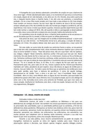 O Evangelho de Lucas destaca sobretudo a atmosfera de oração em que o batismo de
Jesus teve lugar: «Tendo sido batizado todo o povo, e no momento em que Jesus se encontrava
em oração, depois de ter sido batizado, o céu abriu-se» (3, 21). Orando, Jesus abre a porta do
céu, e daquela brecha desce o Espírito Santo. E do alto uma voz proclama a maravilhosa
verdade: «Tu és o meu Filho muito amado; em ti pus todo o meu enlevo» (v. 22). Esta simples
frase contém um tesouro imenso: faz-nos intuir algo do mistério de Jesus e do seu coração,
sempre voltado para o Pai. No turbilhão da vida e do mundo que chegará a condená-lo, até nas
experiências mais duras e tristes que deverá suportar, inclusive quando experimenta que não
tem onde reclinar a cabeça (cf. Mt 8, 20), até quando o ódio e a perseguição se desencadeiam
à sua volta, Jesus nunca está sem o amparo de uma morada: habita eternamente no Pai.
Eis a grandeza única da oração de Jesus: o Espírito Santo apodera-se da sua pessoa e a
voz do Pai atesta que Ele é o amado, o Filho em quem se reflete plenamente.
Esta prece de Jesus, que nas margens do rio Jordão é totalmente pessoal - e assim será
ao longo da sua vida terrena - no Pentecostes tornar-se-á, pela graça, a oração de todos os
batizados em Cristo. Ele próprio obteve este dom para nós e convida-nos a rezar como Ele
rezou.
Por esta razão, se numa noite de oração nos sentirmos fracos e vazios, se nos parecer
que a vida tem sido completamente inútil, nesse momento devemos implorar que a prece de
Jesus se torne também a nossa. “Hoje não posso rezar, não sei o que fazer: não me apetece,
sou indigno, indigna”. Neste momento, devemos confiar n'Ele para que reze por nós. Neste
momento, Ele está diante do Pai a rezar por nós, é o intercessor; mostra ao Pai as feridas por
nós. Tenhamos confiança nisto! Se tivermos confiança, então ouviremos uma voz do céu, mais
alta do que a voz que se eleva da nossa ignomínia, e ouviremos esta voz sussurrar palavras de
ternura: “Tu és o amado de Deus, tu és filho, tu és a alegria do Pai que está nos céus”.
Precisamente para nós, para cada um de nós, ressoa a palavra do Pai: mesmo que fôssemos
rejeitados por todos, pecadores da pior espécie. Jesus não desceu às águas do Jordão para si
mesmo, mas por todos nós. Foi todo o povo de Deus que se aproximou do Jordão para rezar,
para pedir perdão, para fazer o batismo de penitência. E como diz aquele teólogo,
aproximaram-se do Jordão “com a alma e os pés nus”. Isso é humildade. Rezar requer
humildade. Abriu os céus, como Moisés abriu as águas do mar Vermelho, para que todos nós
pudéssemos passar atrás dele. Jesus ofereceu-nos a sua própria oração, que é o seu diálogo de
amor com o Pai. Concedeu-no-la como uma semente da Trindade, que quer criar raízes no
nosso coração. Acolhamo-la! Acolhamos este dom, o dom da oração. Sempre com Ele. E não
nos enganaremos. Obrigado!
Quarta-feira, 04 de novembro de 2020
Catequese - 13. Jesus, mestre da oração
Estimados irmãos e irmãs, bom dia!
Infelizmente tivemos de voltar a esta audiência na Biblioteca e isto para nos
defendermos do contágio de Covid. Isto também nos ensina que devemos estar muito atentos
às prescrições das autoridades, quer as autoridades políticas quer as sanitárias, a fim de nos
defendermos desta pandemia. Ofereçamos ao Senhor esta distância entre nós, para o bem de
todos, e pensemos, pensemos muito nos doentes, em quantos entram nos hospitais já como
descartes, pensemos nos médicos, nos enfermeiros, nas enfermeiras, nos voluntários, nas
muitas pessoas que trabalham com os doentes neste momento: arriscam a sua vida mas
fazem-no por amor ao próximo, como uma vocação. Rezemos por eles.
Durante a sua vida pública, Jesus recorre constantemente ao poder da oração. Os
Evangelhos mostram-no quando se retira em lugares isolados para rezar. Trata-se de
observações sóbrias e discretas, que deixam apenas imaginar aqueles diálogos orantes.
 