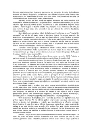 Contudo, elas testemunham claramente que mesmo em momentos de maior dedicação aos
pobres e aos doentes, Jesus nunca negligenciava o seu diálogo íntimo com o Pai. Quanto mais
estava imerso nas necessidades do povo, tanto mais sentia a necessidade de descansar na
Comunhão trinitária, de voltar para o Pai e para o Espírito.
Portanto, na vida de Jesus existe um segredo, escondido aos olhos humanos, que
representa o ponto fulcral de tudo. A oração de Jesus é uma realidade misteriosa, da qual só
intuímos algo, mas que permite ler toda a sua missão na justa perspectiva. Naquelas horas
solitárias – na madrugada ou durante a noite - Jesus mergulha na sua intimidade com o Pai, ou
seja, no Amor do qual toda a alma tem sede. É isto que sobressai dos primeiros dias do seu
ministério público.
Num sábado, por exemplo, a cidade de Cafarnaum transformou-se num “hospital de
campanha”: ao pôr do sol, levam todos os doentes a Jesus e Ele cura-os. Mas antes do
amanhecer, Jesus desaparece: retira-se para um lugar solitário e reza. Simão e os outros
procuram-no e quando o encontram dizem-lhe: «Todos te procuram!». O que responde Jesus?:
«Vamos às aldeias vizinhas, para que Eu pregue também lá, pois foi para isso que vim»
(cf. Mc 1, 35-38). Com frequência Jesus vai além, além na oração com o Pai e além noutras
aldeias, noutros horizontes para ir anunciar a outros povos.
A oração é o leme que guia a rota de Jesus. Não é o sucesso, não é o consentimento,
não é aquela frase sedutora “todos te procuram”, que ditam as etapas da sua missão. É o modo
menos confortável que traça o caminho de Jesus, mas que obedece à inspiração do Pai, que
Jesus ouve e acolhe na sua prece solitária.
O Catecismo afirma: «Quando ora, Jesus já nos ensina a orar» (n. 2607). Portanto, a
partir do exemplo de Jesus, podemos obter algumas caraterísticas da oração cristã.
Antes de mais, possui um primado: é o primeiro desejo do dia, algo que se pratica ao
amanhecer, antes que o mundo desperte. Ela restitui uma alma àquilo que de outra forma
ficaria sem respiro. Um dia vivido sem oração corre o risco de se transformar numa experiência
aborrecida ou tediosa: tudo o que nos acontece poderia transformar-se para nós num destino
mal suportado e cego. Jesus, ao contrário, educa na obediência à realidade e, portanto, à
escuta. A oração é, antes de mais nada, escuta e encontro com Deus. Por conseguinte, os
problemas da vida quotidiana não se tornam obstáculos, mas apelos do próprio Deus a ouvir e
encontrar quantos estão à nossa frente. Assim, as provações da vida transformam-se em
ocasiões para crescer na fé e na caridade. O caminho diário, incluindo as dificuldades, adquire
a perspectiva de uma “vocação”. A oração tem o poder de transformar em bem o que de outra
forma seria uma condenação na vida; a oração tem o poder de abrir um grande horizonte para
a mente e de alargar o coração.
Em segundo lugar, a oração é uma arte a praticar com insistência. O próprio Jesus
diz-nos: batei, batei, batei à porta. Todos somos capazes de orações episódicas, que nascem da
emoção de um momento; mas Jesus educa-nos para outro tipo de oração: aquela que conhece
uma disciplina, um exercício e é assumida no âmbito de uma regra de vida. A oração
perseverante produz uma transformação progressiva, fortalece em tempos de tribulação,
concede a graça de ser amparados por Aquele que nos ama e nos protege sempre.
Outra caraterística da oração de Jesus é a solidão. Quem reza não foge do mundo, mas
prefere lugares desertos. Ali, no silêncio, podem surgir muitas vozes que escondemos no
íntimo: os desejos mais afastados, as verdades que nos obstinamos a sufocar e assim por
diante. E, acima de tudo, Deus fala no silêncio. Cada pessoa precisa de um espaço para si, onde
cultivar a sua vida interior, onde as ações têm sentido. Sem vida interior tornamo-nos
superficiais, agitados, ansiosos - a ansiedade faz-nos muito mal! Por isso devemos rezar; sem
vida interior fugimos da realidade e também fugimos de nós mesmos, somos homens e
mulheres sempre em fuga.
Por fim, a oração de Jesus é o lugar onde percebemos que tudo vem de Deus e para Ele
volta. Por vezes, nós seres humanos acreditamos que somos senhores de tudo ou, caso
contrário, perdemos toda a autoestima, vamos de um lado para o outro. A oração ajuda-nos a
 