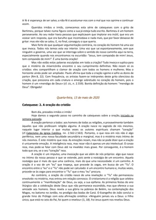 A fé é esperança de ser salvo; a não-fé é acostumar-nos com o mal que nos oprime e continuar
assim.
Queridos irmãos e irmãs, comecemos esta série de catequeses com o grito de
Bartimeu, porque talvez numa figura como a sua já esteja tudo escrito. Bartimeu é um homem
perseverante. Ao seu redor havia pessoas que explicavam que implorar era inútil, que era um
vozear sem resposta, que era barulho que incomodava e nada mais, que por favor deixasse de
gritar: mas ele não se calou. E, no final, conseguiu o que queria.
Mais forte do que qualquer argumentação contrária, no coração do homem há uma voz
que invoca. Todos nós temos esta voz interior. Uma voz que sai espontaneamente, sem que
ninguém a governe, uma voz que se interroga sobre o sentido do nosso caminho aqui na terra,
especialmente quando nos encontramos na escuridão: “Jesus, tem compaixão de mim! Jesus,
tem compaixão de mim!”. É uma bonita oração!
Mas não estão estas palavras esculpidas em toda a criação? Tudo invoca e suplica para
que o mistério da misericórdia encontre o seu cumprimento definitivo. Não rezam só os
cristãos: eles compartilham o clamor de oração com todos os homens e mulheres. Mas o
horizonte ainda pode ser ampliado: Paulo afirma que toda a criação «geme e sofre as dores de
parto» (Rm 8, 22). Com frequência, os artistas fazem-se intérpretes deste grito silencioso da
criação, que pressiona em cada criatura e emerge sobretudo no coração do homem, pois o
homem é um «mendigo de Deus» (cf. cic, n. 2.559). Bonita definição do homem: “mendigo de
Deus”. Obrigado!
Quarta-feira, 13 de maio de 2020
Catequese: 2. A oração do cristão
Bom dia, prezados irmãos e irmãs!
Hoje damos o segundo passo no caminho de catequeses sobre a oração, iniciado na
semana passada.
A oração pertence a todos: aos homens de todas as religiões, e provavelmente também
àqueles que não professam religião alguma. A oração nasce no segredo de nós mesmos,
naquele lugar interior a que muitas vezes os autores espirituais chamam “coração”
(cf. Catecismo da Igreja Católica, nn. 2.562-2.563). Portanto, o que reza em nós não é algo
periférico, nem uma nossa faculdade secundária e marginal, mas é o mistério mais íntimo de
nós mesmos. É este mistério que reza. As emoções rezam, mas não se pode dizer que a oração
é unicamente emoção. A inteligência reza, mas rezar não é apenas um ato intelectual. O corpo
reza, mas pode-se falar com Deus até na invalidez mais grave. Por conseguinte, é o homem
todo que ora, se o seu “coração” reza.
A oração é um impulso, uma invocação que vai além de nós próprios: algo que nasce
no íntimo da nossa pessoa e que se estende, pois sente a nostalgia de um encontro. Aquela
nostalgia que é mais do que uma carência, mais do que uma necessidade: é um caminho. A
oração é a voz de um “eu” que tropeça, que procede às cegas, em busca de um “Tu”. O
encontro entre o “eu” e o “Tu” não pode ser calculado: é um encontro humano e, muitas vezes,
procede-se às cegas para encontrar o “Tu” que o meu “eu” procura.
Ao contrário, a oração do cristão nasce de uma revelação: o “Tu” não permaneceu
envolvido no mistério, mas entrou em relação connosco. O cristianismo é a religião que celebra
continuamente a “manifestação” de Deus, ou seja, a sua epifania. As primeiras festas do ano
litúrgico são a celebração deste Deus que não permanece escondido, mas que oferece a sua
amizade aos homens. Deus revela a sua glória na pobreza de Belém, na contemplação dos
Magos, no batismo no Jordão, no prodígio das bodas de Caná. O Evangelho de João conclui o
grande hino do Prólogo com esta afirmação sintética: «Ninguém jamais viu a Deus: o Filho
único, que está no seio do Pai, foi quem o revelou» (1, 18). Foi Jesus quem nos revelou Deus.
 