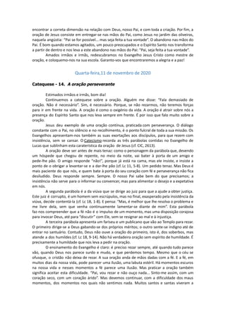 encontrar a correta dimensão na relação com Deus, nosso Pai, e com toda a criação. Por fim, a
oração de Jesus consiste em entregar-se nas mãos do Pai, como Jesus no jardim das oliveiras,
naquela angústia: “Pai se for possível... mas seja feita a tua vontade”. O abandono nas mãos do
Pai. É bom quando estamos agitados, um pouco preocupados e o Espírito Santo nos transforma
a partir de dentro e nos leva a este abandono nas mãos do Pai: “Pai, seja feita a tua vontade”.
Amados irmãos e irmãs, redescubramos no Evangelho Jesus Cristo como mestre de
oração, e coloquemo-nos na sua escola. Garanto-vos que encontraremos a alegria e a paz!
Quarta-feira,11 de novembro de 2020
Catequese - 14. A oração perseverante
Estimados irmãos e irmãs, bom dia!
Continuemos a catequese sobre a oração. Alguém me disse: “Fala demasiado de
oração. Não é necessário”. Sim, é necessário. Porque, se não rezarmos, não teremos forças
para ir em frente na vida. A oração é como o oxigénio da vida. A oração é atrair sobre nós a
presença do Espírito Santo que nos leva sempre em frente. É por isso que falo muito sobre a
oração.
Jesus deu exemplo de uma oração contínua, praticada com perseverança. O diálogo
constante com o Pai, no silêncio e no recolhimento, é o ponto fulcral de toda a sua missão. Os
Evangelhos apresentam-nos também as suas exortações aos discípulos, para que rezem com
insistência, sem se cansar. O Catecismo recorda as três parábolas contidas no Evangelho de
Lucas que sublinham esta caraterística da oração de Jesus (cf. CIC, 2613).
A oração deve ser antes de mais tenaz: como o personagem da parábola que, devendo
um hóspede que chegou de repente, no meio da noite, vai bater à porta de um amigo e
pede-lhe pão. O amigo responde “não!”, porque já está na cama, mas ele insiste, e insiste a
ponto de o obrigar a levantar-se e a dar-lhe pão (cf. Lc 11, 5-8). Um pedido tenaz. Mas Deus é
mais paciente do que nós, e quem bate à porta do seu coração com fé e perseverança não fica
desiludido. Deus responde sempre. Sempre. O nosso Pai sabe bem do que precisamos; a
insistência não serve para o informar ou convencer, mas para alimentar o desejo e a expetativa
em nós.
A segunda parábola é a da viúva que se dirige ao juiz para que a ajude a obter justiça.
Este juiz é corrupto, é um homem sem escrúpulos, mas no final, exasperado pela insistência da
viúva, decide contentá-la (cf. Lc 18, 1-8). E pensa: “Mas, é melhor que lhe resolva o problema e
me livre dela, sem que venha continuamente lamentar-se diante de mim”. Esta parábola
faz-nos compreender que a fé não é o impulso de um momento, mas uma disposição corajosa
para invocar Deus, até para “discutir” com Ele, sem se resignar ao mal e à injustiça.
A terceira parábola apresenta um fariseu e um publicano que vão ao Templo para rezar.
O primeiro dirige-se a Deus gabando-se dos próprios méritos; o outro sente-se indigno até de
entrar no santuário. Contudo, Deus não ouve a oração do primeiro, isto é, dos soberbos, mas
atende a dos humildes (cf. Lc 18, 9-14). Não há verdadeira oração sem espírito de humildade. É
precisamente a humildade que nos leva a pedir na oração.
O ensinamento do Evangelho é claro: é preciso rezar sempre, até quando tudo parece
vão, quando Deus nos parece surdo e mudo, e que perdemos tempo. Mesmo que o céu se
ofusque, o cristão não deixa de rezar. A sua oração anda de mãos dadas com a fé. E a fé, em
muitos dias da nossa vida, pode parecer uma ilusão, uma labuta estéril. Há momentos escuros
na nossa vida e nesses momentos a fé parece uma ilusão. Mas praticar a oração também
significa aceitar esta dificuldade. “Pai, vou rezar e não ouço nada... Sinto-me assim, com um
coração seco, com um coração árido”. Mas devemos continuar, com a dificuldade dos maus
momentos, dos momentos nos quais não sentimos nada. Muitos santos e santas viveram a
 