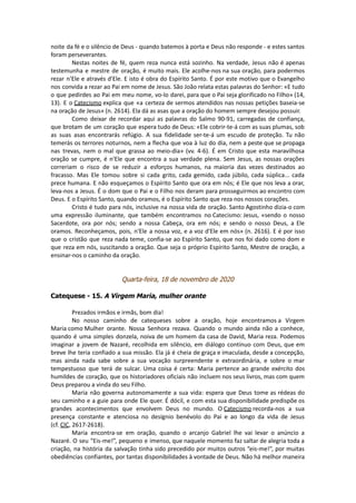 noite da fé e o silêncio de Deus - quando batemos à porta e Deus não responde - e estes santos
foram perseverantes.
Nestas noites de fé, quem reza nunca está sozinho. Na verdade, Jesus não é apenas
testemunha e mestre de oração, é muito mais. Ele acolhe-nos na sua oração, para podermos
rezar n'Ele e através d'Ele. E isto é obra do Espírito Santo. É por este motivo que o Evangelho
nos convida a rezar ao Pai em nome de Jesus. São João relata estas palavras do Senhor: «E tudo
o que pedirdes ao Pai em meu nome, vo-lo darei, para que o Pai seja glorificado no Filho» (14,
13). E o Catecismo explica que «a certeza de sermos atendidos nas nossas petições baseia-se
na oração de Jesus» (n. 2614). Ela dá as asas que a oração do homem sempre desejou possuir.
Como deixar de recordar aqui as palavras do Salmo 90-91, carregadas de confiança,
que brotam de um coração que espera tudo de Deus: «Ele cobrir-te-á com as suas plumas, sob
as suas asas encontrarás refúgio. A sua fidelidade ser-te-á um escudo de proteção. Tu não
temerás os terrores noturnos, nem a flecha que voa à luz do dia, nem a peste que se propaga
nas trevas, nem o mal que grassa ao meio-dia» (vv. 4-6). É em Cristo que esta maravilhosa
oração se cumpre, é n'Ele que encontra a sua verdade plena. Sem Jesus, as nossas orações
correriam o risco de se reduzir a esforços humanos, na maioria das vezes destinados ao
fracasso. Mas Ele tomou sobre si cada grito, cada gemido, cada júbilo, cada súplica... cada
prece humana. E não esqueçamos o Espírito Santo que ora em nós; é Ele que nos leva a orar,
leva-nos a Jesus. É o dom que o Pai e o Filho nos deram para prosseguirmos ao encontro com
Deus. E o Espírito Santo, quando oramos, é o Espírito Santo que reza nos nossos corações.
Cristo é tudo para nós, inclusive na nossa vida de oração. Santo Agostinho dizia-o com
uma expressão iluminante, que também encontramos no Catecismo: Jesus, «sendo o nosso
Sacerdote, ora por nós; sendo a nossa Cabeça, ora em nós; e sendo o nosso Deus, a Ele
oramos. Reconheçamos, pois, n'Ele a nossa voz, e a voz d'Ele em nós» (n. 2616). E é por isso
que o cristão que reza nada teme, confia-se ao Espírito Santo, que nos foi dado como dom e
que reza em nós, suscitando a oração. Que seja o próprio Espírito Santo, Mestre de oração, a
ensinar-nos o caminho da oração.
Quarta-feira, 18 de novembro de 2020
Catequese - 15. A Virgem Maria, mulher orante
Prezados irmãos e irmãs, bom dia!
No nosso caminho de catequeses sobre a oração, hoje encontramos a Virgem
Maria como Mulher orante. Nossa Senhora rezava. Quando o mundo ainda não a conhece,
quando é uma simples donzela, noiva de um homem da casa de David, Maria reza. Podemos
imaginar a jovem de Nazaré, recolhida em silêncio, em diálogo contínuo com Deus, que em
breve lhe teria confiado a sua missão. Ela já é cheia de graça e imaculada, desde a concepção,
mas ainda nada sabe sobre a sua vocação surpreendente e extraordinária, e sobre o mar
tempestuoso que terá de sulcar. Uma coisa é certa: Maria pertence ao grande exército dos
humildes de coração, que os historiadores oficiais não incluem nos seus livros, mas com quem
Deus preparou a vinda do seu Filho.
Maria não governa autonomamente a sua vida: espera que Deus tome as rédeas do
seu caminho e a guie para onde Ele quer. É dócil, e com esta sua disponibilidade predispõe os
grandes acontecimentos que envolvem Deus no mundo. O Catecismo recorda-nos a sua
presença constante e atenciosa no desígnio benévolo do Pai e ao longo da vida de Jesus
(cf. CIC, 2617-2618).
Maria encontra-se em oração, quando o arcanjo Gabriel lhe vai levar o anúncio a
Nazaré. O seu “Eis-me!”, pequeno e imenso, que naquele momento faz saltar de alegria toda a
criação, na história da salvação tinha sido precedido por muitos outros “eis-me!”, por muitas
obediências confiantes, por tantas disponibilidades à vontade de Deus. Não há melhor maneira
 