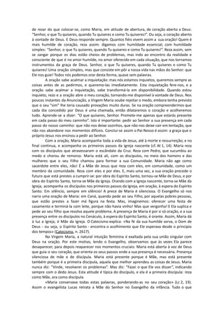de rezar do que colocar-se, como Maria, em atitude de abertura, de coração aberto a Deus:
“Senhor, o que Tu quiseres, quando Tu quiseres e como Tu quiseres!”. Ou seja, o coração aberto
à vontade de Deus. E Deus responde sempre. Quantos fiéis vivem assim a sua oração! Quem é
mais humilde de coração, reza assim: digamos com humildade essencial; com humildade
simples: “Senhor, o que Tu quiseres, quando Tu quiseres e como Tu quiseres!”. Reza assim, sem
se zangar porque os dias estão cheios de problemas, mas indo ao encontro da realidade e
consciente de que é no amor humilde, no amor oferecido em cada situação, que nos tornamos
instrumentos da graça de Deus. Senhor, o que Tu quiseres, quando Tu quiseres e como Tu
quiseres! Uma oração simples, mas que consiste em pôr a nossa vida nas mãos do Senhor: que
Ele nos guie! Todos nós podemos orar desta forma, quase sem palavras.
A oração sabe acalmar a inquietação: mas nós estamos inquietos, queremos sempre as
coisas antes de as pedirmos, e queremo-las imediatamente. Esta inquietação fere-nos, e a
oração sabe acalmar a inquietação, sabe transformá-la em disponibilidade. Quando estou
inquieto, rezo e a oração abre o meu coração, tornando-me disponível à vontade de Deus. Nos
poucos instantes da Anunciação, a Virgem Maria soube rejeitar o medo, embora tenha previsto
que o seu “sim” lhe teria causado provações muito duras. Se na oração compreendermos que
cada dia concedido por Deus é uma chamada, então dilataremos o coração e acolheremos
tudo. Aprende-se a dizer: “O que quiseres, Senhor. Promete-me apenas que estarás presente
em cada passo do meu caminho”. Isto é importante: pedir ao Senhor a sua presença em cada
passo do nosso caminho: que não nos deixe sozinhos, que não nos deixe cair em tentação, que
não nos abandone nos momentos difíceis. Conclui-se assim o Pai-Nosso é assim: a graça que o
próprio Jesus nos ensinou a pedir ao Senhor.
Com a oração, Maria acompanha toda a vida de Jesus, até à morte e ressurreição; e no
final continua, e acompanha os primeiros passos da Igreja nascente (cf. At 1, 14). Maria reza
com os discípulos que atravessaram o escândalo da Cruz. Reza com Pedro, que sucumbiu ao
medo e chorou de remorso. Maria está ali, com os discípulos, no meio dos homens e das
mulheres que o seu Filho chamou para formar a sua Comunidade. Maria não age como
sacerdote entre eles, não! É a Mãe de Jesus que reza com eles, em comunidade, como um
membro da comunidade. Reza com eles e por eles. E, mais uma vez, a sua oração precede o
futuro que está prestes a cumprir-se: por obra do Espírito Santo, tornou-se Mãe de Deus, e por
obra do Espírito Santo, torna-se Mãe da Igreja. Orando com a Igreja nascente, torna-se Mãe da
Igreja, acompanha os discípulos nos primeiros passos da Igreja, em oração, à espera do Espírito
Santo. Em silêncio, sempre em silêncio! A prece de Maria é silenciosa. O Evangelho só nos
narra uma oração de Maria: em Caná, quando pede ao seu Filho, por aquelas pobres pessoas,
que estão prestes a fazer má figura na festa. Mas, imaginemos: oferecer uma festa de
casamento e terminá-la com leite, porque não havia vinho! Mas que vergonha! E Ela suplica e
pede ao seu filho que resolva aquele problema. A presença de Maria é por si só oração, e a sua
presença entre os discípulos no Cenáculo, à espera do Espírito Santo, é orante. Assim, Maria dá
à luz a Igreja, é Mãe da Igreja. O Catecismo explica: «Na fé da sua humilde serva, o Dom de
Deus - ou seja, o Espírito Santo - encontra o acolhimento que Ele esperava desde o princípio
dos tempos» (Catecismo, n. 2617).
Na Virgem Maria, a natural intuição feminina é exaltada pela sua união singular com
Deus na oração. Por este motivo, lendo o Evangelho, observamos que às vezes Ela parece
desaparecer, para depois reaparecer nos momentos cruciais: Maria está aberta à voz de Deus
que guia o seu coração, que orienta os seus passos onde a sua presença é necessária. Presença
silenciosa de mãe e de discípula. Maria está presente porque é Mãe, mas está presente
também porque é a primeira discípula, aquela que melhor aprendeu as coisas de Jesus. Maria
nunca diz: “Vinde, resolverei os problemas”. Mas diz: “Fazei o que Ele vos disser”, indicando
sempre com o dedo Jesus. Esta atitude é típica do discípulo, e ela é a primeira discípula: reza
como Mãe, ora como discípula.
«Maria conservava todas estas palavras, ponderando-as no seu coração» (Lc 2, 19).
Assim o evangelista Lucas retrata a Mãe do Senhor no Evangelho da infância. Tudo o que
 