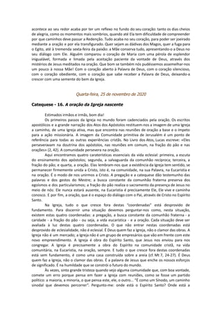 acontece ao seu redor acaba por ter um reflexo no fundo do seu coração: tanto os dias cheios
de alegria, como os momentos mais sombrios, quando até Ela tem dificuldade de compreender
por que caminhos deve passar a Redenção. Tudo acaba no seu coração, para poder ser joeirado
mediante a oração e por ela transfigurado. Quer sejam as dádivas dos Magos, quer a fuga para
o Egito, até à tremenda sexta-feira da paixão: a Mãe conserva tudo, apresentando-o a Deus no
seu diálogo com Ele. Alguém comparou o coração de Maria com uma pérola de esplendor
inigualável, formada e limada pela aceitação paciente da vontade de Deus, através dos
mistérios de Jesus meditados na oração. Que bom se também nós pudéssemos assemelhar-nos
um pouco à nossa Mãe! Com o coração aberto à Palavra de Deus, com o coração silencioso,
com o coração obediente, com o coração que sabe receber a Palavra de Deus, deixando-a
crescer com uma semente do bem da Igreja.
Quarta-feira, 25 de novembro de 2020
Catequese - 16. A oração da Igreja nascente
Estimados irmãos e irmãs, bom dia!
Os primeiros passos da Igreja no mundo foram cadenciados pela oração. Os escritos
apostólicos e a grande narração dos Atos dos Apóstolos restituem-nos a imagem de uma Igreja
a caminho, de uma Igreja ativa, mas que encontra nas reuniões de oração a base e o ímpeto
para a ação missionária. A imagem da Comunidade primitiva de Jerusalém é um ponto de
referência para todas as outras experiências cristãs. No Livro dos Atos, Lucas escreve: «Eles
perseveravam na doutrina dos apóstolos, nas reuniões em comum, na fração do pão e nas
orações» (2, 42). A comunidade persevera na oração.
Aqui encontramos quatro caraterísticas essenciais da vida eclesial: primeira, a escuta
do ensinamento dos apóstolos; segunda, a salvaguarda da comunhão recíproca; terceira, a
fração do pão; e quarta, a oração. Elas lembram-nos que a existência da Igreja tem sentido, se
permanecer firmemente unida a Cristo, isto é, na comunidade, na sua Palavra, na Eucaristia e
na oração. É o modo de nos unirmos a Cristo. A pregação e a catequese dão testemunho das
palavras e dos gestos do Mestre; a busca constante da comunhão fraterna preserva dos
egoísmos e dos particularismos; a fração do pão realiza o sacramento da presença de Jesus no
meio de nós: Ele nunca estará ausente, na Eucaristia é precisamente Ele, Ele vive e caminha
conosco. E por fim, a oração, que é o espaço do diálogo com o Pai, através de Cristo no Espírito
Santo.
Na Igreja, tudo o que cresce fora destas “coordenadas” está desprovido de
fundamento. Para discernir uma situação devemos perguntar-nos como, nesta situação,
existem estas quatro coordenadas: a pregação, a busca constante da comunhão fraterna - a
caridade - a fração do pão - ou seja, a vida eucarística - e a oração. Cada situação deve ser
avaliada à luz destas quatro coordenadas. O que não entrar nestas coordenadas está
desprovido de eclesialidade, não é eclesial. É Deus quem faz a Igreja, não o clamor das obras. A
Igreja não é um mercado; a Igreja não é um grupo de empresários que vão em frente com este
novo empreendimento. A Igreja é obra do Espírito Santo, que Jesus nos enviou para nos
congregar. A Igreja é precisamente a obra do Espírito na comunidade cristã, na vida
comunitária, na Eucaristia, na oração, sempre. E tudo o que cresce fora destas coordenadas
está sem fundamento, é como uma casa construída sobre a areia (cf. Mt 7, 24-27). É Deus
quem faz a Igreja, não o clamor das obras. É a palavra de Jesus que enche os nossos esforços
de significado. É na humildade que se constrói o futuro do mundo.
Às vezes, sinto grande tristeza quando vejo alguma comunidade que, com boa vontade,
comete um erro porque pensa em fazer a Igreja com reuniões, como se fosse um partido
político: a maioria, a minoria, o que pensa este, ele, o outro... “É como um Sínodo, um caminho
sinodal que devemos percorrer”. Pergunto-me: onde está o Espírito Santo? Onde está a
 