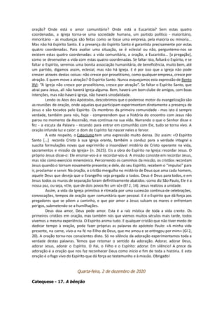 oração? Onde está o amor comunitário? Onde está a Eucaristia? Sem estas quatro
coordenadas, a Igreja torna-se uma sociedade humana, um partido político - maioritário,
minoritário - as mudanças são feitas como se fosse uma empresa, pela maioria ou minoria...
Mas não há Espírito Santo. E a presença do Espírito Santo é garantida precisamente por estas
quatro coordenadas. Para avaliar uma situação, se é eclesial ou não, perguntemo-nos se
existem estas quatro coordenadas: a vida comunitária, a oração, a Eucaristia... [a pregação],
como se desenvolve a vida com estas quatro coordenadas. Se faltar isto, faltará o Espírito, e se
faltar o Espírito, seremos uma bonita associação humanitária, de beneficência, muito bem, até
um partido, digamos assim, eclesial, mas não há Igreja. E é por isso que a Igreja não pode
crescer através destas coisas: não cresce por proselitismo, como qualquer empresa, cresce por
atração. E quem move a atração? O Espírito Santo. Nunca esqueçamos esta expressão de Bento
XVI: “A Igreja não cresce por proselitismo, cresce por atração”. Se faltar o Espírito Santo, que
atrai para Jesus, ali não haverá Igreja alguma. Bem, haverá um bom clube de amigos, com boas
intenções, mas não haverá Igreja, não haverá sinodalidade.
Lendo os Atos dos Apóstolos, descobrimos que o poderoso motor da evangelização são
as reuniões de oração, onde aqueles que participam experimentam diretamente a presença de
Jesus e são tocados pelo Espírito. Os membros da primeira comunidade - mas isto é sempre
verdade, também para nós, hoje - compreendem que a história do encontro com Jesus não
parou no momento da Ascensão, mas continua na sua vida. Narrando o que o Senhor disse e
fez - a escuta da Palavra - rezando para entrar em comunhão com Ele, tudo se torna vivo. A
oração infunde luz e calor: o dom do Espírito faz nascer neles o fervor.
A este respeito, o Catecismo tem uma expressão muito densa. Diz assim: «O Espírito
Santo [...] recorda Cristo à sua Igreja orante, também a conduz para a verdade integral e
suscita formulações novas que exprimirão o insondável mistério de Cristo operante na vida,
sacramentos e missão da Igreja» (n. 2625). Eis a obra do Espírito na Igreja: recordar Jesus. O
próprio Jesus disse-o: Ele ensinar-vos-á e recordar-vos-á. A missão consiste em recordar Jesus,
mas não como exercício mnemónico. Percorrendo os caminhos da missão, os cristãos recordam
Jesus quando o tornam novamente presente; e dele, do seu Espírito, recebem o “impulso” para
ir, proclamar e servir. Na oração, o cristão mergulha no mistério de Deus que ama cada homem,
aquele Deus que deseja que o Evangelho seja pregado a todos. Deus é Deus para todos, e em
Jesus todos os muros de separação foram definitivamente abatidos: como diz São Paulo, Ele é a
nossa paz, ou seja, «Ele, que de dois povos fez um só» (Ef 2, 14). Jesus realizou a unidade.
Assim, a vida da Igreja primitiva é ritmada por uma sucessão contínua de celebrações,
convocações, tempos de oração quer comunitária quer pessoal. E é o Espírito que dá força aos
pregadores que se põem a caminho, e que por amor a Jesus sulcam os mares e enfrentam
perigos, submetendo-se a humilhações.
Deus doa amor, Deus pede amor. Esta é a raiz mística de toda a vida crente. Os
primeiros cristãos em oração, mas também nós que viemos muitos séculos mais tarde, todos
vivemos a mesma experiência. O Espírito anima tudo. E qualquer cristão que não tiver medo de
dedicar tempo à oração, pode fazer próprias as palavras do apóstolo Paulo: «A minha vida
presente, na carne, vivo-a na fé no Filho de Deus, que me amou e se entregou por mim» (Gl 2,
20). A oração torna-nos conscientes disto. Só no silêncio da adoração experimentamos toda a
verdade destas palavras. Temos que retomar o sentido da adoração. Adorar, adorar Deus,
adorar Jesus, adorar o Espírito. O Pai, o Filho e o Espírito: adorar. Em silêncio! A prece da
adoração é a oração que nos faz reconhecer Deus como início e fim de toda a história. E esta
oração é o fogo vivo do Espírito que dá força ao testemunho e à missão. Obrigado!
Quarta-feira, 2 de dezembro de 2020
Catequese - 17. A bênção
 