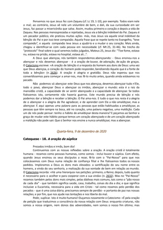 Pensemos no que Jesus fez com Zaqueu (cf. Lc 19, 1-10), por exemplo. Todos viam nele
o mal; ao contrário, Jesus vê nele um vislumbre de bem, e dali, da sua curiosidade em ver
Jesus, faz passar a misericórdia que salva. Assim, mudou primeiro o coração e depois a vida de
Zaqueu. Nas pessoas menosprezadas e rejeitadas, Jesus via a bênção indelével do Pai. Zaqueu é
um pecador público, ele praticou muitas ações más, mas Jesus via aquele sinal indelével da
bênção do Pai e por isso teve compaixão. Aquela frase que se repete tanto no Evangelho, “teve
compaixão”, e aquela compaixão leva Jesus a ajudá-lo e a mudar o seu coração. Mais ainda,
chegou a identificar-se com cada pessoa em necessidade (cf. Mt 25, 31-46). No trecho do
“protocolo” final sobre o qual seremos todos julgados, Mateus 25, Jesus diz: “Tive fome, estava
nu, estava na prisão, estava no hospital, estava ali...”.
A Deus que abençoa, nós também respondemos abençoando: - Deus ensinou-nos a
abençoar e nós devemos abençoar - é a oração de louvor, de adoração, de ação de graças.
O Catecismo escreve: «A oração de bênção é a resposta do homem aos dons de Deus: uma vez
que Deus abençoa, o coração do homem pode responder, bendizendo Aquele que é a fonte de
toda a bênção» (n. 2626). A oração é alegria e gratidão. Deus não esperou que nos
convertêssemos para começar a amar-nos, mas fê-lo muito antes, quando ainda estávamos no
pecado.
Não podemos só abençoar este Deus que nos abençoa, devemos abençoar tudo n'Ele,
todo o povo, abençoar Deus e abençoar os irmãos, abençoar o mundo: esta é a raiz da
mansidão cristã, a capacidade de se sentir abençoado e a capacidade de abençoar. Se todos
fizéssemos isto, certamente não haveria guerras. Este mundo precisa de bênção e nós
podemos dar a bênção e receber a bênção. O Pai ama-nos. E tudo o que nos resta é a alegria
de o abençoar e a alegria de lhe agradecer, e de aprender com Ele a não amaldiçoar, mas a
abençoar. E aqui apenas uma palavra para as pessoas que estão habituadas a amaldiçoar, as
pessoas que têm sempre na boca, até no coração, uma palavra negativa, uma maldição. Cada
um de nós pode pensar: tenho o hábito de amaldiçoar desta maneira? E peçamos ao Senhor a
graça de mudar este hábito porque temos um coração abençoado e de um coração abençoado
a maldição não pode sair. Que o Senhor nos ensine a nunca amaldiçoar, mas a abençoar.
Quarta-feira, 9 de dezembro de 2020
Catequese - 18. A oração de súplica
Prezados irmãos e irmãs, bom dia!
Continuemos com as nossas reflexões sobre a oração. A oração cristã é totalmente
humana - rezamos como pessoas humanas, como somos - inclui louvor e súplica. Com efeito,
quando Jesus ensinou os seus discípulos a rezar, fê-lo com o “Pai-Nosso” para que nos
colocássemos com Deus numa relação de confiança filial e lhe fizéssemos todos os nossos
pedidos. Imploramos a Deus os dons mais elevados: a santificação do seu nome entre os
homens, a vinda do seu senhorio, a realização da sua vontade de bem em relação ao mundo.
O Catecismo recorda: «Há uma hierarquia nas petições: primeiro, o Reino; depois, tudo quanto
é necessário para o acolher e para cooperar com a sua vinda» (n. 2632). Mas no “Pai-Nosso”
rezamos também pelos dons mais simples, pelas dádivas mais comuns, tais como o “pão nosso
de cada dia” - que também significa saúde, casa, trabalho, coisas do dia a dia; e que significa
inclusive a Eucaristia, necessária para a vida em Cristo - tal como rezamos pelo perdão dos
pecados - que é uma coisa diária; precisamos sempre de perdão - e portanto de paz nas nossas
relações; e por fim, que nos ajude nas tentações e nos liberte do mal.
Pedir, suplicar. Isto é muito humano! Ouçamos novamente o Catecismo: «É pela oração
de petição que traduzimos a consciência da nossa relação com Deus: enquanto criaturas, não
somos a nossa origem, nem donos das adversidades, nem somos o nosso fim último; mas
 