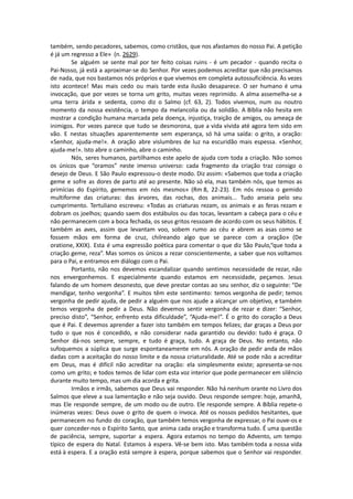 também, sendo pecadores, sabemos, como cristãos, que nos afastamos do nosso Pai. A petição
é já um regresso a Ele» (n. 2629).
Se alguém se sente mal por ter feito coisas ruins - é um pecador - quando recita o
Pai-Nosso, já está a aproximar-se do Senhor. Por vezes podemos acreditar que não precisamos
de nada, que nos bastamos nós próprios e que vivemos em completa autossuficiência. Às vezes
isto acontece! Mas mais cedo ou mais tarde esta ilusão desaparece. O ser humano é uma
invocação, que por vezes se torna um grito, muitas vezes reprimido. A alma assemelha-se a
uma terra árida e sedenta, como diz o Salmo (cf. 63, 2). Todos vivemos, num ou noutro
momento da nossa existência, o tempo da melancolia ou da solidão. A Bíblia não hesita em
mostrar a condição humana marcada pela doença, injustiça, traição de amigos, ou ameaça de
inimigos. Por vezes parece que tudo se desmorona, que a vida vivida até agora tem sido em
vão. E nestas situações aparentemente sem esperança, só há uma saída: o grito, a oração:
«Senhor, ajuda-me!». A oração abre vislumbres de luz na escuridão mais espessa. «Senhor,
ajuda-me!». Isto abre o caminho, abre o caminho.
Nós, seres humanos, partilhamos este apelo de ajuda com toda a criação. Não somos
os únicos que “oramos” neste imenso universo: cada fragmento da criação traz consigo o
desejo de Deus. E São Paulo expressou-o deste modo. Diz assim: «Sabemos que toda a criação
geme e sofre as dores de parto até ao presente. Não só ela, mas também nós, que temos as
primícias do Espírito, gememos em nós mesmos» (Rm 8, 22-23). Em nós ressoa o gemido
multiforme das criaturas: das árvores, das rochas, dos animais... Tudo anseia pelo seu
cumprimento. Tertuliano escreveu: «Todas as criaturas rezam, os animais e as feras rezam e
dobram os joelhos; quando saem dos estábulos ou das tocas, levantam a cabeça para o céu e
não permanecem com a boca fechada, os seus gritos ressoam de acordo com os seus hábitos. E
também as aves, assim que levantam voo, sobem rumo ao céu e abrem as asas como se
fossem mãos em forma de cruz, chilreando algo que se parece com a oração» (De
oratione, XXIX). Esta é uma expressão poética para comentar o que diz São Paulo,“que toda a
criação geme, reza”. Mas somos os únicos a rezar conscientemente, a saber que nos voltamos
para o Pai, e entramos em diálogo com o Pai.
Portanto, não nos devemos escandalizar quando sentimos necessidade de rezar, não
nos envergonhemos. E especialmente quando estamos em necessidade, peçamos. Jesus
falando de um homem desonesto, que deve prestar contas ao seu senhor, diz o seguinte: “De
mendigar, tenho vergonha”. E muitos têm este sentimento: temos vergonha de pedir; temos
vergonha de pedir ajuda, de pedir a alguém que nos ajude a alcançar um objetivo, e também
temos vergonha de pedir a Deus. Não devemos sentir vergonha de rezar e dizer: “Senhor,
preciso disto”, “Senhor, enfrento esta dificuldade”, “Ajuda-me!”. É o grito do coração a Deus
que é Pai. E devemos aprender a fazer isto também em tempos felizes; dar graças a Deus por
tudo o que nos é concedido, e não considerar nada garantido ou devido: tudo é graça. O
Senhor dá-nos sempre, sempre, e tudo é graça, tudo. A graça de Deus. No entanto, não
sufoquemos a súplica que surge espontaneamente em nós. A oração de pedir anda de mãos
dadas com a aceitação do nosso limite e da nossa criaturalidade. Até se pode não a acreditar
em Deus, mas é difícil não acreditar na oração: ela simplesmente existe; apresenta-se-nos
como um grito; e todos temos de lidar com esta voz interior que pode permanecer em silêncio
durante muito tempo, mas um dia acorda e grita.
Irmãos e irmãs, sabemos que Deus vai responder. Não há nenhum orante no Livro dos
Salmos que eleve a sua lamentação e não seja ouvido. Deus responde sempre: hoje, amanhã,
mas Ele responde sempre, de um modo ou de outro. Ele responde sempre. A Bíblia repete-o
inúmeras vezes: Deus ouve o grito de quem o invoca. Até os nossos pedidos hesitantes, que
permanecem no fundo do coração, que também temos vergonha de expressar, o Pai ouve-os e
quer conceder-nos o Espírito Santo, que anima cada oração e transforma tudo. É uma questão
de paciência, sempre, suportar a espera. Agora estamos no tempo do Advento, um tempo
típico de espera do Natal. Estamos à espera. Vê-se bem isto. Mas também toda a nossa vida
está à espera. E a oração está sempre à espera, porque sabemos que o Senhor vai responder.
 