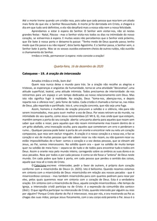 Até a morte treme quando um cristão reza, pois sabe que cada pessoa que reza tem um aliado
mais forte do que ela: o Senhor Ressuscitado. A morte já foi derrotada em Cristo, e chegará o
dia em que tudo será definitivo, e ela não desafiará mais a nossa vida nem a nossa felicidade.
Aprendamos a estar à espera do Senhor. O Senhor vem visitar-nos, não só nestas
grandes festas - Natal, Páscoa - mas o Senhor visita-nos todos os dias na intimidade do nosso
coração, se estivermos à espera. E muitas vezes não percebemos que o Senhor está próximo,
que Ele bate à nossa porta e deixamo-lo passar. “Tenho medo de Deus quando passa; tenho
medo que Ele passe e eu não repare”, dizia Santo Agostinho. E o Senhor passa, o Senhor vem, o
Senhor bate à porta. Mas se os vossos ouvidos estiverem cheios de outros ruídos, não ouvirão
o chamamento do Senhor.
Irmãos e irmãs, permanecer à espera: nisto consiste a oração!
Quarta-feira, 16 de dezembro de 2020
Catequese - 19. A oração de intercessão
Amados irmãos e irmãs, bom dia!
Quem reza nunca deixa o mundo para trás. Se a oração não recolhe as alegrias e
tristezas, as esperanças e angústias da humanidade, torna-se uma atividade “decorativa”, uma
atitude superficial, teatral, uma atitude intimista. Todos precisamos de interioridade: de nos
retirarmos para um espaço e um tempo dedicados ao nosso relacionamento com Deus. Mas
isto não significa fugir à realidade. Na oração, Deus “toma-nos, abençoa-nos, e depois
reparte-nos e oferece-nos”, pela fome de todos. Cada cristão é chamado a tornar-se, nas mãos
de Deus, pão repartido e partilhado. Isto é, uma oração concreta, que não seja uma fuga.
Assim, homens e mulheres de oração procuram a solidão e o silêncio, não para não
serem incomodados, mas para ouvir melhor a voz de Deus. Por vezes retiram-se do mundo, na
intimidade do seu quarto, como Jesus recomendava (cf. Mt 6, 6), mas onde quer que estejam,
mantêm sempre a porta do seu coração aberta: uma porta aberta para aqueles que rezam sem
saber que estão a rezar; para aqueles que não rezam minimamente mas trazem dentro de si
um grito abafado, uma invocação oculta; para aqueles que cometeram um erro e perderam o
rumo... Qualquer pessoa pode bater à porta de um orante e encontrar nele ou nela um coração
compassivo, que reza sem excluir ninguém. A oração é o nosso coração e a nossa voz, e faz-se
coração e voz de muitas pessoas que não sabem rezar ou não rezam, ou não querem rezar ou
estão impossibilitadas de o fazer: somos o coração e a voz destas pessoas, que se elevam até
Jesus, ao Pai, somos intercessores. Na solidão quem ora – quer na solidão de muito tempo
quer na solidão de meia hora – separa-se de tudo e de todos para encontrar tudo e todos em
Deus. Assim o orante reza pelo mundo inteiro, carregando sobre os ombros as suas dores e os
seus pecados. Reza por todos e por cada pessoa: é como se ele fosse a “antena” de Deus neste
mundo. Em cada pobre que bate à porta, em cada pessoa que perdeu o sentido das coisas,
aquele que reza vê o rosto de Cristo.
O Catecismo escreve: «Interceder, pedir a favor de outrem, é próprio dum coração
conforme com a misericórdia de Deus» (n. 2635). Isto é belíssimo. Quando rezamos estamos
em sintonia com a misericórdia de Deus: misericórdia em relação aos nossos pecados - que é
misericordioso conosco - mas também misericórdia para com quantos pediram para rezar por
eles, pelos quais queremos rezar em sintonia com o coração de Deus. Esta é a verdadeira
oração. Em sintonia com a misericórdia de Deus, aquele coração misericordioso. «No tempo da
Igreja, a intercessão cristã participa na de Cristo: é a expressão da comunhão dos santos»
(ibid.). O que significa participar na intercessão de Cristo, quando intercedo por alguém ou rezo
por alguém? Porque Cristo diante do Pai é intercessor, reza por nós, e ora mostrando ao Pai as
chagas das suas mãos; porque Jesus fisicamente, com o seu corpo está perante o Pai. Jesus é o
 