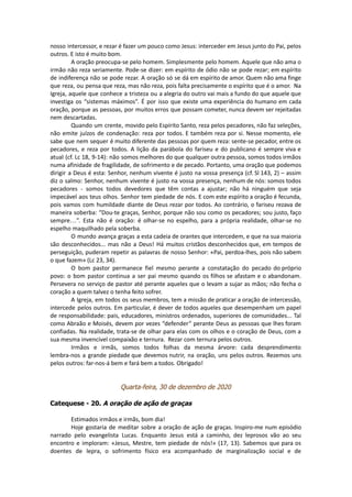 nosso intercessor, e rezar é fazer um pouco como Jesus: interceder em Jesus junto do Pai, pelos
outros. E isto é muito bom.
A oração preocupa-se pelo homem. Simplesmente pelo homem. Aquele que não ama o
irmão não reza seriamente. Pode-se dizer: em espírito de ódio não se pode rezar; em espírito
de indiferença não se pode rezar. A oração só se dá em espírito de amor. Quem não ama finge
que reza, ou pensa que reza, mas não reza, pois falta precisamente o espírito que é o amor. Na
Igreja, aquele que conhece a tristeza ou a alegria do outro vai mais a fundo do que aquele que
investiga os “sistemas máximos”. É por isso que existe uma experiência do humano em cada
oração, porque as pessoas, por muitos erros que possam cometer, nunca devem ser rejeitadas
nem descartadas.
Quando um crente, movido pelo Espírito Santo, reza pelos pecadores, não faz seleções,
não emite juízos de condenação: reza por todos. E também reza por si. Nesse momento, ele
sabe que nem sequer é muito diferente das pessoas por quem reza: sente-se pecador, entre os
pecadores, e reza por todos. A lição da parábola do fariseu e do publicano é sempre viva e
atual (cf. Lc 18, 9-14): não somos melhores do que qualquer outra pessoa, somos todos irmãos
numa afinidade de fragilidade, de sofrimento e de pecado. Portanto, uma oração que podemos
dirigir a Deus é esta: Senhor, nenhum vivente é justo na vossa presença (cf. Sl 143, 2) – assim
diz o salmo: Senhor, nenhum vivente é justo na vossa presença, nenhum de nós: somos todos
pecadores - somos todos devedores que têm contas a ajustar; não há ninguém que seja
impecável aos teus olhos. Senhor tem piedade de nós. E com este espírito a oração é fecunda,
pois vamos com humildade diante de Deus rezar por todos. Ao contrário, o fariseu rezava de
maneira soberba: “Dou-te graças, Senhor, porque não sou como os pecadores; sou justo, faço
sempre…”. Esta não é oração: é olhar-se no espelho, para a própria realidade, olhar-se no
espelho maquilhado pela soberba.
O mundo avança graças a esta cadeia de orantes que intercedem, e que na sua maioria
são desconhecidos... mas não a Deus! Há muitos cristãos desconhecidos que, em tempos de
perseguição, puderam repetir as palavras de nosso Senhor: «Pai, perdoa-lhes, pois não sabem
o que fazem» (Lc 23, 34).
O bom pastor permanece fiel mesmo perante a constatação do pecado do próprio
povo: o bom pastor continua a ser pai mesmo quando os filhos se afastam e o abandonam.
Persevera no serviço de pastor até perante aqueles que o levam a sujar as mãos; não fecha o
coração a quem talvez o tenha feito sofrer.
A Igreja, em todos os seus membros, tem a missão de praticar a oração de intercessão,
intercede pelos outros. Em particular, é dever de todos aqueles que desempenham um papel
de responsabilidade: pais, educadores, ministros ordenados, superiores de comunidades... Tal
como Abraão e Moisés, devem por vezes “defender” perante Deus as pessoas que lhes foram
confiadas. Na realidade, trata-se de olhar para elas com os olhos e o coração de Deus, com a
sua mesma invencível compaixão e ternura. Rezar com ternura pelos outros.
Irmãos e irmãs, somos todos folhas da mesma árvore: cada desprendimento
lembra-nos a grande piedade que devemos nutrir, na oração, uns pelos outros. Rezemos uns
pelos outros: far-nos-á bem e fará bem a todos. Obrigado!
Quarta-feira, 30 de dezembro de 2020
Catequese - 20. A oração de ação de graças
Estimados irmãos e irmãs, bom dia!
Hoje gostaria de meditar sobre a oração de ação de graças. Inspiro-me num episódio
narrado pelo evangelista Lucas. Enquanto Jesus está a caminho, dez leprosos vão ao seu
encontro e imploram: «Jesus, Mestre, tem piedade de nós!» (17, 13). Sabemos que para os
doentes de lepra, o sofrimento físico era acompanhado de marginalização social e de
 