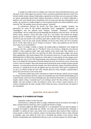 A oração do cristão entra em relação com o Deus de rosto profundamente terno, que
não quer incutir medo algum aos homens. Esta é a primeira caraterística da prece cristã. Se os
homens desde sempre estavam habituados a aproximar-se de Deus com um pouco de timidez,
um pouco apavorados diante deste mistério fascinante e terrível, se se tinham habituado a
adorá-lo com uma atitude servil, semelhante à de um servo que não quer desrespeitar o seu
senhor, ao contrário os cristãos dirigem-se a Ele ousando chamá-lo de modo confidente, com o
nome de “Pai”. Na verdade, Jesus usa outra palavra: “paizinho”.
O cristianismo eliminou do vínculo com Deus todas as relações “feudais”. No
património da nossa fé não existem expressões como “subjugação”, “escravatura” ou
“vassalagem”; mas sim palavras como “aliança”, “amizade”, “promessa”, “comunhão”,
“proximidade”. No seu longo discurso de despedida dos discípulos, Jesus diz assim: «Já não vos
chamo servos, porque o servo não sabe o que faz o seu senhor; mas chamei-vos amigos,
porque vos dei a conhecer tudo o que ouvi de meu Pai. Não fostes vós que me escolhestes,
mas foi Eu que vos escolhi e vos constituí, para irdes e dardes fruto, e para que o vosso fruto
permaneça; a fim de que tudo quanto pedirdes ao Pai em meu nome, Ele vo-lo conceda»
(Jo 15, 15-16). Mas trata-se de um cheque em branco: “Tudo o que pedirdes ao meu Pai em
meu nome, Eu vo-lo concederei”!
Deus é o amigo, o aliado, o esposo. Na oração pode-se estabelecer uma relação de
confiança com Ele, a ponto que no “Pai-Nosso” Jesus nos ensinou a dirigir-lhe uma série de
pedidos. A Deus podemos pedir tudo, tudo; explicar tudo, contar tudo. Não importa se no
nosso relacionamento com Deus nos sentimos em falta: não somos bons amigos, não somos
filhos agradecidos, não somos esposos fiéis. Ele continua a amar-nos. É o que Jesus demonstra
definitivamente na Última Ceia, quando diz: «Este cálice é a nova aliança no meu sangue, que é
derramado por vós» (Lc 22, 20). Naquele gesto, Jesus antecipa no Cenáculo o mistério da Cruz.
Deus é um aliado fiel: até quando os homens deixam de amar, Ele continua a amar, mesmo que
o amor o leve ao Calvário. Deus está sempre perto da porta do nosso coração e espera que lhe
abramos. E às vezes bate à porta do coração, mas não é indiscreto: espera. A paciência de Deus
connosco é a paciência de um pai, de alguém que nos ama muito. Diria que é a paciência de
um pai e ao mesmo tempo de uma mãe. Sempre perto do nosso coração, e quando bate à
porta, fá-lo com ternura e com muito amor.
Procuremos todos rezar assim, entrando no mistério da Aliança. Colocar-nos em oração
nos braços misericordiosos de Deus, sentir-nos envolvidos por esse mistério de felicidade que é
a vida trinitária, sentir-nos como convidados que não mereciam tanta honra. E, no assombro da
oração, repetir a Deus: é possível que Tu só conheças amor? Ele não conhece o ódio. Ele é
odiado, mas não conhece o ódio. Só conhece o amor. Tal é o Deus a quem rezamos. Eis o
núcleo incandescente de toda a oração cristã. O Deus de amor, o nosso Pai que nos espera e
nos acompanha.
Quarta-feira, 20 de maio de 2020
Catequese: 3. O mistério da Criação
Estimados irmãos e irmãs, bom dia!
Continuemos a catequese sobre a oração, meditando acerca do mistério da Criação. A
vida, o simples facto de existirmos, abre o coração do homem à oração.
A primeira página da Bíblia assemelha-se a um grandioso hino de ação de graças. A
narração da Criação é cadenciada por refrões, nos quais são constantemente reiteradas a
bondade e a beleza de tudo o que existe. Com a sua palavra, Deus chama à vida, e todas as
coisas passam a existir. Com a palavra, separa a luz das trevas, alterna o dia e a noite, intercala
as estações, abre uma paleta de cores com a variedade das plantas e dos animais. Nesta
floresta transbordante que rapidamente derrota o caos, o homem aparece em último lugar. E
 