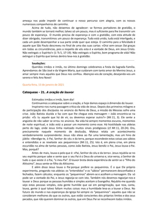 ameaça nos pode impedir de continuar o nosso percurso com alegria, com os nossos
numerosos companheiros de caminho.
Acima de tudo, não deixemos de agradecer: se formos portadores de gratidão, o
mundo também se tornará melhor, talvez só um pouco, mas é suficiente para lhe transmitir um
pouco de esperança. O mundo precisa de esperança e com a gratidão, com esta atitude de
dizer obrigado, transmitimos um pouco de esperança. Tudo está unido, tudo está interligado, e
cada um pode desempenhar a sua parte onde quer que esteja. O caminho para a felicidade é
aquele que São Paulo descreveu no final de uma das suas cartas: «Orai sem cessar. Dai graças
em todas as circunstâncias, pois a respeito de vós esta é a vontade de Deus, em Jesus Cristo.
Não extingais o Espírito!» (1 Ts 5, 17-19). Não extingais o Espírito, bom programa de vida! Não
extinguir o Espírito que temos dentro leva-nos à gratidão.
Saudações:
Queridos irmãos e irmãs, no último domingo celebramos a Festa da Sagrada Família.
Aprendamos de São José e da Virgem Maria, que cuidaram com tanto amor do Menino Jesus, a
amar sempre mais aqueles que Deus nos confiou. Abençoo-vos de coração, desejando-vos um
sereno e feliz Ano Novo!
Quarta-feira, 13 de janeiro de 2021
Catequese - 21. A oração de louvor
Estimados irmãos e irmãs, bom dia!
Continuemos a catequese sobre a oração, e hoje damos espaço à dimensão do louvor.
Inspiramo-nos numa passagem crítica da vida de Jesus. Depois dos primeiros milagres e
da participação dos discípulos no anúncio do Reino de Deus, a missão do Messias sofre uma
crise. João Batista duvida e faz com que lhe chegue esta mensagem – João encontra-se na
prisão: «És tu aquele que há de vir, ou devemos esperar outro?» (Mt 11, 3). Ele sente a
angústia de não saber se errou no anúncio. Na vida há sempre momentos escuros, momentos
de noite espiritual, e João está a passar um momento como esse. Há hostilidade nas aldeias
perto do lago, onde Jesus tinha realizado muitos sinais prodigiosos (cf. Mt 11, 20-24). Ora,
precisamente naquele momento de desilusão, Mateus relata um acontecimento
verdadeiramente surpreendente: Jesus não eleva ao Pai uma lamentação, mas um hino de
júbilo: «Bendigo-te, ó Pai, Senhor do céu e da terra, porque escondeste estas coisas aos sábios
e entendidos e as revelaste aos pequeninos» (Mt 11, 25). Isto é, em plena crise, em plena
escuridão na alma de tantas pessoas, como João Batista, Jesus bendiz o Pai, Jesus louva o Pai.
Mas, porquê?
Antes de mais, louva-o pelo que é: «Pai, Senhor do céu e da terra». Jesus rejubila-se no
seu espírito porque sabe e sente que o seu Pai é o Deus do universo e, vice-versa, o Senhor de
tudo o que existe é o Pai, “o meu Pai”. O louvor brota desta experiência de sentir-se o “filho do
Altíssimo”. Jesus sente-se filho do Altíssimo.
E além disso Jesus louva o Pai porque prefere os pequeninos. É o que Ele próprio
experimenta, pregando nas aldeias: os “entendidos” e os “sábios” permanecem desconfiados e
fechados, fazem cálculos; enquanto os “pequeninos” abrem-se e acolhem a mensagem. Ela só
pode ser a vontade do Pai, e Jesus regozija-se com isto. Também nós devemos regozijar-nos e
louvar a Deus porque as pessoas humildes e simples aceitam o Evangelho. Rejubilo-me quando
vejo estas pessoas simples, esta gente humilde que vai em peregrinação, que reza, canta,
louva, gente à qual talvez faltam muitas coisas mas a humildade leva-as a louvar a Deus. No
futuro do mundo e nas esperanças da Igreja há sempre os “pequeninos”: aqueles que não se
consideram melhores do que os outros, que estão conscientes dos próprios limites e dos seus
pecados, que não querem dominar os outros, que em Deus Pai se reconhecem todos irmãos.
 