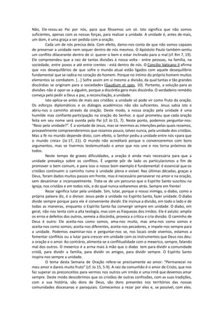 Não, Ele rezou ao Pai por nós, para que fôssemos um só. Isto significa que não somos
suficientes, apenas com as nossas forças, para realizar a unidade. A unidade é, antes de mais,
um dom, é uma graça a ser pedida com a oração.
Cada um de nós precisa dela. Com efeito, damo-nos conta de que não somos capazes
de preservar a unidade nem sequer dentro de nós mesmos. O Apóstolo Paulo também sentiu
um conflito dilacerante dentro de si: querer o bem e estar inclinado para o mal (cf. Rm 7, 19).
Ele compreendeu que a raiz de tantas divisões à nossa volta - entre pessoas, na família, na
sociedade, entre povos e até entre crentes - está dentro de nós. O Concílio Vaticano II afirma
que «os desequilíbrios de que sofre o mundo atual estão ligados com aquele desequilíbrio
fundamental que se radica no coração do homem. Porque no íntimo do próprio homem muitos
elementos se combatem. [...] Sofre assim em si mesmo a divisão, da qual tantas e tão grandes
discórdias se originam para a sociedade» (Gaudium et spes, 10). Portanto, a solução para as
divisões não é opor-se a alguém, porque a discórdia gera mais discórdia. O verdadeiro remédio
começa pelo pedir a Deus a paz, a reconciliação, a unidade.
Isto aplica-se antes de mais aos cristãos: a unidade só pode vir como fruto da oração.
Os esforços diplomáticos e os diálogos académicos não são suficientes. Jesus sabia isto e
abriu-nos o caminho através da oração. Deste modo, a nossa oração pela unidade é uma
humilde mas confiante participação na oração do Senhor, o qual prometeu que cada oração
feita em seu nome será ouvida pelo Pai (cf. Jo 15, 7). Neste ponto, podemos perguntar-nos:
“Rezo pela unidade?”. É a vontade de Jesus, mas se revirmos as intenções pelas quais rezamos,
provavelmente compreenderemos que rezamos pouco, talvez nunca, pela unidade dos cristãos.
Mas a fé no mundo depende disto; com efeito, o Senhor pediu a unidade entre nós «para que
o mundo creia» (Jo 17, 21). O mundo não acreditará porque o convenceremos com bons
argumentos, mas se tivermos testemunhado o amor que nos une e nos torna próximos de
todos.
Neste tempo de graves dificuldades, a oração é ainda mais necessária para que a
unidade prevaleça sobre os conflitos. É urgente pôr de lado os particularismos a fim de
promover o bem comum, e para isso o nosso bom exemplo é fundamental: é essencial que os
cristãos continuem o caminho rumo à unidade plena e visível. Nas últimas décadas, graças a
Deus, foram dados muitos passos em frente, mas é necessário perseverar no amor e na oração,
sem desanimar e incansavelmente. Trata-se de um percurso que o Espírito Santo suscitou na
Igreja, nos cristãos e em todos nós, e do qual nunca voltaremos atrás. Sempre em frente!
Rezar significa lutar pela unidade. Sim, lutar, porque o nosso inimigo, o diabo, como a
própria palavra diz, é o divisor. Jesus pede a unidade no Espírito Santo, fazer unidade. O diabo
divide sempre porque para ele é conveniente dividir. Ele insinua a divisão, em todo o lado e de
todas as maneiras, enquanto o Espírito Santo faz convergir sempre em unidade. O diabo, em
geral, não nos tenta com a alta teologia, mas com as fraquezas dos irmãos. Ele é astuto: amplia
os erros e defeitos dos outros, semeia a discórdia, provoca a crítica e cria divisão. O caminho de
Deus é outro: Ele aceita-nos como somos, ama-nos muito, mas ama-nos como somos e
aceita-nos como somos; aceita-nos diferentes, aceita-nos pecadores, e impele-nos sempre para
a unidade. Podemos examinar-nos e perguntar-nos se, nos locais onde vivemos, estamos a
fomentar conflitos ou a lutar para crescer em unidade com os instrumentos que Deus nos deu:
a oração e o amor. Ao contrário, alimenta-se a conflitualidade com o mexerico, sempre, falando
mal dos outros. O mexerico é a arma mais à mão que o diabo tem para dividir a comunidade
cristã, para dividir a família, para dividir os amigos, para dividir sempre. O Espírito Santo
inspira-nos sempre a unidade.
O tema desta Semana de Oração refere-se precisamente ao amor: “Permanecei no
meu amor e dareis muito fruto” (cf. Jo 15, 5-9). A raiz da comunhão é o amor de Cristo, que nos
faz superar os preconceitos para vermos nos outros um irmão e uma irmã que devemos amar
sempre. Deste modo descobrimos que os cristãos de outras confissões, com as suas tradições,
com a sua história, são dons de Deus, são dons presentes nos territórios das nossas
comunidades diocesanas e paroquiais. Comecemos a rezar por eles e, se possível, com eles.
 