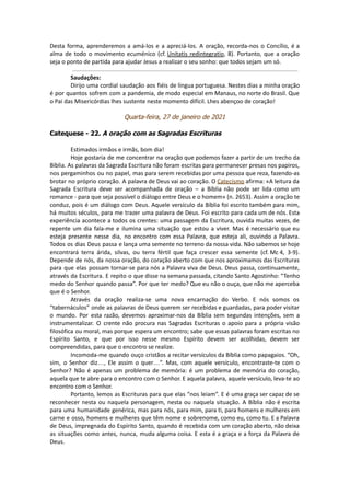 Desta forma, aprenderemos a amá-los e a apreciá-los. A oração, recorda-nos o Concílio, é a
alma de todo o movimento ecuménico (cf. Unitatis redintegratio, 8). Portanto, que a oração
seja o ponto de partida para ajudar Jesus a realizar o seu sonho: que todos sejam um só.
Saudações:
Dirijo uma cordial saudação aos fiéis de língua portuguesa. Nestes dias a minha oração
é por quantos sofrem com a pandemia, de modo especial em Manaus, no norte do Brasil. Que
o Pai das Misericórdias lhes sustente neste momento difícil. Lhes abençoo de coração!
Quarta-feira, 27 de janeiro de 2021
Catequese - 22. A oração com as Sagradas Escrituras
Estimados irmãos e irmãs, bom dia!
Hoje gostaria de me concentrar na oração que podemos fazer a partir de um trecho da
Bíblia. As palavras da Sagrada Escritura não foram escritas para permanecer presas nos papiros,
nos pergaminhos ou no papel, mas para serem recebidas por uma pessoa que reza, fazendo-as
brotar no próprio coração. A palavra de Deus vai ao coração. O Catecismo afirma: «A leitura da
Sagrada Escritura deve ser acompanhada de oração – a Bíblia não pode ser lida como um
romance - para que seja possível o diálogo entre Deus e o homem» (n. 2653). Assim a oração te
conduz, pois é um diálogo com Deus. Aquele versículo da Bíblia foi escrito também para mim,
há muitos séculos, para me trazer uma palavra de Deus. Foi escrito para cada um de nós. Esta
experiência acontece a todos os crentes: uma passagem da Escritura, ouvida muitas vezes, de
repente um dia fala-me e ilumina uma situação que estou a viver. Mas é necessário que eu
esteja presente nesse dia, no encontro com essa Palavra, que esteja ali, ouvindo a Palavra.
Todos os dias Deus passa e lança uma semente no terreno da nossa vida. Não sabemos se hoje
encontrará terra árida, silvas, ou terra fértil que faça crescer essa semente (cf. Mc 4, 3-9).
Depende de nós, da nossa oração, do coração aberto com que nos aproximamos das Escrituras
para que elas possam tornar-se para nós a Palavra viva de Deus. Deus passa, continuamente,
através da Escritura. E repito o que disse na semana passada, citando Santo Agostinho: “Tenho
medo do Senhor quando passa”. Por que ter medo? Que eu não o ouça, que não me aperceba
que é o Senhor.
Através da oração realiza-se uma nova encarnação do Verbo. E nós somos os
“tabernáculos” onde as palavras de Deus querem ser recebidas e guardadas, para poder visitar
o mundo. Por esta razão, devemos aproximar-nos da Bíblia sem segundas intenções, sem a
instrumentalizar. O crente não procura nas Sagradas Escrituras o apoio para a própria visão
filosófica ou moral, mas porque espera um encontro; sabe que essas palavras foram escritas no
Espírito Santo, e que por isso nesse mesmo Espírito devem ser acolhidas, devem ser
compreendidas, para que o encontro se realize.
Incomoda-me quando ouço cristãos a recitar versículos da Bíblia como papagaios. “Oh,
sim, o Senhor diz…, Ele assim o quer…”. Mas, com aquele versículo, encontraste-te com o
Senhor? Não é apenas um problema de memória: é um problema de memória do coração,
aquela que te abre para o encontro com o Senhor. E aquela palavra, aquele versículo, leva-te ao
encontro com o Senhor.
Portanto, lemos as Escrituras para que elas “nos leiam”. E é uma graça ser capaz de se
reconhecer nesta ou naquela personagem, nesta ou naquela situação. A Bíblia não é escrita
para uma humanidade genérica, mas para nós, para mim, para ti, para homens e mulheres em
carne e osso, homens e mulheres que têm nome e sobrenome, como eu, como tu. E a Palavra
de Deus, impregnada do Espírito Santo, quando é recebida com um coração aberto, não deixa
as situações como antes, nunca, muda alguma coisa. E esta é a graça e a força da Palavra de
Deus.
 