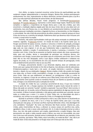 Com efeito, na Igreja é possível encontrar certas formas de espiritualidade que não
souberam integrar adequadamente o momento litúrgico. Muitos fiéis, embora participassem
assiduamente nos ritos, especialmente na Missa dominical, sorviam alimento para a sua fé e
para a sua vida espiritual sobretudo de outras fontes, de tipo devocional.
Nas últimas décadas, houve muito progresso. A Constituição Sacrossanctum
Concilium, do Concílio Vaticano II, representa o centro deste longo trajeto. Reafirma de modo
completo e orgânico a importância da liturgia divina para a vida dos cristãos, que nela
encontram a mediação objetiva exigida pelo fato de Jesus Cristo não ser uma ideia nem um
sentimento, mas uma Pessoa viva, e o seu Mistério um acontecimento histórico. A oração dos
cristãos passa por mediações concretas: a Sagrada Escritura, os Sacramentos, os ritos litúrgicos,
a comunidade. Na vida cristã não prescindimos da esfera corpórea e material, porque em Jesus
Cristo ela tornou-se o caminho da salvação. Poderíamos dizer que devemos rezar inclusive com
o corpo: o corpo entra na oração.
Portanto, não existe espiritualidade cristã que não esteja enraizada na celebração dos
mistérios sagrados. O Catecismo escreve: «A missão de Cristo e do Espírito Santo que, na
liturgia sacramental da Igreja anuncia, atualiza e comunica o mistério da salvação, prossegue
no coração de quem ora» (n. 2655). A liturgia, em si, não é apenas oração espontânea, mas
algo cada vez mais original: é um ato que fundamenta toda a experiência cristã e, por
conseguinte, também a oração. É acontecimento, é evento, é presença, é encontro. É um
encontro com Cristo. Cristo faz-se presente no Espírito Santo através dos sinais sacramentais:
disto, para nós cristãos, deriva a necessidade de participar nos mistérios divinos. Um
cristianismo sem liturgia, ousaria dizer que talvez seja um cristianismo sem Cristo. Sem o Cristo
total. Até no rito mais despojado, como o que alguns cristãos celebraram e celebram nos
lugares de prisão, ou no escondimento de uma casa durante tempos de perseguição, Cristo
está verdadeiramente presente e doa-se aos seus fiéis.
A liturgia, precisamente devido à sua dimensão objetiva, deve ser celebrada com
fervor, para que a graça derramada no rito não se disperse, mas abranja a vida de cada pessoa.
O Catecismo explica-o muito bem e diz assim: «A oração interioriza e assimila a liturgia,
durante e depois da sua celebração» (ibidem). Muitas orações cristãs não provêm da liturgia,
mas todas elas, se forem cristãs, pressupõem a liturgia, ou seja, a mediação sacramental de
Jesus Cristo. Cada vez que celebramos um Batismo, ou consagramos o pão e o vinho na
Eucaristia, ou ungimos o corpo de um enfermo com o Óleo Santo, Cristo está ali! É Ele que age
e está presente como quando curava os membros fracos de um doente ou quando, na Última
Ceia, entregou o seu testamento para a salvação do mundo.
A oração do cristão faz sua a presença sacramental de Jesus. O que nos é exterior
torna-se parte de nós: a liturgia expressa isto também no gesto muito natural de comer. A
Missa não pode ser somente “ouvida”: também a expressão “vou ouvir Missa” não é correta. A
Missa não pode ser só ouvida, como se fôssemos apenas espetadores de algo que escorre sem
nos envolver. A Missa é sempre celebrada, e não apenas pelo sacerdote que a preside, mas por
todos os cristãos que a vivem. E o centro é Cristo! Todos nós, na diversidade dos dons e
ministérios, nos unimos na sua ação, porque Ele, Cristo, é o Protagonista da liturgia.
Quando os primeiros cristãos começaram a viver o seu culto, fizeram-no atualizando os
gestos e a palavras de Jesus, com a luz e a força do Espírito Santo, para que a sua vida,
alcançada por esta graça, se tornasse sacrifício espiritual oferecido a Deus. Esta abordagem foi
uma verdadeira “revolução”. Na Carta aos Romanos São Paulo escreve: «Exorto-vos, pois,
irmãos, pelas misericórdias de Deus, a oferecer os vossos corpos em sacrifício vivo, santo,
agradável a Deus: é este o vosso culto espiritual» (12, 1). A vida é chamada a tornar-se culto a
Deus, mas isto não pode acontecer sem oração, especialmente a oração litúrgica. Que este
pensamento nos ajude a todos quando vamos à Missa: vou rezar em comunidade, vou rezar
com Cristo que está presente. Quando vamos à celebração de um Batismo, por exemplo, Cristo
está lá, presente, que batiza. “Mas, Padre, esta é uma ideia, um modo de dizer”: não, não é um
modo de dizer. Cristo está presente e na liturgia rezas com Cristo que está ao teu lado.
 