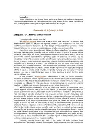 Saudações:
Saúdo cordialmente os fiéis de língua portuguesa. Desejo que cada uma das vossas
comunidades experimente um crescimento na vida cristã, através de uma plena, consciente e
ativa participação nas celebrações litúrgicas. Lhes abençoo de coração!
Quarta-feira, 10 de fevereiro de 2021
Catequese - 24. Rezar na vida quotidiana
Estimados irmãos e irmãs, bom dia!
Na catequese anterior, vimos que a oração cristã está “ancorada” na Liturgia. Hoje
evidenciaremos como da Liturgia ela regressa sempre à vida quotidiana: nas ruas, nos
escritórios, nos meios de transporte... E nela o diálogo com Deus continua: quem reza é como
o apaixonado, que traz sempre no coração a pessoa amada, onde quer que esteja.
Com efeito, tudo é assumido neste diálogo com Deus: cada alegria torna-se um motivo
de louvor, cada provação é ocasião para um pedido de ajuda. A oração é sempre viva na
existência, como o fogo das brasas, até quando os lábios não falam, mas o coração fala. Cada
pensamento, embora aparentemente “profano”, pode ser permeado de oração. Até na
inteligência humana há um aspeto orante; com efeito, ela é uma janela aberta para o mistério:
ilumina os poucos passos que se nos apresentam e depois abre-se para toda a realidade, esta
realidade que a precede e a supera. Este mistério não tem um rosto perturbador nem
angustiante, não: o conhecimento de Cristo faz-nos confiar que onde o nosso olhar e os olhos
da nossa mente não podem ver, não há o nada, mas há alguém que nos espera, há uma graça
infinita. E assim a oração cristã infunde no coração humano uma esperança invencível:
qualquer que seja a experiência que toque o nosso caminho, o amor de Deus pode
transformá-la em bem.
A este propósito, o Catecismo diz: «Aprendemos a orar em certos momentos,
escutando a Palavra do Senhor e participando no seu mistério pascal. Mas a cada momento,
nos acontecimentos de cada dia, o seu Espírito é-nos oferecido para fazer brotar a oração [...] O
tempo está nas mãos do Pai; é no presente que nós o encontramos; não ontem nem amanhã,
mas hoje» (n. 2659). Hoje encontro Deus, existe sempre o hoje do encontro.
Não há outro dia maravilhoso, a não ser o hoje que vivemos. As pessoas que vivem
sempre a pensar no futuro: “Mas, o futuro será melhor...”, e não vivem o hoje como vem: são
pessoas que vivem na fantasia, não sabem assumir o concreto da realidade. E o hoje é real, o
hoje é concreto. E a oração tem lugar no hoje. Jesus vem ao nosso encontro hoje, neste hoje
que vivemos. E é a oração que transforma este hoje em graça, ou melhor, que nos transforma:
apazigua a raiva, sustenta o amor, multiplica a alegria, infunde a força de perdoar. Às vezes
parece-nos que já não somos nós que vivemos, mas que a graça vive e age em nós através da
oração. E quando nos vem um pensamento de raiva, de descontentamento, que nos leva à
amargura. Paremos e digamos ao Senhor: “Onde estás? E para onde vou?”. E o Senhor está ali,
o Senhor dar-nos-á a palavra certa, o conselho para ir em frente sem aquele sumo amargo do
negativo. Porque a oração, usando uma palavra profana, é sempre positiva. Sempre! Leva-te
em frente. Cada dia que começa, se for acolhido na oração, é acompanhado de coragem, para
que os problemas a enfrentar já não sejam obstáculos à nossa felicidade, mas apelos de Deus,
ocasiões para o nosso encontro com Ele. E quando alguém é acompanhado pelo Senhor,
sente-se mais corajoso, mais livre e inclusive mais feliz.
Portanto, rezemos sempre por tudo e por todos, até pelos inimigos. Jesus
aconselhou-nos: “Rezai pelos inimigos”. Oremos pelos nossos entes queridos, mas também por
 
