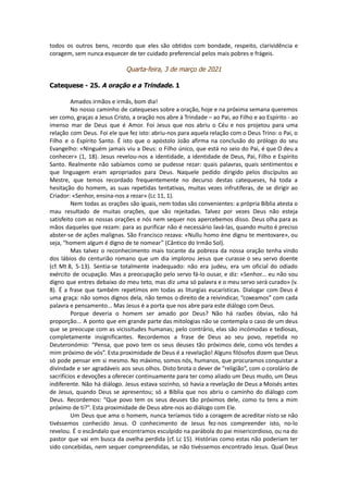 todos os outros bens, recordo que eles são obtidos com bondade, respeito, clarividência e
coragem, sem nunca esquecer de ter cuidado preferencial pelos mais pobres e frágeis.
Quarta-feira, 3 de março de 2021
Catequese - 25. A oração e a Trindade. 1
Amados irmãos e irmãs, bom dia!
No nosso caminho de catequeses sobre a oração, hoje e na próxima semana queremos
ver como, graças a Jesus Cristo, a oração nos abre à Trindade – ao Pai, ao Filho e ao Espírito - ao
imenso mar de Deus que é Amor. Foi Jesus que nos abriu o Céu e nos projetou para uma
relação com Deus. Foi ele que fez isto: abriu-nos para aquela relação com o Deus Trino: o Pai, o
Filho e o Espírito Santo. É isto que o apóstolo João afirma na conclusão do prólogo do seu
Evangelho: «Ninguém jamais viu a Deus: o Filho único, que está no seio do Pai, é que O deu a
conhecer» (1, 18). Jesus revelou-nos a identidade, a identidade de Deus, Pai, Filho e Espírito
Santo. Realmente não sabíamos como se pudesse rezar: quais palavras, quais sentimentos e
que linguagem eram apropriados para Deus. Naquele pedido dirigido pelos discípulos ao
Mestre, que temos recordado frequentemente no decurso destas catequeses, há toda a
hesitação do homem, as suas repetidas tentativas, muitas vezes infrutíferas, de se dirigir ao
Criador: «Senhor, ensina-nos a rezar» (Lc 11, 1).
Nem todas as orações são iguais, nem todas são convenientes: a própria Bíblia atesta o
mau resultado de muitas orações, que são rejeitadas. Talvez por vezes Deus não esteja
satisfeito com as nossas orações e nós nem sequer nos apercebemos disso. Deus olha para as
mãos daqueles que rezam: para as purificar não é necessário lavá-las, quando muito é preciso
abster-se de ações malignas. São Francisco rezava: «Nullu homo ène dignu te mentovare», ou
seja, “homem algum é digno de te nomear” (Cântico do Irmão Sol).
Mas talvez o reconhecimento mais tocante da pobreza da nossa oração tenha vindo
dos lábios do centurião romano que um dia implorou Jesus que curasse o seu servo doente
(cf. Mt 8, 5-13). Sentia-se totalmente inadequado: não era judeu, era um oficial do odiado
exército de ocupação. Mas a preocupação pelo servo fá-lo ousar, e diz: «Senhor... eu não sou
digno que entres debaixo do meu teto, mas diz uma só palavra e o meu servo será curado» (v.
8). É a frase que também repetimos em todas as liturgias eucarísticas. Dialogar com Deus é
uma graça: não somos dignos dela, não temos o direito de a reivindicar, “coxeamos” com cada
palavra e pensamento... Mas Jesus é a porta que nos abre para este diálogo com Deus.
Porque deveria o homem ser amado por Deus? Não há razões óbvias, não há
proporção... A ponto que em grande parte das mitologias não se contempla o caso de um deus
que se preocupe com as vicissitudes humanas; pelo contrário, elas são incómodas e tediosas,
completamente insignificantes. Recordemos a frase de Deus ao seu povo, repetida no
Deuteronómio: “Pensa, que povo tem os seus deuses tão próximos dele, como vós tendes a
mim próximo de vós”. Esta proximidade de Deus é a revelação! Alguns filósofos dizem que Deus
só pode pensar em si mesmo. No máximo, somos nós, humanos, que procuramos conquistar a
divindade e ser agradáveis aos seus olhos. Disto brota o dever de “religião”, com o corolário de
sacrifícios e devoções a oferecer continuamente para ter como aliado um Deus mudo, um Deus
indiferente. Não há diálogo. Jesus estava sozinho, só havia a revelação de Deus a Moisés antes
de Jesus, quando Deus se apresentou; só a Bíblia que nos abriu o caminho do diálogo com
Deus. Recordemos: “Que povo tem os seus deuses tão próximos dele, como tu tens a mim
próximo de ti?”. Esta proximidade de Deus abre-nos ao diálogo com Ele.
Um Deus que ama o homem, nunca teríamos tido a coragem de acreditar nisto se não
tivéssemos conhecido Jesus. O conhecimento de Jesus fez-nos compreender isto, no-lo
revelou. É o escândalo que encontramos esculpido na parábola do pai misericordioso, ou na do
pastor que vai em busca da ovelha perdida (cf. Lc 15). Histórias como estas não poderiam ter
sido concebidas, nem sequer compreendidas, se não tivéssemos encontrado Jesus. Qual Deus
 