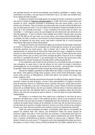 esta aparição provoca um excesso de exultação, que amplifica a satisfação e a alegria: «Deus
contemplou a sua obra, e viu que tudo era muito bom» (Gn 1, 31). Bom, mas também belo:
vê-se a beleza de toda a Criação!
A beleza e o mistério da Criação geram no coração do homem o primeiro movimento
que suscita a oração (cf. Catecismo da Igreja Católica, n. 2.566). Assim reza o oitavo Salmo, que
ouvimos no início: «Quando contemplo o firmamento, obra dos vossos dedos, a lua e as
estrelas que lá fixastes: “Que é o homem, para pensardes nele, que são os filhos de Adão, para
que vos preocupeis com eles?”» (vv. 4-5). Quem reza contempla o mistério da existência ao seu
redor, vê o céu estrelado acima dele — e que a astrofísica nos mostra hoje em toda a sua
imensidão — e interroga-se acerca de qual desígnio de amor deve existir por detrás de uma
obra tão poderosa!... E que é o homem, nesta vastidão sem confins? «Quase nada», diz outro
Salmo (cf. 89, 48): um ser que nasce, um ser que morre, uma criatura extremamente frágil. E
no entanto, em todo o universo, o ser humano é a única criatura consciente de tal profusão de
beleza. Um pequeno ser que nasce, morre, hoje existe e amanhã não, é o único consciente
desta beleza. Nós estamos cientes desta beleza!
A oração do homem está intimamente ligada ao sentimento de admiração. A grandeza
do homem é infinitesimal, se for comparada com as dimensões do universo. As suas maiores
conquistas parecem ser muito pouco... Mas o homem não é nada. Na oração afirma-se
vigorosamente um sentimento de misericórdia. Nada existe por acaso: o segredo do universo
consiste no olhar benévolo de alguém que se cruza com o nosso. O Salmo afirma que somos
feitos pouco menos que um Deus, que somos coroados de glória e honra (cf. 8, 6). A relação
com Deus é a grandeza do homem: a sua entronização. Por natureza não somos quase nada,
somos pequenos; mas por vocação, por chamada somos os filhos do grande Rei!
É uma experiência que muitos de nós já fizemos. Se a vicissitude da vida, com todas as
suas amarguras, às vezes corre o risco de sufocar em nós o dom da oração, é suficiente a
contemplação de um céu estrelado, de um pôr do sol, de uma flor..., para reacender a centelha
da gratidão. Talvez esta experiência esteja na base da primeira página da Bíblia.
Quando foi redigida a grandiosa narração bíblica da Criação, o povo de Israel não vivia
dias felizes. Uma potência inimiga tinha ocupado a terra; muitos foram deportados e agora
viviam como escravos na Mesopotâmia. Já não havia pátria, nem templo, nem sequer vida
social e religiosa, nada!
E no entanto, partindo precisamente da grande narração da Criação, alguém começa a
encontrar motivos de ação de graças, a louvar a Deus pela existência. A oração é a primeira
força da esperança. Reza-se e a esperança cresce, aumenta. Diria que a oração abre a porta à
esperança. Há esperança, mas com a minha prece abro a porta. Porque os homens de oração
preservam as verdades básicas; são eles que repetem, antes de tudo a si mesmos e depois aos
demais, que esta vida, não obstante todas as suas fadigas e provações, apesar dos seus dias
difíceis, está cheia de uma graça da qual se admirar. E, como tal, deve ser sempre defendida e
salvaguardada.
Os homens e as mulheres que oram sabem que a esperança é mais forte do que o
desânimo. Acreditam que o amor é mais poderoso do que a morte, e que certamente um dia
há de triunfar, nem que seja em tempos e modalidades que não conhecemos. Os homens e as
mulheres de oração trazem clarões de luz refletidos no rosto, pois até nos dias mais escuros o
sol não deixa de os iluminar. A oração ilumina-te: ilumina a tua alma, ilumina o teu coração e
ilumina o teu rosto. Até nos momentos mais sombrios, mesmo nos momentos de maior dor.
Todos nós somos portadores de alegria. Já pensastes nisto? Que és um portador de
alegria? Ou preferes levar más notícias, que entristecem? Todos nós somos capazes de
transmitir alegria. Esta vida é o dom que Deus nos concedeu: e é demasiado breve para ser
vivida na tristeza, na amargura. Louvemos a Deus, felizes simplesmente por existir. Olhemos
para o universo, contemplemos as belezas e também as nossas cruzes, e digamos: “Mas tu
existes e fizeste-nos assim, para ti”. É necessário sentir esta inquietação do coração, que leva a
dar graças e a louvar a Deus. Somos os filhos do grande Rei, do Criador, capazes de ler a sua
 