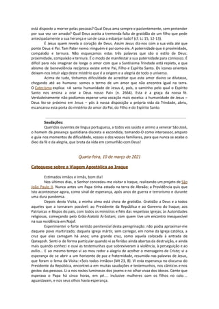 está disposto a morrer pelas pessoas? Qual Deus ama sempre e pacientemente, sem pretender
por sua vez ser amado? Qual Deus aceita a tremenda falta de gratidão de um filho que pede
antecipadamente a sua herança e sai de casa a esbanjar tudo? (cf. Lc 15, 12-13).
É Jesus quem revela o coração de Deus. Assim Jesus diz-nos com a sua vida até que
ponto Deus é Pai. Tam Pater nemo: ninguém é pai como ele. A paternidade que é proximidade,
compaixão e ternura. Não esqueçamos estas três palavras que são o estilo de Deus:
proximidade, compaixão e ternura. É o modo de manifestar a sua paternidade para connosco. É
difícil para nós imaginar de longe o amor com que a Santíssima Trindade está repleta, e que
abismo de benevolência recíproca existe entre Pai, Filho e Espírito Santo. Os ícones orientais
deixam-nos intuir algo deste mistério que é a origem e a alegria de todo o universo.
Acima de tudo, tínhamos dificuldade de acreditar que este amor divino se dilatasse,
chegando até ao humano: somos o termo de um amor que não encontra igual na terra.
O Catecismo explica: «A santa humanidade de Jesus é, pois, o caminho pelo qual o Espírito
Santo nos ensina a orar a Deus nosso Pai» (n. 2664). Esta é a graça da nossa fé.
Verdadeiramente não podíamos esperar uma vocação mais excelsa: a humanidade de Jesus –
Deus fez-se próximo em Jesus – pôs à nossa disposição a própria vida da Trindade, abriu,
escancarou esta porta do mistério do amor do Pai, do Filho e do Espírito Santo.
Saudações:
Queridos ouvintes de língua portuguesa, a todos vos saúdo e animo a venerar São José,
o homem da presença quotidiana discreta e escondida, tomando-O como intercessor, amparo
e guia nos momentos de dificuldade, vossos e dos vossos familiares, para que nunca se acabe o
óleo da fé e da alegria, que brota da vida em comunhão com Deus!
Quarta-feira, 10 de março de 2021
Catequese sobre a Viagem Apostólica ao Iraque
Estimados irmãos e irmãs, bom dia!
Nos últimos dias, o Senhor concedeu-me visitar o Iraque, realizando um projeto de São
João Paulo II. Nunca antes um Papa tinha estado na terra de Abraão; a Providência quis que
isto acontecesse agora, como sinal de esperança, após anos de guerra e terrorismo e durante
uma dura pandemia.
Depois desta Visita, a minha alma está cheia de gratidão. Gratidão a Deus e a todos
aqueles que a tornaram possível: ao Presidente da República e ao Governo do Iraque; aos
Patriarcas e Bispos do país, com todos os ministros e fiéis das respetivas Igrejas; às Autoridades
religiosas, começando pelo Grão-Aiatolá Al-Sistani, com quem tive um encontro inesquecível
na sua residência em Najaf.
Experimentei o forte sentido penitencial desta peregrinação: não podia aproximar-me
daquele povo martirizado, daquela Igreja mártir, sem carregar, em nome da Igreja católica, a
cruz que eles carregam há anos; uma grande cruz, como aquela colocada à entrada de
Qaraqosh. Senti-o de forma particular quando vi as feridas ainda abertas da destruição, e ainda
mais quando conheci e ouvi as testemunhas que sobreviveram à violência, à perseguição e ao
exílio... E ao mesmo tempo vi ao meu redor a alegria de acolher o mensageiro de Cristo; vi a
esperança de se abrir a um horizonte de paz e fraternidade, resumida nas palavras de Jesus,
que foram o lema da Visita: «Sois todos irmãos» (Mt 23, 8). Vi esta esperança no discurso do
Presidente da República, encontrei-a em muitas saudações e testemunhos, nos cânticos e nos
gestos das pessoas. Li-a nos rostos luminosos dos jovens e no olhar vivaz dos idosos. Gente que
esperava o Papa há cinco horas, em pé… inclusive mulheres com os filhos no colo…
aguardavam, e nos seus olhos havia esperança.
 
