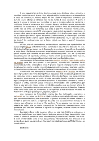 O povo iraquiano tem o direito de viver em paz, tem o direito de voltar a encontrar a
dignidade que lhe pertence. As suas raízes religiosas e culturais são milenares: a Mesopotâmia
é berço de civilização; na história, Bagdad foi uma cidade de importância primordial, que
durante séculos albergou a biblioteca mais rica do mundo. E o que a destruiu? A guerra. A
guerra é sempre o monstro que, na medida em que os tempos mudam, se transforma e
continua a devorar a humanidade. Mas a resposta à guerra não é outra guerra, a resposta às
armas não são outras armas. E perguntei-me: quem vendia as armas aos terroristas? Quem
vende hoje as armas aos terroristas, que estão a perpetrar massacres noutras partes,
pensemos na África por exemplo? É uma pergunta à qual gostaria que alguém respondesse. A
resposta não é a guerra mas a resposta é a fraternidade. Eis o desafio para o Iraque, mas não
só: é o desafio para muitas regiões de conflito e, definitivamente, é o desafio para o mundo
inteiro: a fraternidade. Seremos capazes de fazer fraternidade entre nós, de fazer uma cultura
de irmãos? Ou continuaremos com a lógica iniciada por Caim, a guerra? Irmandade,
fraternidade.
Por isso, cristãos e muçulmanos, encontrámo-nos e rezámos com representantes de
outras religiões em Ur, onde Abrão recebeu a chamada de Deus há cerca de quatro mil anos.
Abrão é pai na fé porque ouviu a voz de Deus que lhe prometia uma descendência, deixou tudo
e partiu. Deus é fiel às suas promessas e ainda hoje guia os nossos passos de paz, orienta os
passos daqueles que caminham na Terra com o olhar voltado para o Céu. E em Ur, enquanto
estávamos juntos sob aquele céu luminoso, o mesmo céu em que o nosso pai Abrão viu a nós,
sua descendência, no nosso coração parecia ressoar esta frase: Sois todos irmãos.
Uma mensagem de fraternidade emanou do encontro eclesial na Catedral sírio-católica
de Bagdad, onde em 2010 quarenta e oito pessoas, incluindo dois sacerdotes, foram
assassinadas durante a celebração da Missa. A Igreja no Iraque é uma Igreja mártir e naquele
templo, que tem inscrita na pedra a memória daqueles mártires, ressoou a alegria do encontro:
o meu entusiasmo por estar no meio deles fundia-se com a sua alegria de ter consigo o Papa.
Transmitimos uma mensagem de fraternidade de Mossul e de Qaraqosh, na margem
do rio Tigre, próximo das ruínas da antiga Nínive. A ocupação do Ei provocou a fuga de milhares
de habitantes, entre os quais muitos cristãos de diferentes Confissões e de outras minorias
perseguidas, especialmente os yazidis. A antiga identidade daquelas cidades foi destruída.
Agora, com grande dificuldade, procura-se reconstruir; os muçulmanos convidam os cristãos a
regressar e, juntos, restauram igrejas e mesquitas. Fraternidade é isto. E continuemos, por
favor, a rezar por estes nossos irmãos e irmãs tão provados, para que tenham a força de
recomeçar. E pensando nos numerosos emigrantes iraquianos, gostaria de lhes dizer: deixastes
tudo, como Abrão; como ele, mantende a fé e a esperança, e sede tecelões de amizade e de
fraternidade onde quer que estejais. E, se podeis, regressai.
Uma mensagem de fraternidade emanou das duas Celebrações eucarísticas: a
de Bagdad, em rito caldeu, e a de Erbil, a cidade onde fui recebido pelo Presidente da região e
pelo seu Primeiro-Ministro, pelas Autoridades – agradeço a quantos me vieram receber – e
também o povo me acolheu. A esperança de Abrão e da sua descendência realizou-se no
mistério que celebramos em Jesus, o Filho que Deus Pai não poupou, mas ofereceu para a
salvação de todos: pela sua morte e ressurreição, Ele abriu-nos a passagem para a terra
prometida, para uma nova vida onde as lágrimas são enxugadas, as feridas curadas, os irmãos
reconciliados.
Queridos irmãos e irmãs, louvemos a Deus por esta visita histórica e continuemos a
rezar por aquela Terra e pelo Médio Oriente. No Iraque, apesar do fragor da destruição e das
armas, as palmeiras, símbolo do país e da sua esperança, continuaram a crescer e a dar frutos.
É assim a fraternidade: como o fruto das palmeiras, não faz barulho, mas é fecunda e faz
crescer. Deus, que é paz, conceda um futuro de fraternidade ao Iraque, ao Médio Oriente e ao
mundo inteiro!
Saudações:
 