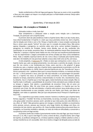 Saúdo cordialmente os fiéis de língua portuguesa. Peço que se unam a mim na gratidão
a Deus por esta viagem ao Iraque e na oração pela paz e a fraternidade universal. Desça sobre
vós a bênção de Deus!
Quarta-feira, 17 de março de 2021
Catequese - 26. A oração e a Trindade. 2
Estimados irmãos e irmãs, bom dia!
Hoje completamos a catequese sobre a oração como relação com a Santíssima
Trindade, em particular com o Espírito Santo.
O primeiro dom de cada existência cristã é o Espírito Santo. Não é um dos muitos dons,
mas o Dom fundamental. O Espírito é o dom que Jesus prometeu enviar-nos. Sem o Espírito,
não há relação com Cristo e com o Pai. Porque o Espírito abre o nosso coração à presença de
Deus e atrai-o para aquele “vórtice” de amor que é o coração do próprio Deus. Não somos
apenas hóspedes e peregrinos no caminho sobre esta terra, somos também hóspedes e
peregrinos no mistério da Trindade. Somos como Abraão, que um dia, acolhendo três
caminhantes na sua tenda, encontrou Deus. Se realmente podemos invocar Deus chamando-o
“Abbá-Pai”, é porque o Espírito Santo habita em nós; é Ele que nos transforma profundamente
e nos faz experimentar a alegria comovedora de sermos amados por Deus como verdadeiros
filhos. Todo o trabalho espiritual dentro de nós rumo a Deus é realizado pelo Espírito Santo,
este dom. Ele trabalha em nós para levar adiante a nossa vida cristã rumo ao Pai, com Jesus.
A este propósito, o Catecismo diz: «Todas as vezes que começamos a orar a Jesus, é o
Espírito Santo que, pela sua graça preveniente, nos atrai para o caminho da oração. Uma vez
que Ele nos ensina a orar lembrando-nos Cristo, como orar-Lhe a Ele próprio? A Igreja
convida-nos, pois, a implorar cada dia o Espírito Santo, especialmente no princípio e no fim de
qualquer ato importante» (n. 2670). Esta é a obra do Espírito em nós. Ele “recorda-nos” Jesus e
torna-o presente a nós – podemos dizer que é a nossa memória trinitária, é a memória de Deus
em nós – e fá-lo presente a Jesus, para que não seja reduzido a um personagem do passado:
isto é, o Espírito traz Jesus ao presente na nossa consciência. Se Cristo estivesse apenas
distante no tempo, estaríamos sozinhos e desorientados no mundo. Sim, recordaremos Jesus,
lá, distante, mas é o Espírito que o traz hoje, agora, neste momento ao nosso coração. Mas no
Espírito tudo é vivificado: a possibilidade de encontrar Cristo está aberta aos cristãos de todos
os tempos e lugares. Está aberta a possibilidade de encontrar Cristo não só como um
personagem histórico. Não: Ele atrai Cristo aos nossos corações, é o Espírito que nos faz
encontrar com Cristo. Ele não está distante, o Espírito está conosco: Jesus ainda educa os seus
discípulos transformando os seus corações, como fez com Pedro, com Paulo, com Maria de
Magdala, com todos os apóstolos. Mas por que está presente Jesus? Porque é o Espírito que o
traz a nós.
Foi a experiência que tantos orantes viveram: homens e mulheres que o Espírito Santo
formou segundo a “medida” de Cristo, na misericórdia, no serviço, na oração, na catequese... É
uma graça poder encontrar pessoas assim: percebe-se que nelas pulsa uma vida diferente, o
seu olhar vê “além”. Não pensemos apenas em monges e eremitas; também os encontramos
entre pessoas comuns, pessoas que teceram uma longa história de diálogo com Deus, em
momentos de luta interior, que purifica a fé. Estas humildes testemunhas procuraram Deus no
Evangelho, na Eucaristia recebida e adorada, no rosto do irmão em dificuldade, e conservam a
sua presença como um fogo secreto.
A primeira tarefa dos cristãos é precisamente manter vivo este fogo, que Jesus trouxe à
terra (cf. Lc 12, 49), e qual é este fogo? É o amor, o Amor de Deus, o Espírito Santo. Sem o fogo
do Espírito, as profecias extinguem-se, a tristeza suplanta a alegria, o hábito substitui o amor, o
serviço transforma-se em escravidão. Vem-me à mente a imagem da lâmpada acesa ao lado do
 