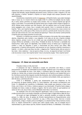 tabernáculo onde se conserva a Eucaristia. Até quando a igreja está vazia e a cai noite, quando
a igreja está fechada, aquela lâmpada permanece acesa, continua a arder: ninguém a vê, mas
arde perante o Senhor. Também o Espírito no nosso coração está sempre presente como
aquela lâmpada.
Encontramos novamente escrito no Catecismo: «O Espírito Santo, cuja unção impregna
todo o nosso ser, é o mestre interior da oração cristã. É o artífice da tradição viva da oração.
Há, é certo, tantos caminhos na oração como orantes; mas é o mesmo Espírito que age em
todos e com todos. É na comunhão do Espírito Santo que a oração cristã é oração na Igreja» (n.
2672). Muitas vezes acontece que não rezamos, não nos apetece rezar ou às vezes rezamos
como papagaios com a boca, mas o coração está ausente. Este é o momento de dizer ao
Espírito: “Vem, vem Espírito Santo, aquece o meu coração. Vem ensinar-me a rezar, ensinar-me
a olhar para o Pai, a olhar para o Filho. Ensina-me como é o caminho da fé. Ensina-me a amar, e
acima de tudo ensina-me a ter uma atitude de esperança”. Trata-se de chamar continuamente
o Espírito para que esteja presente na nossa vida.
Portanto, é o Espírito que escreve a história da Igreja e do mundo. Nós somos páginas
abertas, disponíveis para receber a sua caligrafia. E em cada um de nós o Espírito compõe
obras originais, porque nunca há um cristão que seja completamente idêntico a outro. No
campo infinito da santidade, o único Deus, Trindade de Amor, faz florescer a variedade das
testemunhas: todas iguais em dignidade, mas também únicas na beleza que o Espírito quis
conferir a cada um daqueles a quem a misericórdia de Deus tornou seus filhos. Não
esqueçamos, o Espírito está presente, está presente em nós. Ouçamos o Espírito, chamemos o
Espírito - é o dom, o dom que Deus nos deu - e digamos-lhe: “Espírito Santo, não sei como é o
teu rosto – não o sabemos – mas sei que és a força, és a luz, és capaz de me fazer ir em frente
e de me ensinar a rezar. Vem Espírito Santo”. Esta é uma bonita oração, “Vem, Espírito Santo”.
Quarta-feira, 24 de março de 2021
Catequese - 27. Rezar em comunhão com Maria
Prezados irmãos e irmãs, bom dia!
A catequese de hoje é dedicada à oração em comunhão com Maria, e ocorre
precisamente na véspera da Solenidade da Anunciação. Sabemos que a via mestra da oração
cristã é a humanidade de Jesus. Com efeito, a confiança típica da oração cristã não teria
sentido se o Verbo não se tivesse encarnado, doando-nos no Espírito a sua relação filial com o
Pai. Na leitura ouvimos falar daquela reunião dos discípulos, das mulheres piedosas e de Maria,
que rezavam depois da Ascensão de Jesus: era a primeira comunidade cristã, que esperava o
dom de Jesus, a promessa de Jesus.
Cristo é o Mediador, a ponte que atravessamos para nos dirigirmos ao Pai
(cf. Catecismo da Igreja Católica, 2674). É o único Redentor: não existem corredentores com
Cristo. É o Mediador por excelência, é o Mediador. Cada oração que elevamos a Deus é por
Cristo, com Cristo e em Cristo, e realiza-se graças à sua intercessão. O Espírito Santo alarga a
mediação de Cristo a todos os tempos e lugares: não há outro nome no qual podemos ser
salvos (cf. At 4, 12). Jesus Cristo: o único Mediador entre Deus e os homens.
Da mediação única de Cristo adquirem significado e valor as outras referências que o
cristão encontra para a sua oração e devoção, em primeiro lugar à Virgem Maria, Mãe de Jesus.
Ela ocupa um lugar privilegiado na vida e, portanto, também na oração do cristão,
porque é a Mãe de Jesus. As Igrejas do Oriente representaram-na frequentemente como
a Odigitria, aquela que “indica o caminho”, ou seja, o Filho Jesus Cristo. Vem-me à mente
aquela bonita, antiga e simples pintura da Odigitria, na catedral de Bari: Nossa Senhora mostra
Jesus nu. Depois vestiram-lhe a camisa para cobrir aquela nudez, mas na verdade Jesus é
representado nu, para indicar que Ele, homem nascido de Maria, é o Mediador. E Ela indica o
 