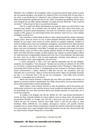 Mediador: Ela é a Odigitria. Na iconografia cristã a sua presença está em toda a parte, às vezes
até com grande destaque, mas sempre em relação ao Filho e em função d'Ele. As suas mãos, o
seu olhar, a sua atitude são um “catecismo” vivo e indicam sempre o âmago, o centro: Jesus.
Maria está totalmente voltada para Ele (cf. CIC, 2674). A tal ponto que podemos afirmar que é
mais discípula do que Mãe. Aquela indicação, nas bodas de Caná, Maria diz: “Fazei o que Ele
vos disser!”. Indica sempre Cristo; é a sua primeira discípula.
Este foi o papel que Maria desempenhou ao longo de toda a sua vida terrena e que
conserva para sempre: ser a humilde serva do Senhor, nada mais. Numa certa altura, nos
Evangelhos, Ela parece quase desaparecer; mas volta nos momentos cruciais, como em Caná,
quando o Filho, graças à sua intervenção solícita, fez o primeiro “sinal” (cf. Jo 2, 1-12), e depois
no Gólgota, ao pé da Cruz.
Jesus estendeu a maternidade de Maria a toda a Igreja quando lhe confiou o discípulo
amado, pouco antes de morrer na cruz. A partir daquele momento, fomos todos colocados
debaixo do seu manto, como vemos em certos afrescos ou quadros medievais. Também na
primeira antífona latina, Sub tuum praesidium confugimus, sancta Dei Genitrix: Nossa Senhora
que, como Mãe a quem Jesus nos confiou, envolve todos nós; mas como Mãe, não como
deusa, não como corredentora: como Mãe. É verdade que a piedade cristã sempre lhe atribui
títulos bonitos, como um filho à mãe: quantas palavras bonitas um filho dirige à sua mãe, a
quem ama! Mas tenhamos cuidado: as belas palavras que a Igreja e os Santos dirigem a Maria
em nada diminuem a singularidade redentora de Cristo. Ele é o único Redentor. São expressões
de amor, como de um filho à mãe, às vezes exageradas. Contudo, como sabemos, o amor
leva-nos sempre a fazer coisas exageradas, mas com amor.
E assim começamos a rezar a Ela com algumas expressões que lhe são dirigidas,
presentes nos Evangelhos: “cheia de graça”, “bendita sois vós entre as mulheres” (cf. CIC, 2676
ss.). Em breve, à oração da Ave-Maria seria acrescentado o título “Theotokos”, “Mãe de Deus”,
sancionado pelo Concílio de Éfeso. E, analogamente ao que acontece no Pai-Nosso, depois do
louvor acrescentamos a súplica: pedimos à Mãe que reze por nós, pecadores, para que
interceda com a sua ternura, “agora e na hora da nossa morte”. Agora, nas situações concretas
da vida, e no momento final, a fim de que nos acompanhe - como Mãe, como primeira
discípula - na passagem para a vida eterna.
Maria está sempre presente à cabeceira dos seus filhos que deixam este mundo. Se
alguém se encontra sozinho e abandonado, Ela é Mãe, está ali perto, tal como estava próxima
do seu Filho quando todos o tinham abandonado.
Maria estava e está presente durante os dias da pandemia, perto das pessoas que
infelizmente concluíram o seu caminho terreno numa condição de isolamento, sem o conforto
da proximidade dos seus entes queridos. Maria está sempre presente, ao nosso lado, com a
sua ternura maternal.
As orações a Ela dirigidas não são vãs. Mulher do “sim”, que aceitou prontamente o
convite do Anjo, responde também às nossas súplicas, ouve as nossas vozes, até aquelas que
permanecem fechadas no coração, que não têm a força para sair mas que Deus conhece
melhor do que nós mesmos. Ouve-as como Mãe. Como e mais do que todas as mães
bondosas, Maria defende-nos nos perigos, preocupa-se conosco, até quando estamos
ocupados com os nossos afazeres e perdemos o sentido do caminho, colocando em perigo não
só a nossa saúde, mas a nossa salvação. Maria está presente reza por nós, reza por quem não
ora. Reza conosco. Porquê? Porque Ela é a nossa Mãe!
Quarta-feira, 7 de abril de 2021
Catequese - 28. Rezar em comunhão com os santos
Estimados irmãos e irmãs, bom dia!
 