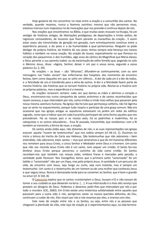 Hoje gostaria de me concentrar no nexo entre a oração e a comunhão dos santos. Na
verdade, quando rezamos, nunca o fazemos sozinhos: mesmo que não pensemos nisso,
estamos imersos num majestoso rio de invocações que nos precede e continua depois de nós.
Nas orações que encontramos na Bíblia, e que muitas vezes ressoam na liturgia, há um
vestígio de histórias antigas, de libertações prodigiosas, de deportações e tristes exílios, de
regressos comovedores, de louvores que fluem perante as maravilhas da criação... E assim
estas vozes são transmitidas de geração em geração, num entrelaçamento contínuo entre a
experiência pessoal, a do povo e a da humanidade à qual pertencemos. Ninguém se pode
desligar da própria história, da história do seu povo; temos sempre esta herança nos nossos
hábitos e também na nossa oração. Na oração de louvor, especialmente na que floresce no
coração dos pequeninos e dos humildes, algo ecoa do cântico do Magnificat que Maria elevou
a Deus perante a sua parenta Isabel; ou da exclamação do velho Simeão que, pegando no colo
o Menino Jesus, disse: «Agora, Senhor, deixai ir em paz o vosso servo, segundo a vossa
palavra» (Lc 2, 29).
As orações – as boas – são “difusivas”, difundem-se continuamente, com ou sem
mensagens nas “redes sociais”: das enfermarias dos hospitais, dos momentos de encontro
festivo, bem como daqueles em que se sofre em silêncio... A dor de cada um é a dor de todos,
e a felicidade de uns é transferida para a alma de outros. A dor e a felicidade fazem parte da
mesma história: são histórias que se tornam história na própria vida. Revive-se a história com
as próprias palavras, mas a experiência é a mesma.
As orações renascem sempre: cada vez que damos as mãos e abrimos o coração a
Deus, encontramo-nos numa companhia de santos anónimos e de santos reconhecidos que
rezam conosco, e que intercedem por nós, como irmãos e irmãs mais velhos que passaram pela
nossa mesma aventura humana. Na Igreja não há luto que permaneça solitário, não há lágrima
que se verte no esquecimento, porque tudo respira e participa de uma graça comum. Não era
ocasional que nas igrejas antigas as sepulturas estivessem no jardim em redor do edifício
sagrado, como que a indicar que em cada Eucaristia participam de certa forma aqueles que nos
precederam. Há os nossos pais e os nossos avós, há os padrinhos e madrinhas, há os
catequistas e os outros educadores... Essa fé passada, transmitida, que recebemos: com a fé
também se transmitiu a forma de rezar, a oração.
Os santos ainda estão aqui, não distantes de nós; e as suas representações nas igrejas
evocam aquela “nuvem de testemunhas” que nos rodeia sempre (cf. Hb 12, 1). Ouvimos no
início a leitura do trecho da Carta aos Hebreus. São testemunhas que não adoramos – bem
entendido, não adoramos estes santos – mas que veneramos e que de mil maneiras diferentes
nos remetem para Jesus Cristo, o único Senhor e Mediador entre Deus e o homem. Um santo
que não vos recorda Jesus Cristo não é um santo, nem sequer um cristão. O Santo faz-nos
lembrar Jesus Cristo porque percorreu o caminho da vida como cristão. Os Santos
recordam-nos que também nas nossas vidas, embora fracas e marcadas pelo pecado, a
santidade pode florescer. Nos Evangelhos lemos que o primeiro santo “canonizado” foi um
ladrão e “canonizado” não por um Papa, mas pelo próprio Jesus. A santidade é um percurso de
vida, de encontro com Jesus, seja longo ou curto, seja num instante, mas é sempre um
testemunho. Um santo é o testemunho de um homem ou de uma mulher que conheceu Jesus
e que seguiu Jesus. Nunca é demasiado tarde para se converter ao Senhor, que é bom e grande
no amor (cf. Sl 102, 8).
O Catecismo explica que os santos «contemplam a Deus, louvam-n'O e não cessam de
tomar a seu cuidado os que deixaram na terra. […] A sua intercessão é o mais alto serviço que
prestam ao desígnio de Deus. Podemos e devemos pedir-lhes que intercedam por nós e por
todo o mundo» (CIC, 2683). Em Cristo existe uma misteriosa solidariedade entre aqueles que
passaram para a outra vida e nós, peregrinos nesta: os nossos queridos defuntos, do Céu,
continuam a cuidar de nós. Eles rezam por nós e nós rezamos por eles, e oramos com eles.
Este nexo de oração entre nós e os Santos, ou seja, entre nós e as pessoas que
chegaram à plenitude da vida, este laço de oração já o experimentamos aqui, na vida terrena:
 