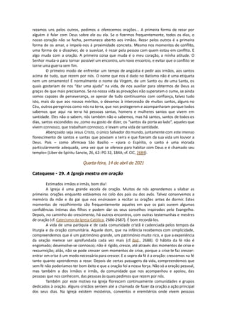 rezamos uns pelos outros, pedimos e oferecemos orações... A primeira forma de rezar por
alguém é falar com Deus sobre ele ou ela. Se o fizermos frequentemente, todos os dias, o
nosso coração não se fecha, permanece aberto aos irmãos. Rezar pelos outros é a primeira
forma de os amar, e impele-nos à proximidade concreta. Mesmo nos momentos de conflito,
uma forma de o dissolver, de o suavizar, é rezar pela pessoa com quem estou em conflito. E
algo muda com a oração. A primeira coisa que muda é o meu coração, a minha atitude. O
Senhor muda-o para tornar possível um encontro, um novo encontro, e evitar que o conflito se
torne uma guerra sem fim.
O primeiro modo de enfrentar um tempo de angústia é pedir aos irmãos, aos santos
acima de tudo, que rezem por nós. O nome que nos é dado no Batismo não é uma etiqueta
nem um ornamento! É normalmente o nome da Virgem, de um Santo ou de uma Santa, os
quais gostariam de nos “dar uma ajuda” na vida, de nos auxiliar para obtermos de Deus as
graças de que mais precisamos. Se na nossa vida as provações não superaram o cume, se ainda
somos capazes de perseverança, se apesar de tudo continuamos com confiança, talvez tudo
isto, mais do que aos nossos méritos, o devamos à intercessão de muitos santos, alguns no
Céu, outros peregrinos como nós na terra, que nos protegerem e acompanharam porque todos
sabemos que aqui na terra há pessoas santas, homens e mulheres santos que vivem em
santidade. Eles não o sabem, nós também não o sabemos, mas há santos, santos de todos os
dias, santos escondidos ou ,como eu gosto de dizer, os “santos da porta ao lado”, aqueles que
vivem connosco, que trabalham connosco, e levam uma vida de santidade.
Abençoado seja Jesus Cristo, o único Salvador do mundo, juntamente com este imenso
florescimento de santos e santas que povoam a terra e que fizeram da sua vida um louvor a
Deus. Pois – como afirmava São Basílio – «para o Espírito, o santo é uma morada
particularmente adequada, uma vez que se oferece para habitar com Deus e é chamado seu
templo» (Liber de Spiritu Sancto, 26, 62: PG 32, 184A; cf. CIC, 2684).
Quarta-feira, 14 de abril de 2021
Catequese - 29. A Igreja mestra em oração
Estimados irmãos e irmãs, bom dia!
A Igreja é uma grande escola de oração. Muitos de nós aprendemos a silabar as
primeiras orações enquanto estávamos no colo dos pais ou dos avós. Talvez conservemos a
memória da mãe e do pai que nos ensinavam a recitar as orações antes de dormir. Estes
momentos de recolhimento são frequentemente aqueles em que os pais ouvem algumas
confidências íntimas dos filhos e podem dar os seus conselhos inspirados pelo Evangelho.
Depois, no caminho do crescimento, há outros encontros, com outras testemunhas e mestres
de oração (cf. Catecismo da Igreja Católica, 2686-2687). É bom recordá-los.
A vida de uma paróquia e de cada comunidade cristã é cadenciada pelos tempos da
liturgia e da oração comunitária. Aquele dom, que na infância recebemos com simplicidade,
compreendemos que é um património grande, um património muito rico, e que a experiência
da oração merece ser aprofundada cada vez mais (cf. ibid., 2688). O hábito da fé não é
engomado; desenvolve-se connosco; não é rígido, cresce, até através dos momentos de crise e
ressurreição; aliás, não se pode crescer sem momentos de crise, porque a crise te faz crescer:
entrar em crise é um modo necessário para crescer. E o sopro da fé é a oração: crescemos na fé
tanto quanto aprendemos a rezar. Depois de certas passagens da vida, compreendemos que
sem fé não poderíamos ter bom êxito e que a oração foi a nossa força. Não só a oração pessoal,
mas também a dos irmãos e irmãs, da comunidade que nos acompanhou e apoiou, das
pessoas que nos conhecem, das pessoas às quais pedimos que rezem por nós.
Também por este motivo na Igreja florescem continuamente comunidades e grupos
dedicados à oração. Alguns cristãos sentem até a chamada de fazer da oração a ação principal
dos seus dias. Na Igreja existem mosteiros, conventos e eremitérios onde vivem pessoas
 