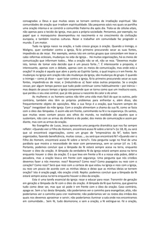 consagradas a Deus e que muitas vezes se tornam centros de irradiação espiritual. São
comunidades de oração que irradiam espiritualidade. São pequenos oásis nos quais se partilha
uma oração intensa e se constrói a comunhão fraterna dia após dia. Trata-se de células vitais,
não apenas para o tecido da Igreja, mas para a própria sociedade. Pensemos, por exemplo, no
papel que o monaquismo desempenhou no nascimento e no crescimento da civilização
europeia, e também noutras culturas. Rezar e trabalhar em comunidade faz progredir o
mundo. É um motor.
Tudo na Igreja nasce na oração, e tudo cresce graças à oração. Quando o Inimigo, o
Maligno, quer combater contra a Igreja, fá-lo primeiro procurando secar as suas fontes,
impedindo-as de rezar. Por exemplo, vemos isto em certos grupos que concordam em levar a
cabo reformas eclesiais, mudanças na vida da Igreja... Há muitas organizações, há os meios de
comunicação que informam todos... Mas a oração não se vê, não se reza. “Devemos mudar
isto, temos de tomar esta decisão que é um pouco forte...”. É interessante a proposta, é
interessante, apenas com o debate, apenas com os meios de comunicação, mas onde está a
oração? A oração é aquela que abre a porta ao Espírito Santo, o qual inspira a ir em frente. As
mudanças na Igreja sem oração não são mudanças da Igreja, são mudanças de grupo. E quando
o Inimigo – como já disse – quer lutar contra a Igreja, fá-lo primeiro procurando secar as suas
fontes, impedindo-as de rezar, e [induzindo-as a] fazer estas outras propostas. Se a oração
cessar, por algum tempo parece que tudo pode continuar como habitualmente – por inércia –
mas depois de pouco tempo a Igreja compreende que se torna como que um invólucro vazio,
que perdeu o seu eixo central, que já não possui a nascente do calor e do amor.
As mulheres e os homens santos não têm uma vida mais fácil do que os outros, pelo
contrário, também eles têm os próprios problemas para enfrentar e, além disso, são
frequentemente objeto de oposições. Mas a sua força é a oração, que haurem sempre do
“poço” inesgotável da mãe Igreja. Com a oração alimentam a chama da sua fé, como se fazia
com o óleo das lâmpadas. E assim vão em frente, caminhando na fé e na esperança. Os santos,
que muitas vezes contam pouco aos olhos do mundo, na realidade são aqueles que o
sustentam, não com as armas do dinheiro e do poder, dos meios de comunicação e assim por
diante, mas com as armas da oração.
No Evangelho de Lucas, Jesus apresenta uma pergunta dramática que nos faz sempre
refletir: «Quando vier o Filho do Homem, encontrará acaso fé sobre a terra?» (Lc 18, 8), ou será
que só encontrará organizações, como um grupo de “empresários da fé”, todos bem
organizados, fazendo beneficência, muitas coisas..., ou será que encontrará fé? «Quando vier o
Filho do Homem, encontrará acaso fé sobre a terra?». Esta pergunta surge no final de uma
parábola que mostra a necessidade de rezar com perseverança, sem se cansar (cf. vv. 1-8).
Portanto, podemos concluir que a lâmpada da fé estará sempre acesa na terra, enquanto
houver o óleo da oração. A lâmpada da verdadeira fé da Igreja estará sempre acesa na terra
enquanto houver o óleo da oração. É o que leva em frente a fé e a nossa vida pobre, débil e
pecadora, mas a oração leva-a em frente com segurança. Uma pergunta que nós cristãos
devemos fazer a nós mesmos: rezo? Rezamos? Como rezo? Como papagaios ou rezo com o
coração? Como rezo? Será que rezo com a certeza de que estou na Igreja e rezo com a Igreja,
ou rezo um pouco de acordo com as minhas ideias e deixo que as minhas ideias se tornem
oração? Isto é oração pagã, não oração cristã. Repito: podemos concluir que a lâmpada da fé
estará sempre acesa na terra enquanto houver o óleo da oração.
Esta é uma tarefa essencial da Igreja: rezar e educar para rezar. Transmitir de geração
em geração a lâmpada da fé com o óleo da oração. A lâmpada da fé que ilumina, que governa
tudo como deve ser, mas que só pode ir em frente com o óleo da oração. Caso contrário,
apaga-se. Sem a luz desta lâmpada, não poderíamos ver o caminho para evangelizar, aliás, não
poderíamos ver o caminho para crer realmente; não poderíamos ver os rostos dos irmãos dos
quais nos devemos aproximar e servir; não poderíamos iluminar a sala onde nos encontramos
em comunidade... Sem fé, tudo desmorona; e sem a oração, a fé extingue-se. Fé e oração,
 