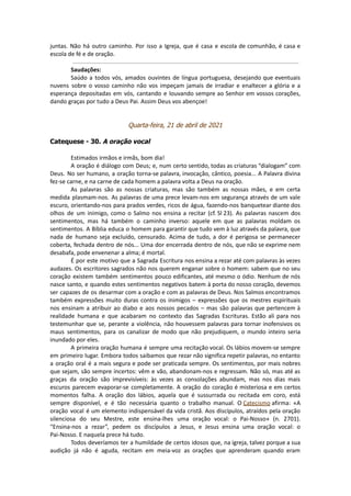juntas. Não há outro caminho. Por isso a Igreja, que é casa e escola de comunhão, é casa e
escola de fé e de oração.
Saudações:
Saúdo a todos vós, amados ouvintes de língua portuguesa, desejando que eventuais
nuvens sobre o vosso caminho não vos impeçam jamais de irradiar e enaltecer a glória e a
esperança depositadas em vós, cantando e louvando sempre ao Senhor em vossos corações,
dando graças por tudo a Deus Pai. Assim Deus vos abençoe!
Quarta-feira, 21 de abril de 2021
Catequese - 30. A oração vocal
Estimados irmãos e irmãs, bom dia!
A oração é diálogo com Deus; e, num certo sentido, todas as criaturas “dialogam” com
Deus. No ser humano, a oração torna-se palavra, invocação, cântico, poesia... A Palavra divina
fez-se carne, e na carne de cada homem a palavra volta a Deus na oração.
As palavras são as nossas criaturas, mas são também as nossas mães, e em certa
medida plasmam-nos. As palavras de uma prece levam-nos em segurança através de um vale
escuro, orientando-nos para prados verdes, ricos de água, fazendo-nos banquetear diante dos
olhos de um inimigo, como o Salmo nos ensina a recitar (cf. Sl 23). As palavras nascem dos
sentimentos, mas há também o caminho inverso: aquele em que as palavras moldam os
sentimentos. A Bíblia educa o homem para garantir que tudo vem à luz através da palavra, que
nada de humano seja excluído, censurado. Acima de tudo, a dor é perigosa se permanecer
coberta, fechada dentro de nós... Uma dor encerrada dentro de nós, que não se exprime nem
desabafa, pode envenenar a alma; é mortal.
É por este motivo que a Sagrada Escritura nos ensina a rezar até com palavras às vezes
audazes. Os escritores sagrados não nos querem enganar sobre o homem: sabem que no seu
coração existem também sentimentos pouco edificantes, até mesmo o ódio. Nenhum de nós
nasce santo, e quando estes sentimentos negativos batem à porta do nosso coração, devemos
ser capazes de os desarmar com a oração e com as palavras de Deus. Nos Salmos encontramos
também expressões muito duras contra os inimigos – expressões que os mestres espirituais
nos ensinam a atribuir ao diabo e aos nossos pecados – mas são palavras que pertencem à
realidade humana e que acabaram no contexto das Sagradas Escrituras. Estão ali para nos
testemunhar que se, perante a violência, não houvessem palavras para tornar inofensivos os
maus sentimentos, para os canalizar de modo que não prejudiquem, o mundo inteiro seria
inundado por eles.
A primeira oração humana é sempre uma recitação vocal. Os lábios movem-se sempre
em primeiro lugar. Embora todos saibamos que rezar não significa repetir palavras, no entanto
a oração oral é a mais segura e pode ser praticada sempre. Os sentimentos, por mais nobres
que sejam, são sempre incertos: vêm e vão, abandonam-nos e regressam. Não só, mas até as
graças da oração são imprevisíveis: às vezes as consolações abundam, mas nos dias mais
escuros parecem evaporar-se completamente. A oração do coração é misteriosa e em certos
momentos falha. A oração dos lábios, aquela que é sussurrada ou recitada em coro, está
sempre disponível, e é tão necessária quanto o trabalho manual. O Catecismo afirma: «A
oração vocal é um elemento indispensável da vida cristã. Aos discípulos, atraídos pela oração
silenciosa do seu Mestre, este ensina-lhes uma oração vocal: o Pai-Nosso» (n. 2701).
“Ensina-nos a rezar”, pedem os discípulos a Jesus, e Jesus ensina uma oração vocal: o
Pai-Nosso. E naquela prece há tudo.
Todos deveríamos ter a humildade de certos idosos que, na igreja, talvez porque a sua
audição já não é aguda, recitam em meia-voz as orações que aprenderam quando eram
 