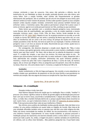 crianças, enchendo a nave de sussurros. Esta prece não perturba o silêncio, mas dá
testemunho da sua fidelidade ao dever da oração, praticada durante uma vida inteira, sem
nunca falhar. Com a oração humilde, estes orantes são frequentemente os grandes
intercessores das paróquias: são os carvalhos que de ano em ano alargam os seus ramos, para
oferecer sombra ao maior número de pessoas. Só Deus sabe quando e quanto os seus corações
estavam unidos àquelas orações recitadas: certamente essas pessoas também tiveram que
enfrentar noites e momentos vazios. Mas pode-se permanecer sempre fiel à prece vocal. É
como um âncora: agarrar-se à corda para permanecer ali, fiéis, aconteça ou que acontecer.
Todos temos que aprender com a constância daquele peregrino russo, mencionado
numa famosa obra de espiritualidade, que aprendeu a arte da oração repetindo a mesma
invocação inúmeras vezes: «Jesus Cristo, Filho de Deus, Senhor, tende piedade de nós,
pecadores!» (cf. CIC, 2616; 2667). Repetia só isto. Se as graças entraram na sua vida, se um dia
a oração se tornou tão ardente que ele sentiu a presença do Reino aqui entre nós, se o seu
olhar se transformou até ser como o de uma criança, foi porque ele insistiu em recitar uma
simples jaculatória cristã. No final, ela torna-se parte da sua respiração. É bonita a história do
peregrino russo: é um livro ao alcance de todos. Recomendo-vos que o leiais: ajudar-vos-á a
compreender o que é a oração vocal.
Por conseguinte, não devemos desprezar a oração vocal. Alguém diz: “Mas, é coisa
para as crianças, para gente ignorante; estou procurando a prece mental, a meditação, o vazio
interior para que Deus venha”. Por favor, não se deve cair na soberba de desprezar a oração
vocal. É a oração dos simples, a que Jesus nos ensinou: Pai nosso que estais no céu… As
palavras que pronunciamos levam-nos pela mão; às vezes restituem o sabor, despertam até o
mais adormecido dos corações; estimulam sentimentos dos quais tínhamos perdido a
memória, e levam-nos pela mão rumo à experiência de Deus. E acima de tudo, de maneira
segura, são as únicas que dirigem a Deus as perguntas que Lhe aprazem. Jesus não nos deixou
na névoa. Disse-nos: «Eis como deveis rezar!». E ensinou a oração do Pai-Nosso (cf. Mt 6, 9).
Saudações:
Saúdo cordialmente os fiéis de língua portuguesa. Vos convido a nunca abandonar as
orações simples que aprendemos de pequenos no seio da nossa família e que guardamos na
memória do coração. São vias seguras de acesso ao coração do Pai. Que Deus vos abençoe!
Quarta-feira, 28 de abril de 2021
Catequese - 31. A meditação
Prezados irmãos e irmãs, bom dia!
Hoje falamos daquela forma de oração que é a meditação. Para o cristão, “meditar” é
procurar uma síntese: significa colocar-se diante da grande página da Revelação para procurar
fazer com que se torne nossa, assumindo-a completamente. E depois de acolher a Palavra de
Deus, o cristão não a mantém fechada dentro de si, porque aquela Palavra deve encontrar-se
com «outro livro», ao qual o Catecismo chama «o da vida» (cf. Catecismo da Igreja Católica,
2706). É isto que procuramos fazer cada vez que meditamos a Palavra.
Nos últimos anos a prática da meditação recebeu grande atenção. Dela não falam só os
cristãos: há uma prática meditativa em quase todas as religiões do mundo. Mas trata-se de
uma atividade difundida também entre as pessoas que não têm uma visão religiosa da vida.
Todos nós temos necessidade de meditar, de refletir, de nos encontrarmos a nós mesmos, é
uma dinâmica humana. Especialmente no voraz mundo ocidental, as pessoas procuram a
meditação porque ela representa uma barreira elevada contra o stress diário e o vazio que se
alastra por toda a parte. Eis, então, a imagem de jovens e adultos sentados em recolhimento,
em silêncio, com os olhos meio fechados... Mas podemos perguntar-nos: O que fazem estas
 
