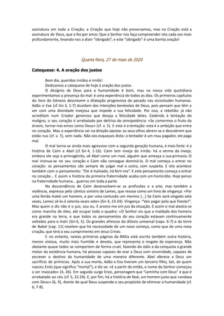 assinatura em toda a Criação; a Criação que hoje não preservamos, mas na Criação está a
assinatura de Deus, que a fez por amor. Que o Senhor nos faça compreender isto cada vez mais
profundamente, levando-nos a dizer “obrigado”, e este “obrigado” é uma bonita oração!
Quarta-feira, 27 de maio de 2020
Catequese: 4. A oração dos justos
Bom dia, queridos irmãos e irmãs!
Dedicamos a catequese de hoje à oração dos justos.
O desígnio de Deus para a humanidade é bom, mas na nossa vida quotidiana
experimentamos a presença do mal: é uma experiência de todos os dias. Os primeiros capítulos
do livro do Génesis descrevem a dilatação progressiva do pecado nas vicissitudes humanas.
Adão e Eva (cf. Gn 3, 1-7) duvidam das intenções benévolas de Deus, pois pensam que têm a
ver com uma divindade invejosa que impede a sua felicidade. Por isso, a rebelião: já não
acreditam num Criador generoso que deseja a felicidade deles. Cedendo à tentação do
maligno, o seu coração é arrebatado por delírios de omnipotência: «Se comermos o fruto da
árvore, tornar-nos-emos como Deus» (cf. v. 5). E esta é a tentação: esta é a ambição que entra
no coração. Mas a experiência vai na direção oposta: os seus olhos abrem-se e descobrem que
estão nus (cf. v. 7), sem nada. Não vos esqueçais disto: o tentador é um mau pagador, ele paga
mal.
O mal torna-se ainda mais agressivo com a segunda geração humana, é mais forte: é a
história de Caim e Abel (cf. Gn 4, 1-16). Caim tem inveja do irmão: há o verme da inveja;
embora ele seja o primogénito, vê Abel como um rival, alguém que ameaça a sua primazia. O
mal insinua-se no seu coração e Caim não consegue dominá-lo. O mal começa a entrar no
coração: os pensamentos são sempre de julgar mal o outro, com suspeita. E isto acontece
também com o pensamento: “Ele é malvado, irá ferir-me”. E este pensamento começa a entrar
no coração... E assim a história da primeira fraternidade acaba com um homicídio. Hoje penso
na fraternidade humana... guerras em toda a parte.
Na descendência de Caim desenvolvem-se as profissões e a arte, mas também a
violência, expressa pelo cântico sinistro de Lamec, que ressoa como um hino de vingança: «Por
uma ferida matei um homem, e por uma contusão um menino [...] Se Caim será vingado sete
vezes, Lamec sê-lo-á setenta vezes sete» (Gn 4, 23-24). Vingança: “Vais pagar pelo que fizeste!”.
Mas quem o diz não é o juiz, sou eu. E arvoro-me em juiz da situação. E assim o mal alastra-se
como mancha de óleo, até ocupar todo o quadro: «O Senhor viu que a maldade dos homens
era grande na terra, e que todos os pensamentos do seu coração estavam continuamente
voltados para o mal» (Gn 6, 5). Os grandes afrescos do dilúvio universal (caps. 6-7) e da torre
de Babel (cap. 11) revelam que há necessidade de um novo começo, como que de uma nova
criação, que terá o seu cumprimento em Jesus Cristo.
E no entanto, nestas primeiras páginas da Bíblia está escrita também outra história,
menos vistosa, muito mais humilde e devota, que representa o resgate da esperança. Não
obstante quase todos se comportem de forma cruel, fazendo do ódio e da conquista o grande
motor da existência humana, há pessoas capazes de orar a Deus com sinceridade, capazes de
escrever o destino da humanidade de uma maneira diferente. Abel oferece a Deus um
sacrifício de primícias. Após a sua morte, Adão e Eva tiveram um terceiro filho, Set, de quem
nasceu Enós (que significa “mortal”), e diz-se: «E a partir de então, o nome do Senhor começou
a ser invocado» (4, 26). Em seguida surge Enoc, personagem que “caminha com Deus” e que é
arrebatado ao céu (cf. 5, 22.24). E, por fim, há a história de Noé, um homem justo que «andava
com Deus» (6, 9), diante do qual Deus suspende o seu propósito de eliminar a humanidade (cf.
6, 7-8).
 