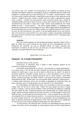 nos unirmos mais a Ele. Também nós testemunhamos com assombro os milhares de curas
realizadas pelo Mestre. Peguemos no Evangelho, façamos a meditação daqueles mistérios do
Evangelho e o Espírito guia-nos a estar presentes ali. E na oração – quando rezamos – todos
nós somos como o leproso purificado, o cego Bartimeu que recupera a vista, Lázaro que sai do
sepulcro... Também nós somos curados na oração como foi curado o cego Bartimeu, aquele
outro, o leproso… Também nós ressuscitamos, como ressuscitou Lázaro, pois a oração de
meditação guiada pelo Espírito Santo, leva-nos a reviver estes mistérios da vida de Cristo e a
encontrarmo-nos com Cristo e a dizer, com o cego: “Senhor, tende piedade de mim! Tende
piedade de mim” – “O que queres?” – “Ver, entrar naquele diálogo”. E a meditação cristã,
guiada pelo Espírito leva-nos a este diálogo com Jesus. Não há página alguma do Evangelho em
que não haja lugar para nós. Para nós cristãos, meditar é um modo de encontrar Jesus. E assim,
só assim, de nos encontrarmos a nós mesmos. E isto não significa fechar-nos em nós mesmos,
não: ir ter com Jesus e nele encontrar-nos a nós mesmos, curados, ressuscitados, fortalecidos
pela graça de Jesus. E encontrar Jesus salvador de todos, também de mim. E isto graças à guia
do Espírito Santo.
Saudações:
Dirijo uma cordial saudação aos fiéis de língua portuguesa. Queridos irmãos e irmãs, a
graça da oração torna cada momento da vida terrena de Jesus contemporâneo para nós.
Esforçai-vos por encontrar, em meio às atividades diárias, um tempo reservado para
contemplar os mistérios da vida de Jesus, de modo que a fé seja confirmada, a esperança
reforçada e a caridade inflamada. Deus vos abençoe.
Quarta-feira, 5 de maio de 2021
Catequese - 32. A oração contemplativa
Estimados irmãos e irmãs, bom dia!
Continuamos as catequeses sobre a oração e nesta catequese, gostaria de me
concentrar na oração de contemplação.
A dimensão contemplativa do ser humano – que ainda não é a oração contemplativa –
é um pouco como o “sal” da vida: dá sabor, dá gosto aos nossos dias. Podemos contemplar
olhando de manhã para o nascer do sol, ou para as árvores que se vestem de verde na
primavera; podemos contemplar ouvindo música ou o canto dos pássaros, ao ler um livro,
diante de uma obra de arte ou daquela obra-prima que é o rosto humano... Carlo Maria
Martini, enviado como bispo para Milão, intitulou a sua primeira carta pastoral “A dimensão
contemplativa da vida”: de fato, quem vive numa grande cidade, onde tudo – podemos dizer –
é artificial, tudo é funcional, corre o risco de perder a capacidade de contemplar. Antes de
tudo, contemplar não é um modo de fazer, mas um modo de ser: ser contemplativo.
Ser contemplativo não depende dos olhos, mas do coração. E nisto entra em jogo a
oração, como um ato de fé e amor, como “respiro” da nossa relação com Deus. A oração
purifica o coração e, com ele, ilumina também o olhar, permitindo que captemos a realidade
sob outro ponto de vista. O Catecismo descreve esta transformação do coração através da
oração, citando um famoso testemunho do Santo Cura d'Ars: «A contemplação é o olhar da fé,
fixado em Jesus. “Eu olho para Ele e Ele olha para mim” – dizia, no tempo do seu santo Cura,
um camponês d'Ars em oração diante do sacrário. […] A luz do olhar de Jesus ilumina os olhos
do nosso coração; ensina-nos a ver tudo à luz da sua verdade e da sua compaixão para com
todos os homens» (Catecismo da Igreja Católica, 2715). Tudo nasce disto: de um coração que
se sente visto com amor. Então a realidade é contemplada com olhos diferentes.
“Eu olho para Ele, e Ele olha para mim!”. Pois bem: na contemplação amorosa, típica da
oração mais íntima, não há necessidade de muitas palavras: basta um olhar, basta estarmos
 