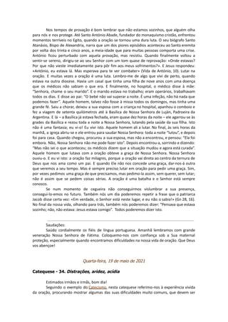 Nos tempos de provação é bom lembrar que não estamos sozinhos, que alguém olha
para nós e nos protege. Até Santo António Abade, fundador do monaquismo cristão, enfrentou
momentos terríveis no Egito, quando a oração se tornou uma dura luta. O seu biógrafo Santo
Atanásio, Bispo de Alexandria, narra que um dos piores episódios aconteceu ao Santo eremita
por volta dos trinta e cinco anos, a meia-idade que para muitas pessoas comporta uma crise.
António ficou perturbado com aquela provação, mas resistiu. Quando finalmente voltou a
sentir-se sereno, dirigiu-se ao seu Senhor com um tom quase de reprovação: «Onde estavas?
Por que não vieste imediatamente para pôr fim aos meus sofrimentos?». E Jesus respondeu:
«António, eu estava lá. Mas esperava para te ver combater» (Vida de António, 10). Lutar na
oração. E muitas vezes a oração é uma luta. Lembro-me de algo que vivi de perto, quando
estava na outra diocese. Havia um casal que tinha uma filha de nove anos com uma doença
que os médicos não sabiam o que era. E finalmente, no hospital, o médico disse à mãe:
“Senhora, chame o seu marido”. E o marido estava no trabalho; eram operários, trabalhavam
todos os dias. E disse ao pai: “O bebé não vai superar a noite. É uma infeção, não há nada que
podemos fazer”. Aquele homem, talvez não fosse à missa todos os domingos, mas tinha uma
grande fé. Saiu a chorar, deixou a sua esposa com a criança no hospital, apanhou o comboio e
fez a viagem de setenta quilómetros até à Basílica de Nossa Senhora de Luján, Padroeira da
Argentina. E lá – a Basílica já estava fechada, eram quase dez horas da noite – ele agarrou-se às
grades da Basílica e rezou toda a noite a Nossa Senhora, lutando pela saúde da sua filha. Isto
não é uma fantasia; eu vi-o! Eu vivi isto. Aquele homem ali a lutar. No final, às seis horas da
manhã, a igreja abriu-se e ele entrou para saudar Nossa Senhora: toda a noite “lutou”, e depois
foi para casa. Quando chegou, procurou a sua esposa, mas não a encontrou, e pensou: “Ela foi
embora. Não, Nossa Senhora não me pode fazer isto”. Depois encontrou-a, sorrindo e dizendo:
“Mas não sei o que aconteceu; os médicos dizem que a situação mudou e agora está curada”.
Aquele homem que lutava com a oração obteve a graça de Nossa Senhora. Nossa Senhora
ouviu-o. E eu vi isto: a oração faz milagres, porque a oração vai direta ao centro da ternura de
Deus que nos ama como um pai. E quando Ele não nos concede uma graça, dar-nos-á outra
que veremos a seu tempo. Mas é sempre preciso lutar em oração para pedir uma graça. Sim,
por vezes pedimos uma graça de que precisamos, mas pedimo-la assim, sem querer, sem lutar;
não é assim que se pedem coisas sérias. A oração é uma batalha e o Senhor está sempre
conosco.
Se num momento de cegueira não conseguirmos vislumbrar a sua presença,
consegui-lo-emos no futuro. Também nós um dia poderemos repetir a frase que o patriarca
Jacob disse certa vez: «Em verdade, o Senhor está neste lugar, e eu não o sabia!» (Gn 28, 16).
No final da nossa vida, olhando para trás, também nós poderemos dizer: “Pensava que estava
sozinho; não, não estava: Jesus estava comigo”. Todos poderemos dizer isto.
Saudações:
Saúdo cordialmente os fiéis de língua portuguesa. Amanhã lembramos com grande
veneração Nossa Senhora de Fátima. Coloquemo-nos com confiança sob a Sua maternal
proteção, especialmente quando encontramos dificuldades na nossa vida de oração. Que Deus
vos abençoe!
Quarta-feira, 19 de maio de 2021
Catequese - 34. Distrações, aridez, acídia
Estimados irmãos e irmãs, bom dia!
Seguindo o exemplo do Catecismo, nesta catequese referimo-nos à experiência vivida
da oração, procurando mostrar algumas das suas dificuldades muito comuns, que devem ser
 