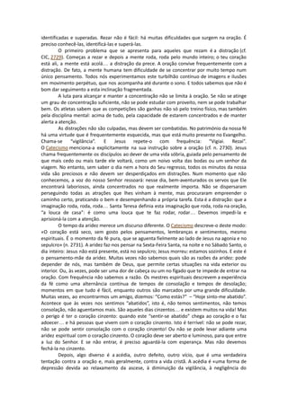 identificadas e superadas. Rezar não é fácil: há muitas dificuldades que surgem na oração. É
preciso conhecê-las, identificá-las e superá-las.
O primeiro problema que se apresenta para aqueles que rezam é a distração (cf.
CIC, 2729). Começas a rezar e depois a mente roda, roda pelo mundo inteiro; o teu coração
está ali, a mente está acolá… a distração da prece. A oração convive frequentemente com a
distração. De fato, a mente humana tem dificuldade de se concentrar por muito tempo num
único pensamento. Todos nós experimentamos este turbilhão contínuo de imagens e ilusões
em movimento perpétuo, que nos acompanha até durante o sono. E todos sabemos que não é
bom dar seguimento a esta inclinação fragmentada.
A luta para alcançar e manter a concentração não se limita à oração. Se não se atinge
um grau de concentração suficiente, não se pode estudar com proveito, nem se pode trabalhar
bem. Os atletas sabem que as competições são ganhas não só pelo treino físico, mas também
pela disciplina mental: acima de tudo, pela capacidade de estarem concentrados e de manter
alerta a atenção.
As distrações não são culpadas, mas devem ser combatidas. No património da nossa fé
há uma virtude que é frequentemente esquecida, mas que está muito presente no Evangelho.
Chama-se “vigilância”. E Jesus repete-o com frequência: “Vigiai. Rezai”.
O Catecismo menciona-a explicitamente na sua instrução sobre a oração (cf. n. 2730). Jesus
chama frequentemente os discípulos ao dever de uma vida sóbria, guiada pelo pensamento de
que mais cedo ou mais tarde ele voltará, como um noivo volta das bodas ou um senhor da
viagem. No entanto, sem saber o dia nem a hora do Seu regresso, todos os minutos da nossa
vida são preciosos e não devem ser desperdiçados em distrações. Num momento que não
conhecemos, a voz do nosso Senhor ressoará: nesse dia, bem-aventurados os servos que Ele
encontrará laboriosos, ainda concentrados no que realmente importa. Não se dispersaram
perseguindo todas as atrações que lhes vinham à mente, mas procuraram empreender o
caminho certo, praticando o bem e desempenhando a própria tarefa. Esta é a distração: que a
imaginação roda, roda, roda… Santa Teresa definia esta imaginação que roda, roda na oração,
“a louca de casa”: é como uma louca que te faz rodar, rodar… Devemos impedi-la e
aprisioná-la com a atenção.
O tempo da aridez merece um discurso diferente. O Catecismo descreve-o deste modo:
«O coração está seco, sem gosto pelos pensamentos, lembranças e sentimentos, mesmo
espirituais. É o momento da fé pura, que se aguenta fielmente ao lado de Jesus na agonia e no
sepulcro» (n. 2731). A aridez faz-nos pensar na Sexta-Feira Santa, na noite e no Sábado Santo, o
dia inteiro: Jesus não está presente, está no sepulcro; Jesus morreu: estamos sozinhos. E este é
o pensamento-mãe da aridez. Muitas vezes não sabemos quais são as razões da aridez: pode
depender de nós, mas também de Deus, que permite certas situações na vida exterior ou
interior. Ou, às vezes, pode ser uma dor de cabeça ou um no fígado que te impede de entrar na
oração. Com frequência não sabemos a razão. Os mestres espirituais descrevem a experiência
da fé como uma alternância contínua de tempos de consolação e tempos de desolação;
momentos em que tudo é fácil, enquanto outros são marcados por uma grande dificuldade.
Muitas vezes, ao encontrarmos um amigo, dizemos: “Como estás?” – “Hoje sinto-me abatido”.
Acontece que às vezes nos sentimos “abatidos”, isto é, não temos sentimentos, não temos
consolação, não aguentamos mais. São aqueles dias cinzentos… e existem muitos na vida! Mas
o perigo é ter o coração cinzento: quando este “sentir-se abatido” chega ao coração e o faz
adoecer… e há pessoas que vivem com o coração cinzento. Isto é terrível: não se pode rezar,
não se pode sentir consolação com o coração cinzento! Ou não se pode levar adiante uma
aridez espiritual com o coração cinzento. O coração deve ser aberto e luminoso, para que entre
a luz do Senhor. E se não entrar, é preciso aguardá-la com esperança. Mas não devemos
fechá-la no cinzento.
Depois, algo diverso é a acédia, outro defeito, outro vício, que é uma verdadeira
tentação contra a oração e, mais geralmente, contra a vida cristã. A acédia é «uma forma de
depressão devida ao relaxamento da ascese, à diminuição da vigilância, à negligência do
 