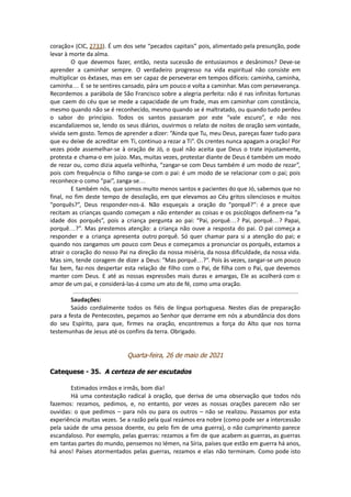 coração» (CIC, 2733). É um dos sete “pecados capitais” pois, alimentado pela presunção, pode
levar à morte da alma.
O que devemos fazer, então, nesta sucessão de entusiasmos e desânimos? Deve-se
aprender a caminhar sempre. O verdadeiro progresso na vida espiritual não consiste em
multiplicar os êxtases, mas em ser capaz de perseverar em tempos difíceis: caminha, caminha,
caminha… E se te sentires cansado, pára um pouco e volta a caminhar. Mas com perseverança.
Recordemos a parábola de São Francisco sobre a alegria perfeita: não é nas infinitas fortunas
que caem do céu que se mede a capacidade de um frade, mas em caminhar com constância,
mesmo quando não se é reconhecido, mesmo quando se é maltratado, ou quando tudo perdeu
o sabor do princípio. Todos os santos passaram por este “vale escuro”, e não nos
escandalizemos se, lendo os seus diários, ouvirmos o relato de noites de oração sem vontade,
vivida sem gosto. Temos de aprender a dizer: “Ainda que Tu, meu Deus, pareças fazer tudo para
que eu deixe de acreditar em Ti, continuo a rezar a Ti”. Os crentes nunca apagam a oração! Por
vezes pode assemelhar-se à oração de Jó, o qual não aceita que Deus o trate injustamente,
protesta e chama-o em juízo. Mas, muitas vezes, protestar diante de Deus é também um modo
de rezar ou, como dizia aquela velhinha, “zangar-se com Deus também é um modo de rezar”,
pois com frequência o filho zanga-se com o pai: é um modo de se relacionar com o pai; pois
reconhece-o como “pai”, zanga-se…
E também nós, que somos muito menos santos e pacientes do que Jó, sabemos que no
final, no fim deste tempo de desolação, em que elevamos ao Céu gritos silenciosos e muitos
“porquês?”, Deus responder-nos-á. Não esqueçais a oração do “porquê?”: é a prece que
recitam as crianças quando começam a não entender as coisas e os psicólogos definem-na “a
idade dos porquês”, pois a criança pergunta ao pai: “Pai, porquê…? Pai, porquê…? Papai,
porquê…?”. Mas prestemos atenção: a criança não ouve a resposta do pai. O pai começa a
responder e a criança apresenta outro porquê. Só quer chamar para si a atenção do pai; e
quando nos zangamos um pouco com Deus e começamos a pronunciar os porquês, estamos a
atrair o coração do nosso Pai na direção da nossa miséria, da nossa dificuldade, da nossa vida.
Mas sim, tende coragem de dizer a Deus: “Mas porquê…?”. Pois às vezes, zangar-se um pouco
faz bem, faz-nos despertar esta relação de filho com o Pai, de filha com o Pai, que devemos
manter com Deus. E até as nossas expressões mais duras e amargas, Ele as acolherá com o
amor de um pai, e considerá-las-á como um ato de fé, como uma oração.
Saudações:
Saúdo cordialmente todos os fiéis de língua portuguesa. Nestes dias de preparação
para a festa de Pentecostes, peçamos ao Senhor que derrame em nós a abundância dos dons
do seu Espírito, para que, firmes na oração, encontremos a força do Alto que nos torna
testemunhas de Jesus até os confins da terra. Obrigado.
Quarta-feira, 26 de maio de 2021
Catequese - 35. A certeza de ser escutados
Estimados irmãos e irmãs, bom dia!
Há uma contestação radical à oração, que deriva de uma observação que todos nós
fazemos: rezamos, pedimos, e, no entanto, por vezes as nossas orações parecem não ser
ouvidas: o que pedimos – para nós ou para os outros – não se realizou. Passamos por esta
experiência muitas vezes. Se a razão pela qual rezámos era nobre (como pode ser a intercessão
pela saúde de uma pessoa doente, ou pelo fim de uma guerra), o não cumprimento parece
escandaloso. Por exemplo, pelas guerras: rezamos a fim de que acabem as guerras, as guerras
em tantas partes do mundo, pensemos no Iémen, na Síria, países que estão em guerra há anos,
há anos! Países atormentados pelas guerras, rezamos e elas não terminam. Como pode isto
 